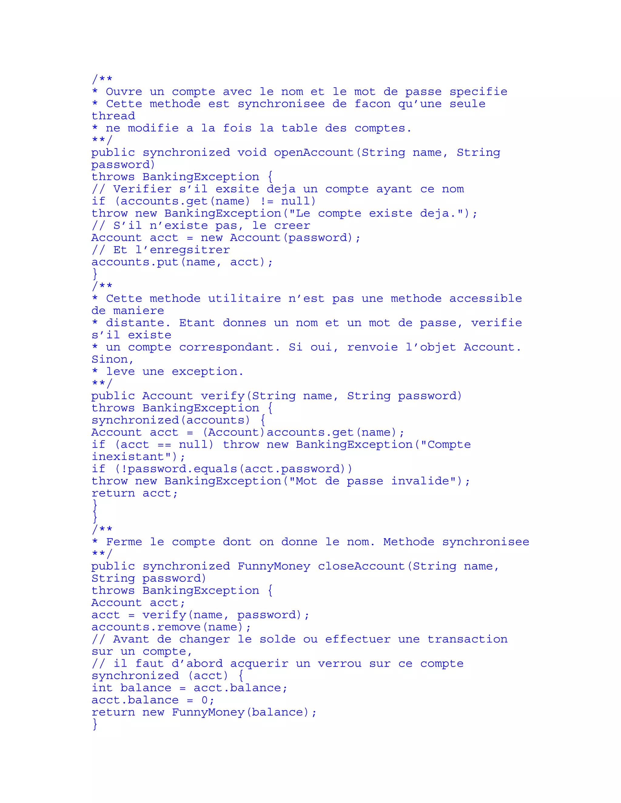 /** 
* Ouvre un compte avec le nom et le mot de passe specifie 
* Cette methode est synchronisee de facon qu’une seule 
thread 
* ne modifie a la fois la table des comptes. 
**/ 
public synchronized void openAccount(String name, String 
password) 
throws BankingException { 
// Verifier s’il exsite deja un compte ayant ce nom 
if (accounts.get(name) != null) 
throw new BankingException("Le compte existe deja."); 
// S’il n’existe pas, le creer 
Account acct = new Account(password); 
// Et l’enregsitrer 
accounts.put(name, acct); 
} 
/** 
* Cette methode utilitaire n’est pas une methode accessible 
de maniere 
* distante. Etant donnes un nom et un mot de passe, verifie 
s’il existe 
* un compte correspondant. Si oui, renvoie l’objet Account. 
Sinon, 
* leve une exception. 
**/ 
public Account verify(String name, String password) 
throws BankingException { 
synchronized(accounts) { 
Account acct = (Account)accounts.get(name); 
if (acct == null) throw new BankingException("Compte 
inexistant"); 
if (!password.equals(acct.password)) 
throw new BankingException("Mot de passe invalide"); 
return acct; 
} 
} 
/** 
* Ferme le compte dont on donne le nom. Methode synchronisee 
**/ 
public synchronized FunnyMoney closeAccount(String name, 
String password) 
throws BankingException { 
Account acct; 
acct = verify(name, password); 
accounts.remove(name); 
// Avant de changer le solde ou effectuer une transaction 
sur un compte, 
// il faut d’abord acquerir un verrou sur ce compte 
synchronized (acct) { 
int balance = acct.balance; 
acct.balance = 0; 
return new FunnyMoney(balance); 
} 
 