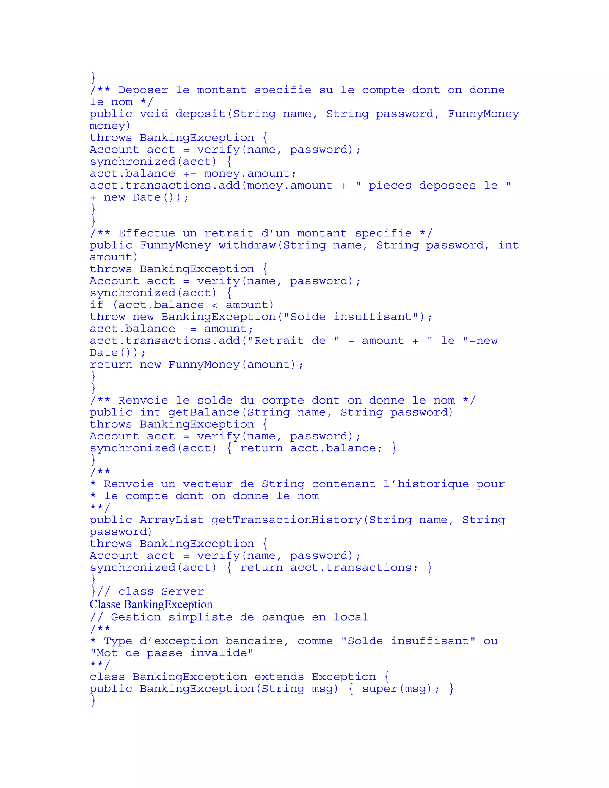 } 
/** Deposer le montant specifie su le compte dont on donne 
le nom */ 
public void deposit(String name, String password, FunnyMoney 
money) 
throws BankingException { 
Account acct = verify(name, password); 
synchronized(acct) { 
acct.balance += money.amount; 
acct.transactions.add(money.amount + " pieces deposees le " 
+ new Date()); 
} 
} 
/** Effectue un retrait d’un montant specifie */ 
public FunnyMoney withdraw(String name, String password, int 
amount) 
throws BankingException { 
Account acct = verify(name, password); 
synchronized(acct) { 
if (acct.balance < amount) 
throw new BankingException("Solde insuffisant"); 
acct.balance -= amount; 
acct.transactions.add("Retrait de " + amount + " le "+new 
Date()); 
return new FunnyMoney(amount); 
} 
} 
/** Renvoie le solde du compte dont on donne le nom */ 
public int getBalance(String name, String password) 
throws BankingException { 
Account acct = verify(name, password); 
synchronized(acct) { return acct.balance; } 
} 
/** 
* Renvoie un vecteur de String contenant l’historique pour 
* le compte dont on donne le nom 
**/ 
public ArrayList getTransactionHistory(String name, String 
password) 
throws BankingException { 
Account acct = verify(name, password); 
synchronized(acct) { return acct.transactions; } 
} 
}// class Server 
Classe BankingException 
// Gestion simpliste de banque en local 
/** 
* Type d’exception bancaire, comme "Solde insuffisant" ou 
"Mot de passe invalide" 
**/ 
class BankingException extends Exception { 
public BankingException(String msg) { super(msg); } 
} 
 