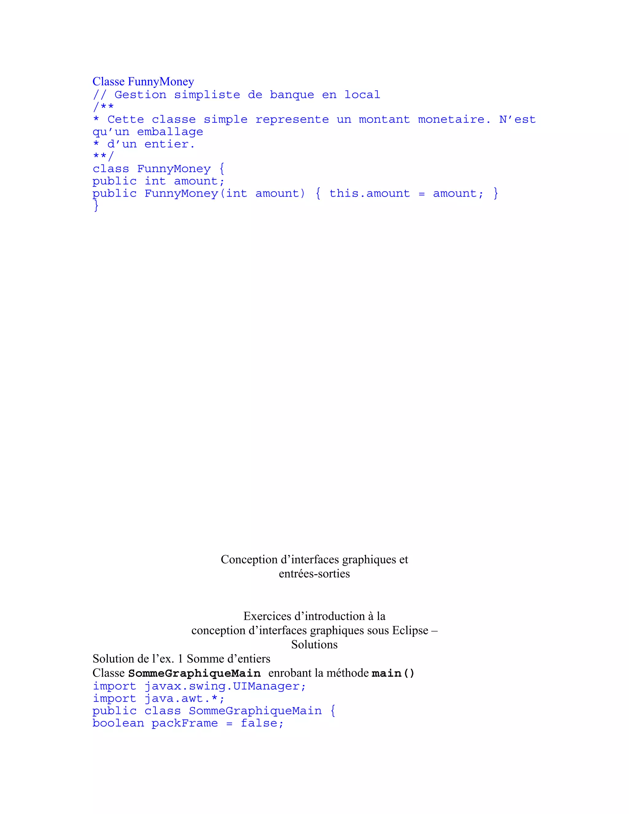 Classe FunnyMoney 
// Gestion simpliste de banque en local 
/** 
* Cette classe simple represente un montant monetaire. N’est 
qu’un emballage 
* d’un entier. 
**/ 
class FunnyMoney { 
public int amount; 
public FunnyMoney(int amount) { this.amount = amount; } 
} 
Conception d’interfaces graphiques et 
entrées-sorties 
Exercices d’introduction à la 
conception d’interfaces graphiques sous Eclipse – 
Solutions 
Solution de l’ex. 1 Somme d’entiers 
Classe SommeGraphiqueMain enrobant la méthode main() 
import javax.swing.UIManager; 
import java.awt.*; 
public class SommeGraphiqueMain { 
boolean packFrame = false; 
 