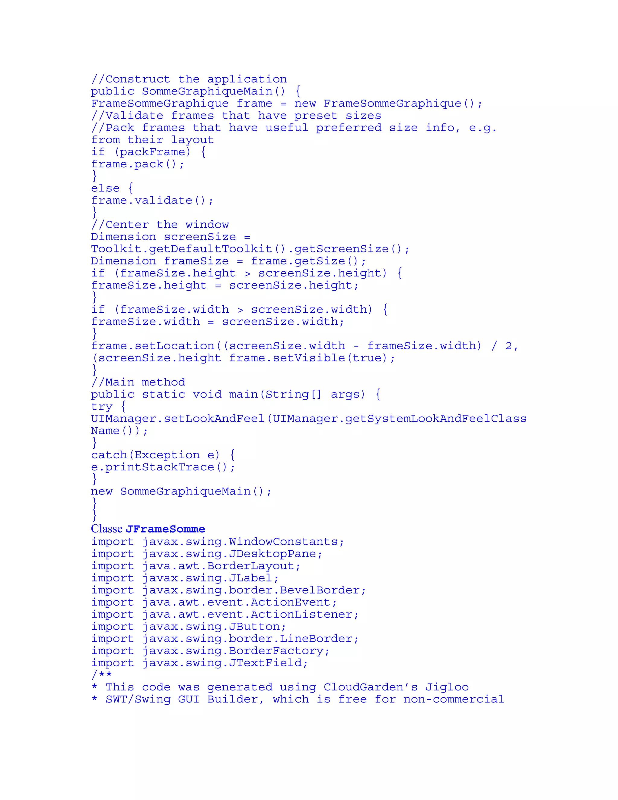 //Construct the application 
public SommeGraphiqueMain() { 
FrameSommeGraphique frame = new FrameSommeGraphique(); 
//Validate frames that have preset sizes 
//Pack frames that have useful preferred size info, e.g. 
from their layout 
if (packFrame) { 
frame.pack(); 
} 
else { 
frame.validate(); 
} 
//Center the window 
Dimension screenSize = 
Toolkit.getDefaultToolkit().getScreenSize(); 
Dimension frameSize = frame.getSize(); 
if (frameSize.height > screenSize.height) { 
frameSize.height = screenSize.height; 
} 
if (frameSize.width > screenSize.width) { 
frameSize.width = screenSize.width; 
} 
frame.setLocation((screenSize.width - frameSize.width) / 2, 
(screenSize.height frame.setVisible(true); 
} 
//Main method 
public static void main(String[] args) { 
try { 
UIManager.setLookAndFeel(UIManager.getSystemLookAndFeelClass 
Name()); 
} 
catch(Exception e) { 
e.printStackTrace(); 
} 
new SommeGraphiqueMain(); 
} 
} 
Classe JFrameSomme 
import javax.swing.WindowConstants; 
import javax.swing.JDesktopPane; 
import java.awt.BorderLayout; 
import javax.swing.JLabel; 
import javax.swing.border.BevelBorder; 
import java.awt.event.ActionEvent; 
import java.awt.event.ActionListener; 
import javax.swing.JButton; 
import javax.swing.border.LineBorder; 
import javax.swing.BorderFactory; 
import javax.swing.JTextField; 
/** 
* This code was generated using CloudGarden’s Jigloo 
* SWT/Swing GUI Builder, which is free for non-commercial 
 