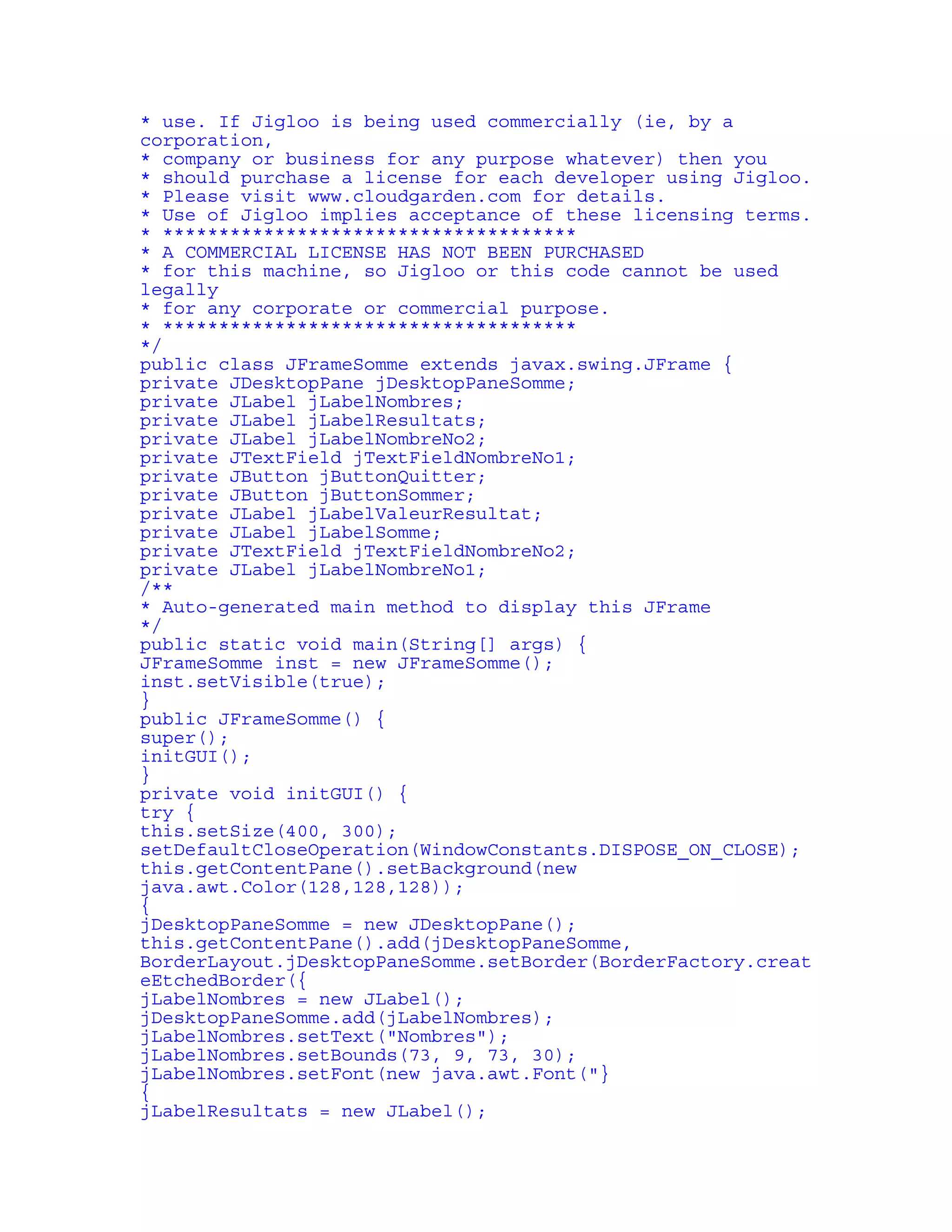 * use. If Jigloo is being used commercially (ie, by a 
corporation, 
* company or business for any purpose whatever) then you 
* should purchase a license for each developer using Jigloo. 
* Please visit www.cloudgarden.com for details. 
* Use of Jigloo implies acceptance of these licensing terms. 
* ************************************* 
* A COMMERCIAL LICENSE HAS NOT BEEN PURCHASED 
* for this machine, so Jigloo or this code cannot be used 
legally 
* for any corporate or commercial purpose. 
* ************************************* 
*/ 
public class JFrameSomme extends javax.swing.JFrame { 
private JDesktopPane jDesktopPaneSomme; 
private JLabel jLabelNombres; 
private JLabel jLabelResultats; 
private JLabel jLabelNombreNo2; 
private JTextField jTextFieldNombreNo1; 
private JButton jButtonQuitter; 
private JButton jButtonSommer; 
private JLabel jLabelValeurResultat; 
private JLabel jLabelSomme; 
private JTextField jTextFieldNombreNo2; 
private JLabel jLabelNombreNo1; 
/** 
* Auto-generated main method to display this JFrame 
*/ 
public static void main(String[] args) { 
JFrameSomme inst = new JFrameSomme(); 
inst.setVisible(true); 
} 
public JFrameSomme() { 
super(); 
initGUI(); 
} 
private void initGUI() { 
try { 
this.setSize(400, 300); 
setDefaultCloseOperation(WindowConstants.DISPOSE_ON_CLOSE); 
this.getContentPane().setBackground(new 
java.awt.Color(128,128,128)); 
{ 
jDesktopPaneSomme = new JDesktopPane(); 
this.getContentPane().add(jDesktopPaneSomme, 
BorderLayout.jDesktopPaneSomme.setBorder(BorderFactory.creat 
eEtchedBorder({ 
jLabelNombres = new JLabel(); 
jDesktopPaneSomme.add(jLabelNombres); 
jLabelNombres.setText("Nombres"); 
jLabelNombres.setBounds(73, 9, 73, 30); 
jLabelNombres.setFont(new java.awt.Font("} 
{ 
jLabelResultats = new JLabel(); 
 