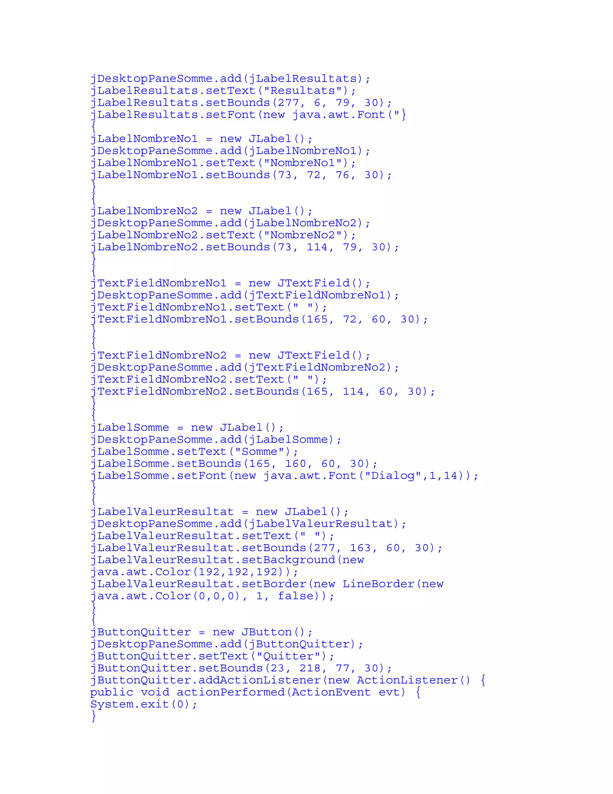 jDesktopPaneSomme.add(jLabelResultats); 
jLabelResultats.setText("Resultats"); 
jLabelResultats.setBounds(277, 6, 79, 30); 
jLabelResultats.setFont(new java.awt.Font("} 
{ 
jLabelNombreNo1 = new JLabel(); 
jDesktopPaneSomme.add(jLabelNombreNo1); 
jLabelNombreNo1.setText("NombreNo1"); 
jLabelNombreNo1.setBounds(73, 72, 76, 30); 
} 
{ 
jLabelNombreNo2 = new JLabel(); 
jDesktopPaneSomme.add(jLabelNombreNo2); 
jLabelNombreNo2.setText("NombreNo2"); 
jLabelNombreNo2.setBounds(73, 114, 79, 30); 
} 
{ 
jTextFieldNombreNo1 = new JTextField(); 
jDesktopPaneSomme.add(jTextFieldNombreNo1); 
jTextFieldNombreNo1.setText(" "); 
jTextFieldNombreNo1.setBounds(165, 72, 60, 30); 
} 
{ 
jTextFieldNombreNo2 = new JTextField(); 
jDesktopPaneSomme.add(jTextFieldNombreNo2); 
jTextFieldNombreNo2.setText(" "); 
jTextFieldNombreNo2.setBounds(165, 114, 60, 30); 
} 
{ 
jLabelSomme = new JLabel(); 
jDesktopPaneSomme.add(jLabelSomme); 
jLabelSomme.setText("Somme"); 
jLabelSomme.setBounds(165, 160, 60, 30); 
jLabelSomme.setFont(new java.awt.Font("Dialog",1,14)); 
} 
{ 
jLabelValeurResultat = new JLabel(); 
jDesktopPaneSomme.add(jLabelValeurResultat); 
jLabelValeurResultat.setText(" "); 
jLabelValeurResultat.setBounds(277, 163, 60, 30); 
jLabelValeurResultat.setBackground(new 
java.awt.Color(192,192,192)); 
jLabelValeurResultat.setBorder(new LineBorder(new 
java.awt.Color(0,0,0), 1, false)); 
} 
{ 
jButtonQuitter = new JButton(); 
jDesktopPaneSomme.add(jButtonQuitter); 
jButtonQuitter.setText("Quitter"); 
jButtonQuitter.setBounds(23, 218, 77, 30); 
jButtonQuitter.addActionListener(new ActionListener() { 
public void actionPerformed(ActionEvent evt) { 
System.exit(0); 
} 
 