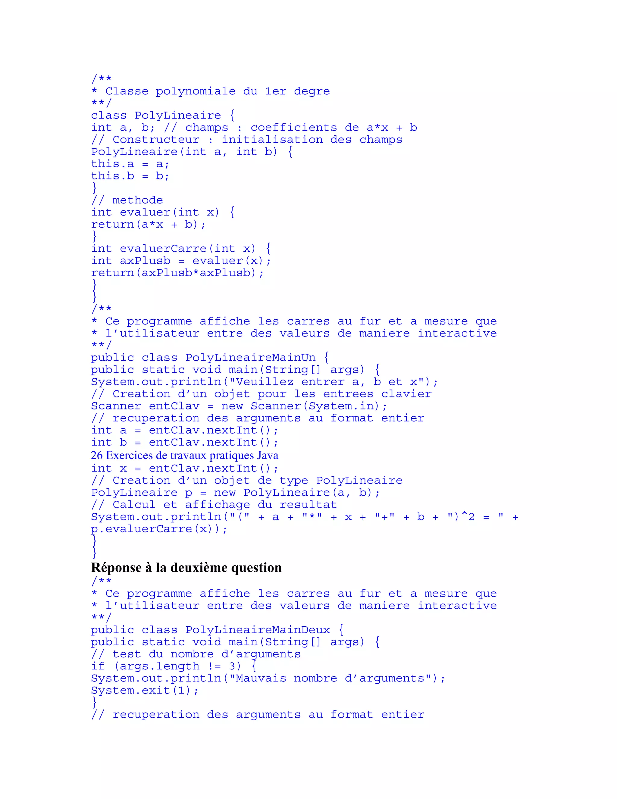 /** 
* Classe polynomiale du 1er degre 
**/ 
class PolyLineaire { 
int a, b; // champs : coefficients de a*x + b 
// Constructeur : initialisation des champs 
PolyLineaire(int a, int b) { 
this.a = a; 
this.b = b; 
} 
// methode 
int evaluer(int x) { 
return(a*x + b); 
} 
int evaluerCarre(int x) { 
int axPlusb = evaluer(x); 
return(axPlusb*axPlusb); 
} 
} 
/** 
* Ce programme affiche les carres au fur et a mesure que 
* l’utilisateur entre des valeurs de maniere interactive 
**/ 
public class PolyLineaireMainUn { 
public static void main(String[] args) { 
System.out.println("Veuillez entrer a, b et x"); 
// Creation d’un objet pour les entrees clavier 
Scanner entClav = new Scanner(System.in); 
// recuperation des arguments au format entier 
int a = entClav.nextInt(); 
int b = entClav.nextInt(); 
26 Exercices de travaux pratiques Java 
int x = entClav.nextInt(); 
// Creation d’un objet de type PolyLineaire 
PolyLineaire p = new PolyLineaire(a, b); 
// Calcul et affichage du resultat 
System.out.println("(" + a + "*" + x + "+" + b + ")^2 = " + 
p.evaluerCarre(x)); 
} 
} 
Réponse à la deuxième question 
/** 
* Ce programme affiche les carres au fur et a mesure que 
* l’utilisateur entre des valeurs de maniere interactive 
**/ 
public class PolyLineaireMainDeux { 
public static void main(String[] args) { 
// test du nombre d’arguments 
if (args.length != 3) { 
System.out.println("Mauvais nombre d’arguments"); 
System.exit(1); 
} 
// recuperation des arguments au format entier 
 