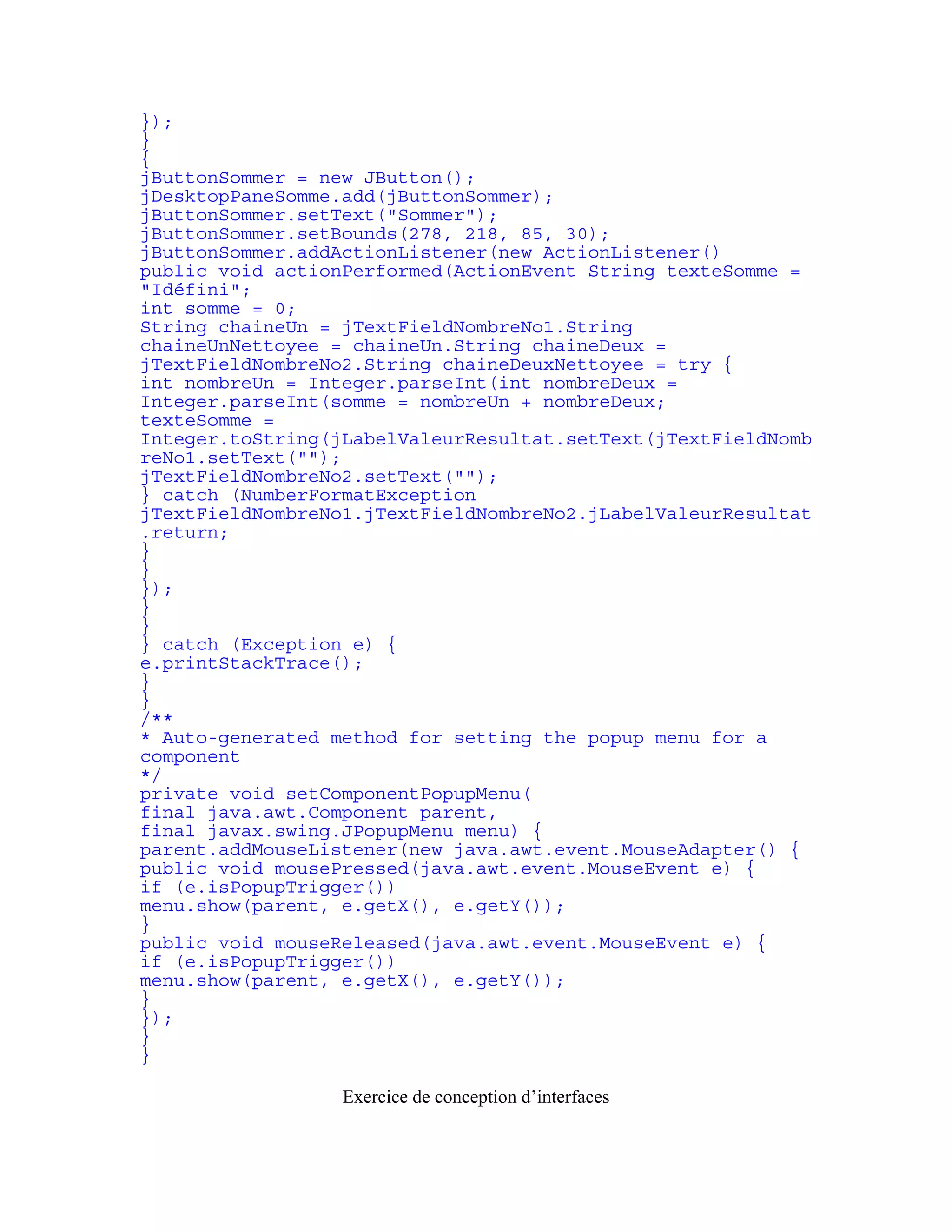 }); 
} 
{ 
jButtonSommer = new JButton(); 
jDesktopPaneSomme.add(jButtonSommer); 
jButtonSommer.setText("Sommer"); 
jButtonSommer.setBounds(278, 218, 85, 30); 
jButtonSommer.addActionListener(new ActionListener() 
public void actionPerformed(ActionEvent String texteSomme = 
"Idéfini"; 
int somme = 0; 
String chaineUn = jTextFieldNombreNo1.String 
chaineUnNettoyee = chaineUn.String chaineDeux = 
jTextFieldNombreNo2.String chaineDeuxNettoyee = try { 
int nombreUn = Integer.parseInt(int nombreDeux = 
Integer.parseInt(somme = nombreUn + nombreDeux; 
texteSomme = 
Integer.toString(jLabelValeurResultat.setText(jTextFieldNomb 
reNo1.setText(""); 
jTextFieldNombreNo2.setText(""); 
} catch (NumberFormatException 
jTextFieldNombreNo1.jTextFieldNombreNo2.jLabelValeurResultat 
.return; 
} 
} 
}); 
} 
} 
} catch (Exception e) { 
e.printStackTrace(); 
} 
} 
/** 
* Auto-generated method for setting the popup menu for a 
component 
*/ 
private void setComponentPopupMenu( 
final java.awt.Component parent, 
final javax.swing.JPopupMenu menu) { 
parent.addMouseListener(new java.awt.event.MouseAdapter() { 
public void mousePressed(java.awt.event.MouseEvent e) { 
if (e.isPopupTrigger()) 
menu.show(parent, e.getX(), e.getY()); 
} 
public void mouseReleased(java.awt.event.MouseEvent e) { 
if (e.isPopupTrigger()) 
menu.show(parent, e.getX(), e.getY()); 
} 
}); 
} 
} 
Exercice de conception d’interfaces 
 