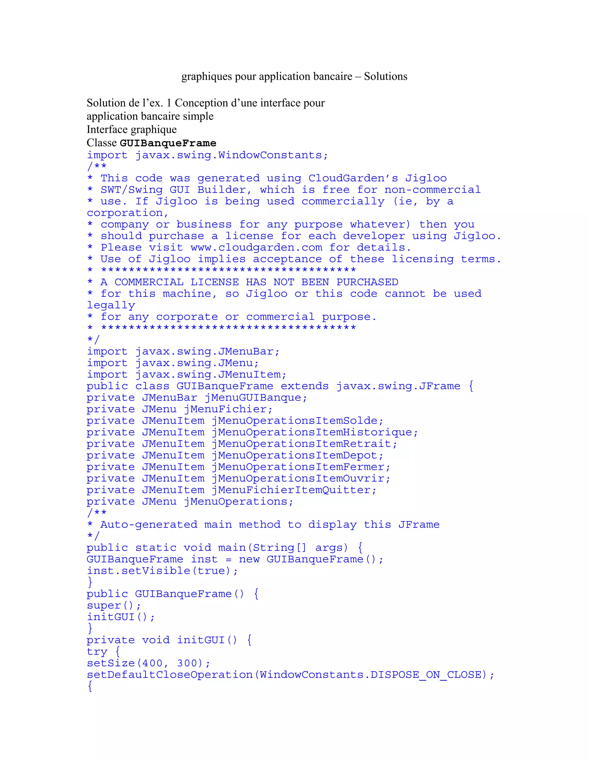graphiques pour application bancaire – Solutions 
Solution de l’ex. 1 Conception d’une interface pour 
application bancaire simple 
Interface graphique 
Classe GUIBanqueFrame 
import javax.swing.WindowConstants; 
/** 
* This code was generated using CloudGarden’s Jigloo 
* SWT/Swing GUI Builder, which is free for non-commercial 
* use. If Jigloo is being used commercially (ie, by a 
corporation, 
* company or business for any purpose whatever) then you 
* should purchase a license for each developer using Jigloo. 
* Please visit www.cloudgarden.com for details. 
* Use of Jigloo implies acceptance of these licensing terms. 
* ************************************* 
* A COMMERCIAL LICENSE HAS NOT BEEN PURCHASED 
* for this machine, so Jigloo or this code cannot be used 
legally 
* for any corporate or commercial purpose. 
* ************************************* 
*/ 
import javax.swing.JMenuBar; 
import javax.swing.JMenu; 
import javax.swing.JMenuItem; 
public class GUIBanqueFrame extends javax.swing.JFrame { 
private JMenuBar jMenuGUIBanque; 
private JMenu jMenuFichier; 
private JMenuItem jMenuOperationsItemSolde; 
private JMenuItem jMenuOperationsItemHistorique; 
private JMenuItem jMenuOperationsItemRetrait; 
private JMenuItem jMenuOperationsItemDepot; 
private JMenuItem jMenuOperationsItemFermer; 
private JMenuItem jMenuOperationsItemOuvrir; 
private JMenuItem jMenuFichierItemQuitter; 
private JMenu jMenuOperations; 
/** 
* Auto-generated main method to display this JFrame 
*/ 
public static void main(String[] args) { 
GUIBanqueFrame inst = new GUIBanqueFrame(); 
inst.setVisible(true); 
} 
public GUIBanqueFrame() { 
super(); 
initGUI(); 
} 
private void initGUI() { 
try { 
setSize(400, 300); 
setDefaultCloseOperation(WindowConstants.DISPOSE_ON_CLOSE); 
{ 
 