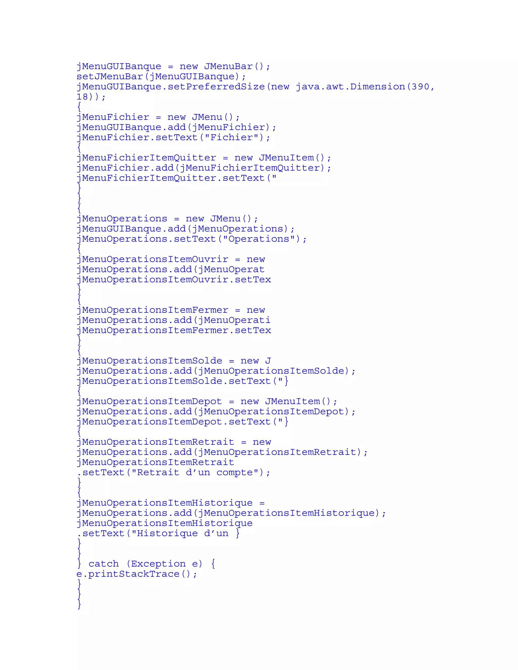 jMenuGUIBanque = new JMenuBar(); 
setJMenuBar(jMenuGUIBanque); 
jMenuGUIBanque.setPreferredSize(new java.awt.Dimension(390, 
18)); 
{ 
jMenuFichier = new JMenu(); 
jMenuGUIBanque.add(jMenuFichier); 
jMenuFichier.setText("Fichier"); 
{ 
jMenuFichierItemQuitter = new JMenuItem(); 
jMenuFichier.add(jMenuFichierItemQuitter); 
jMenuFichierItemQuitter.setText(" 
} 
} 
{ 
jMenuOperations = new JMenu(); 
jMenuGUIBanque.add(jMenuOperations); 
jMenuOperations.setText("Operations"); 
{ 
jMenuOperationsItemOuvrir = new 
jMenuOperations.add(jMenuOperat 
jMenuOperationsItemOuvrir.setTex 
} 
{ 
jMenuOperationsItemFermer = new 
jMenuOperations.add(jMenuOperati 
jMenuOperationsItemFermer.setTex 
} 
{ 
jMenuOperationsItemSolde = new J 
jMenuOperations.add(jMenuOperationsItemSolde); 
jMenuOperationsItemSolde.setText("} 
{ 
jMenuOperationsItemDepot = new JMenuItem(); 
jMenuOperations.add(jMenuOperationsItemDepot); 
jMenuOperationsItemDepot.setText("} 
{ 
jMenuOperationsItemRetrait = new 
jMenuOperations.add(jMenuOperationsItemRetrait); 
jMenuOperationsItemRetrait 
.setText("Retrait d’un compte"); 
} 
{ 
jMenuOperationsItemHistorique = 
jMenuOperations.add(jMenuOperationsItemHistorique); 
jMenuOperationsItemHistorique 
.setText("Historique d’un } 
} 
} 
} catch (Exception e) { 
e.printStackTrace(); 
} 
} 
} 
 