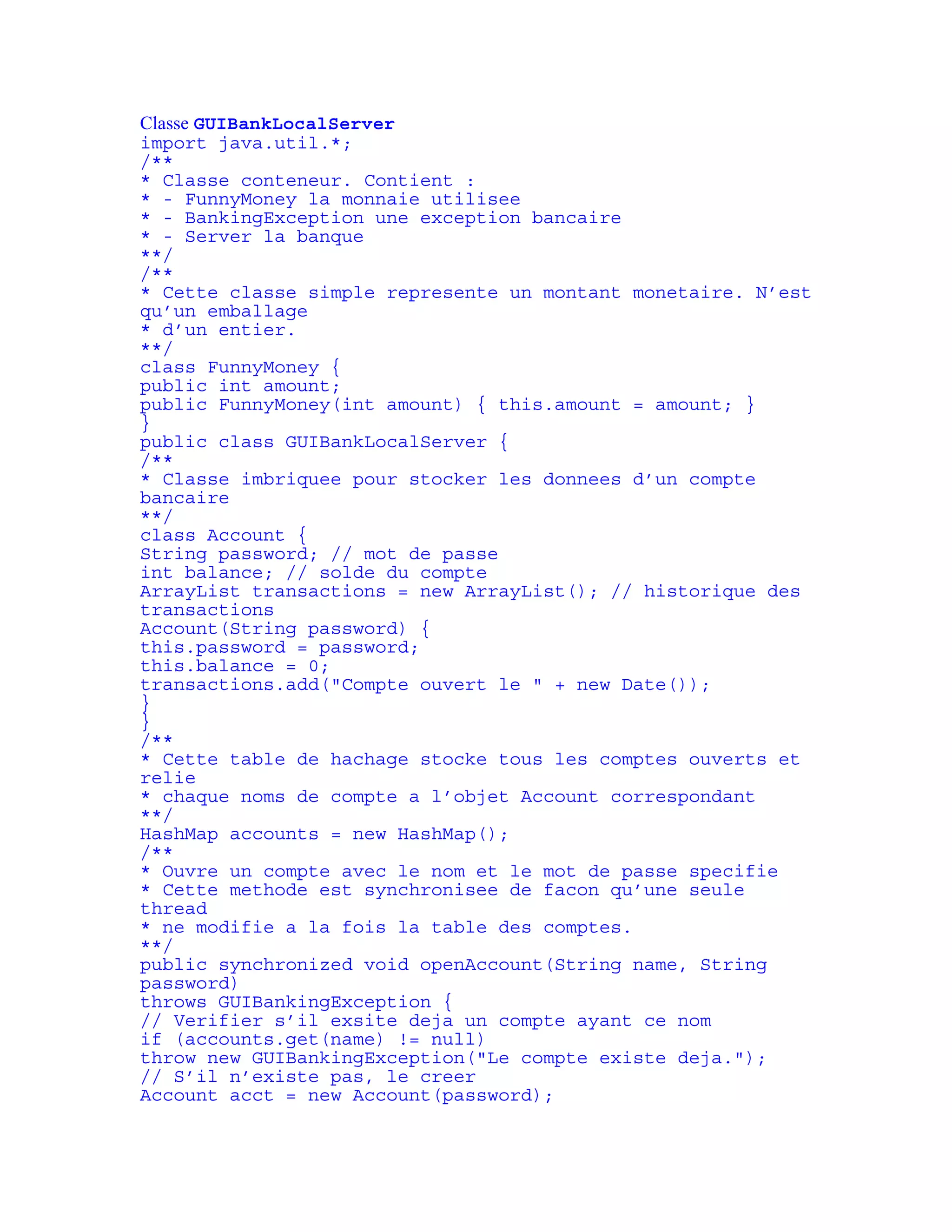 Classe GUIBankLocalServer 
import java.util.*; 
/** 
* Classe conteneur. Contient : 
* - FunnyMoney la monnaie utilisee 
* - BankingException une exception bancaire 
* - Server la banque 
**/ 
/** 
* Cette classe simple represente un montant monetaire. N’est 
qu’un emballage 
* d’un entier. 
**/ 
class FunnyMoney { 
public int amount; 
public FunnyMoney(int amount) { this.amount = amount; } 
} 
public class GUIBankLocalServer { 
/** 
* Classe imbriquee pour stocker les donnees d’un compte 
bancaire 
**/ 
class Account { 
String password; // mot de passe 
int balance; // solde du compte 
ArrayList transactions = new ArrayList(); // historique des 
transactions 
Account(String password) { 
this.password = password; 
this.balance = 0; 
transactions.add("Compte ouvert le " + new Date()); 
} 
} 
/** 
* Cette table de hachage stocke tous les comptes ouverts et 
relie 
* chaque noms de compte a l’objet Account correspondant 
**/ 
HashMap accounts = new HashMap(); 
/** 
* Ouvre un compte avec le nom et le mot de passe specifie 
* Cette methode est synchronisee de facon qu’une seule 
thread 
* ne modifie a la fois la table des comptes. 
**/ 
public synchronized void openAccount(String name, String 
password) 
throws GUIBankingException { 
// Verifier s’il exsite deja un compte ayant ce nom 
if (accounts.get(name) != null) 
throw new GUIBankingException("Le compte existe deja."); 
// S’il n’existe pas, le creer 
Account acct = new Account(password); 
 