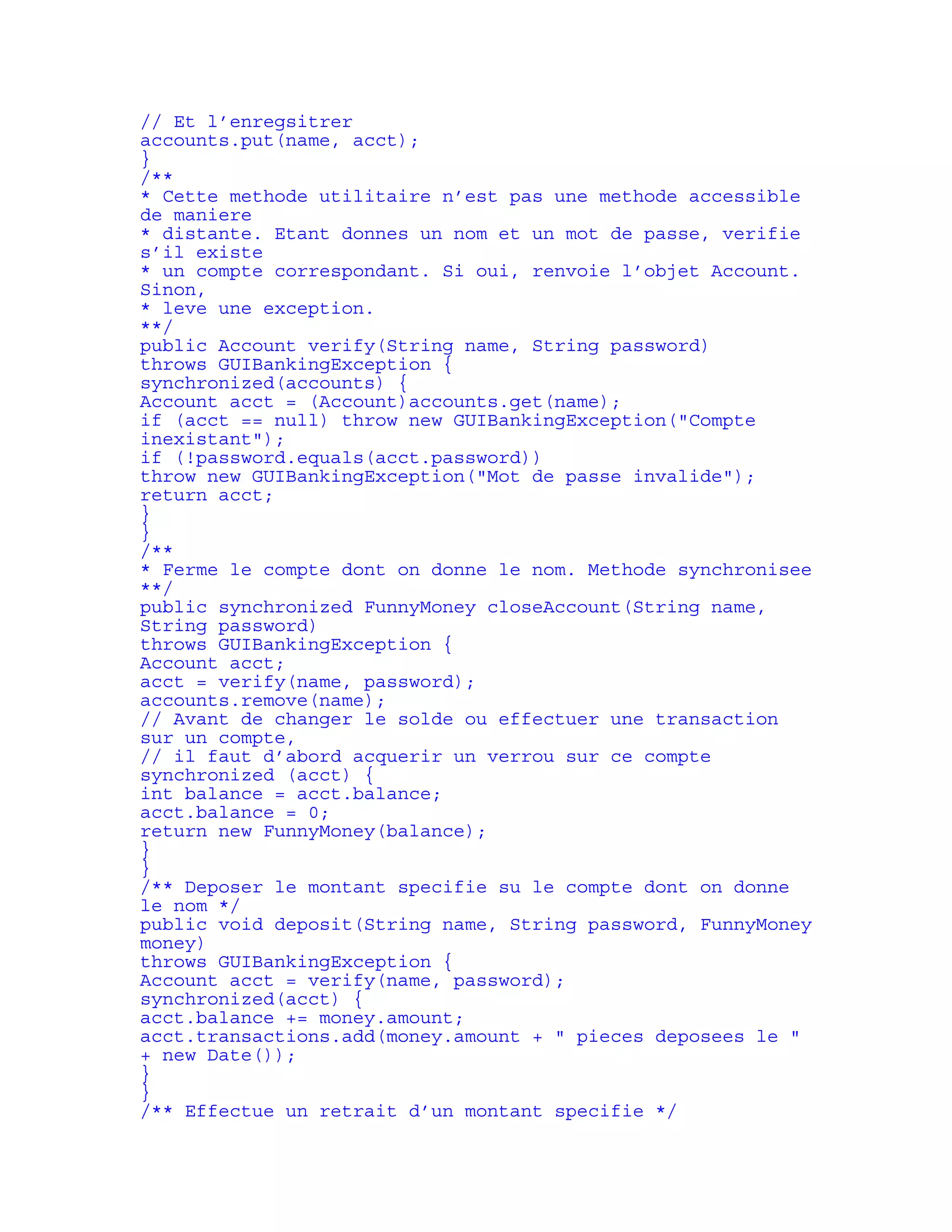 // Et l’enregsitrer 
accounts.put(name, acct); 
} 
/** 
* Cette methode utilitaire n’est pas une methode accessible 
de maniere 
* distante. Etant donnes un nom et un mot de passe, verifie 
s’il existe 
* un compte correspondant. Si oui, renvoie l’objet Account. 
Sinon, 
* leve une exception. 
**/ 
public Account verify(String name, String password) 
throws GUIBankingException { 
synchronized(accounts) { 
Account acct = (Account)accounts.get(name); 
if (acct == null) throw new GUIBankingException("Compte 
inexistant"); 
if (!password.equals(acct.password)) 
throw new GUIBankingException("Mot de passe invalide"); 
return acct; 
} 
} 
/** 
* Ferme le compte dont on donne le nom. Methode synchronisee 
**/ 
public synchronized FunnyMoney closeAccount(String name, 
String password) 
throws GUIBankingException { 
Account acct; 
acct = verify(name, password); 
accounts.remove(name); 
// Avant de changer le solde ou effectuer une transaction 
sur un compte, 
// il faut d’abord acquerir un verrou sur ce compte 
synchronized (acct) { 
int balance = acct.balance; 
acct.balance = 0; 
return new FunnyMoney(balance); 
} 
} 
/** Deposer le montant specifie su le compte dont on donne 
le nom */ 
public void deposit(String name, String password, FunnyMoney 
money) 
throws GUIBankingException { 
Account acct = verify(name, password); 
synchronized(acct) { 
acct.balance += money.amount; 
acct.transactions.add(money.amount + " pieces deposees le " 
+ new Date()); 
} 
} 
/** Effectue un retrait d’un montant specifie */ 
 