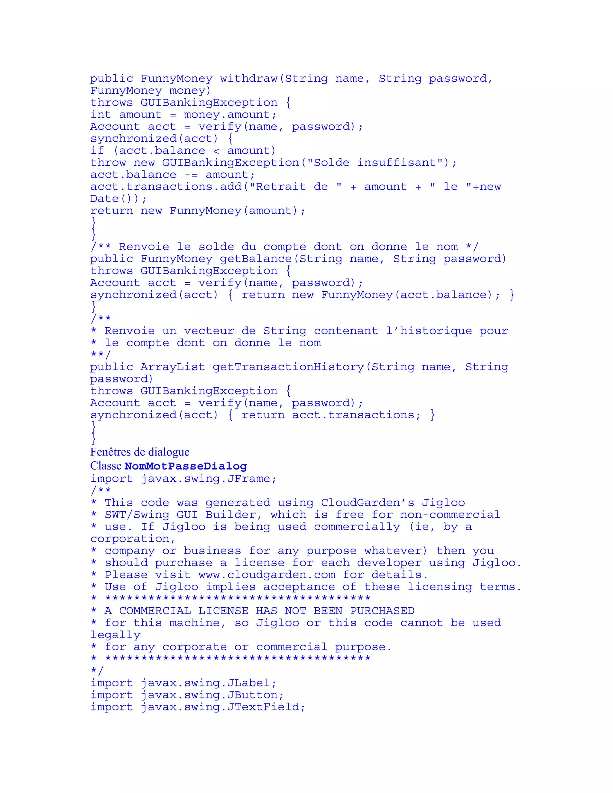 public FunnyMoney withdraw(String name, String password, 
FunnyMoney money) 
throws GUIBankingException { 
int amount = money.amount; 
Account acct = verify(name, password); 
synchronized(acct) { 
if (acct.balance < amount) 
throw new GUIBankingException("Solde insuffisant"); 
acct.balance -= amount; 
acct.transactions.add("Retrait de " + amount + " le "+new 
Date()); 
return new FunnyMoney(amount); 
} 
} 
/** Renvoie le solde du compte dont on donne le nom */ 
public FunnyMoney getBalance(String name, String password) 
throws GUIBankingException { 
Account acct = verify(name, password); 
synchronized(acct) { return new FunnyMoney(acct.balance); } 
} 
/** 
* Renvoie un vecteur de String contenant l’historique pour 
* le compte dont on donne le nom 
**/ 
public ArrayList getTransactionHistory(String name, String 
password) 
throws GUIBankingException { 
Account acct = verify(name, password); 
synchronized(acct) { return acct.transactions; } 
} 
} 
Fenêtres de dialogue 
Classe NomMotPasseDialog 
import javax.swing.JFrame; 
/** 
* This code was generated using CloudGarden’s Jigloo 
* SWT/Swing GUI Builder, which is free for non-commercial 
* use. If Jigloo is being used commercially (ie, by a 
corporation, 
* company or business for any purpose whatever) then you 
* should purchase a license for each developer using Jigloo. 
* Please visit www.cloudgarden.com for details. 
* Use of Jigloo implies acceptance of these licensing terms. 
* ************************************* 
* A COMMERCIAL LICENSE HAS NOT BEEN PURCHASED 
* for this machine, so Jigloo or this code cannot be used 
legally 
* for any corporate or commercial purpose. 
* ************************************* 
*/ 
import javax.swing.JLabel; 
import javax.swing.JButton; 
import javax.swing.JTextField; 
 