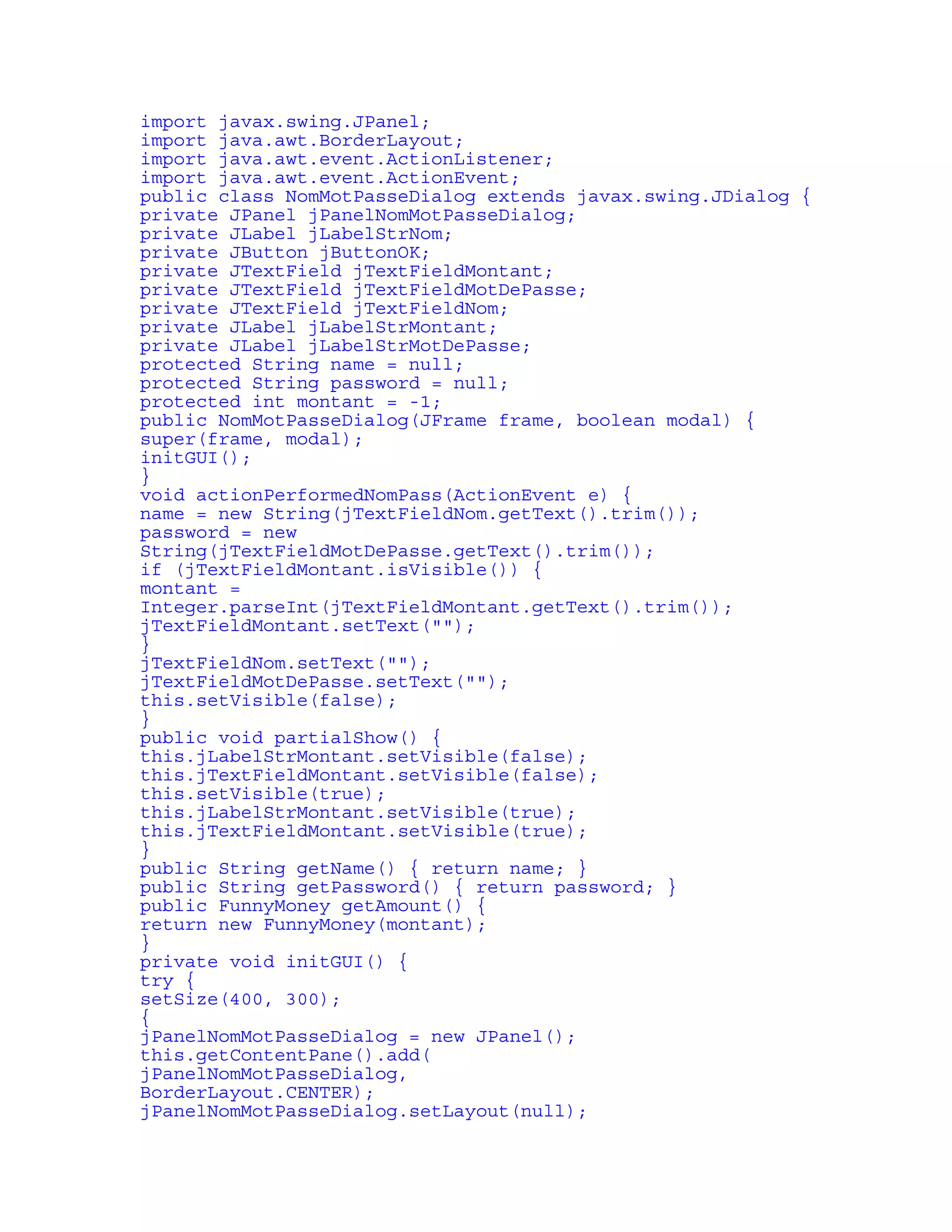 import javax.swing.JPanel; 
import java.awt.BorderLayout; 
import java.awt.event.ActionListener; 
import java.awt.event.ActionEvent; 
public class NomMotPasseDialog extends javax.swing.JDialog { 
private JPanel jPanelNomMotPasseDialog; 
private JLabel jLabelStrNom; 
private JButton jButtonOK; 
private JTextField jTextFieldMontant; 
private JTextField jTextFieldMotDePasse; 
private JTextField jTextFieldNom; 
private JLabel jLabelStrMontant; 
private JLabel jLabelStrMotDePasse; 
protected String name = null; 
protected String password = null; 
protected int montant = -1; 
public NomMotPasseDialog(JFrame frame, boolean modal) { 
super(frame, modal); 
initGUI(); 
} 
void actionPerformedNomPass(ActionEvent e) { 
name = new String(jTextFieldNom.getText().trim()); 
password = new 
String(jTextFieldMotDePasse.getText().trim()); 
if (jTextFieldMontant.isVisible()) { 
montant = 
Integer.parseInt(jTextFieldMontant.getText().trim()); 
jTextFieldMontant.setText(""); 
} 
jTextFieldNom.setText(""); 
jTextFieldMotDePasse.setText(""); 
this.setVisible(false); 
} 
public void partialShow() { 
this.jLabelStrMontant.setVisible(false); 
this.jTextFieldMontant.setVisible(false); 
this.setVisible(true); 
this.jLabelStrMontant.setVisible(true); 
this.jTextFieldMontant.setVisible(true); 
} 
public String getName() { return name; } 
public String getPassword() { return password; } 
public FunnyMoney getAmount() { 
return new FunnyMoney(montant); 
} 
private void initGUI() { 
try { 
setSize(400, 300); 
{ 
jPanelNomMotPasseDialog = new JPanel(); 
this.getContentPane().add( 
jPanelNomMotPasseDialog, 
BorderLayout.CENTER); 
jPanelNomMotPasseDialog.setLayout(null); 
 
