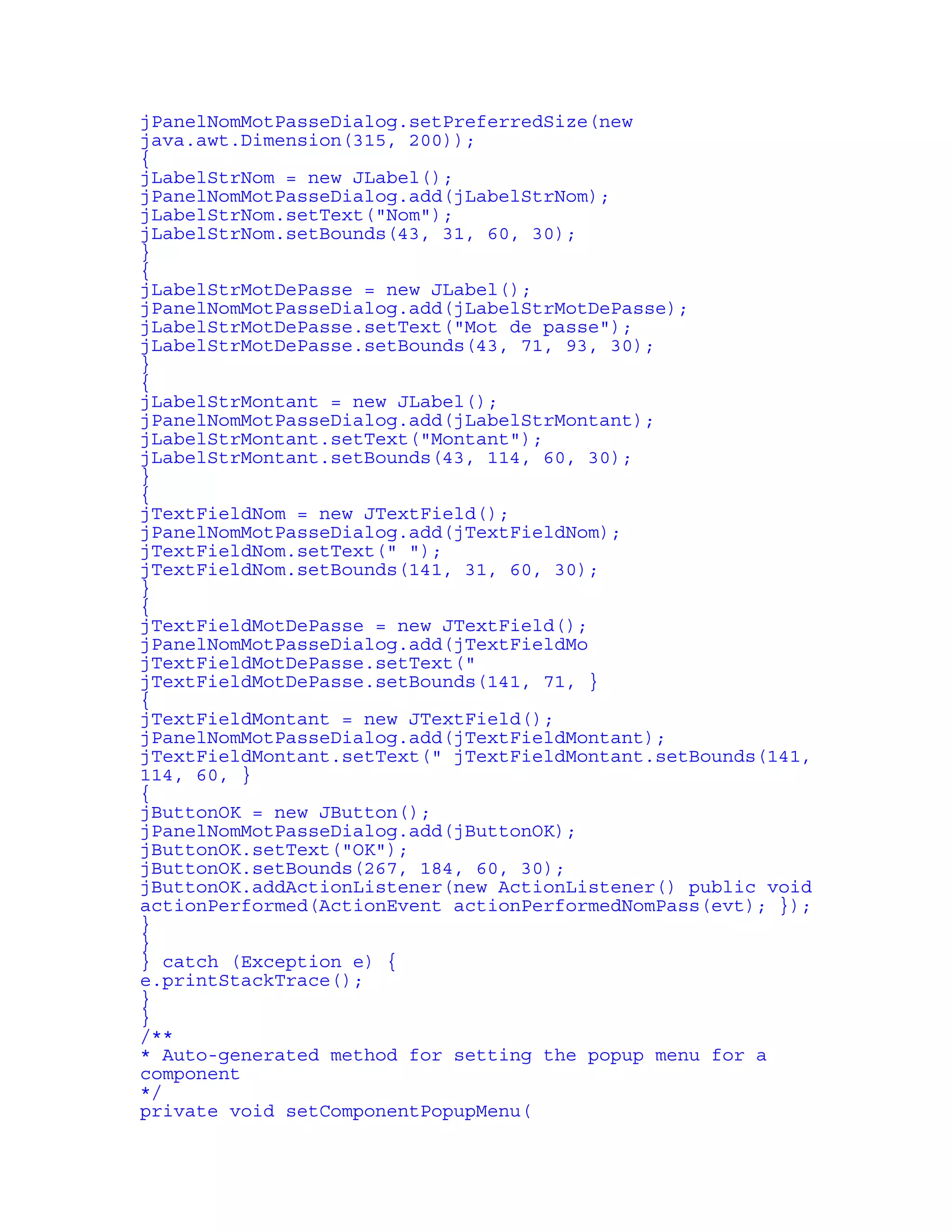 jPanelNomMotPasseDialog.setPreferredSize(new 
java.awt.Dimension(315, 200)); 
{ 
jLabelStrNom = new JLabel(); 
jPanelNomMotPasseDialog.add(jLabelStrNom); 
jLabelStrNom.setText("Nom"); 
jLabelStrNom.setBounds(43, 31, 60, 30); 
} 
{ 
jLabelStrMotDePasse = new JLabel(); 
jPanelNomMotPasseDialog.add(jLabelStrMotDePasse); 
jLabelStrMotDePasse.setText("Mot de passe"); 
jLabelStrMotDePasse.setBounds(43, 71, 93, 30); 
} 
{ 
jLabelStrMontant = new JLabel(); 
jPanelNomMotPasseDialog.add(jLabelStrMontant); 
jLabelStrMontant.setText("Montant"); 
jLabelStrMontant.setBounds(43, 114, 60, 30); 
} 
{ 
jTextFieldNom = new JTextField(); 
jPanelNomMotPasseDialog.add(jTextFieldNom); 
jTextFieldNom.setText(" "); 
jTextFieldNom.setBounds(141, 31, 60, 30); 
} 
{ 
jTextFieldMotDePasse = new JTextField(); 
jPanelNomMotPasseDialog.add(jTextFieldMo 
jTextFieldMotDePasse.setText(" 
jTextFieldMotDePasse.setBounds(141, 71, } 
{ 
jTextFieldMontant = new JTextField(); 
jPanelNomMotPasseDialog.add(jTextFieldMontant); 
jTextFieldMontant.setText(" jTextFieldMontant.setBounds(141, 
114, 60, } 
{ 
jButtonOK = new JButton(); 
jPanelNomMotPasseDialog.add(jButtonOK); 
jButtonOK.setText("OK"); 
jButtonOK.setBounds(267, 184, 60, 30); 
jButtonOK.addActionListener(new ActionListener() public void 
actionPerformed(ActionEvent actionPerformedNomPass(evt); }); 
} 
} 
} catch (Exception e) { 
e.printStackTrace(); 
} 
} 
/** 
* Auto-generated method for setting the popup menu for a 
component 
*/ 
private void setComponentPopupMenu( 
 