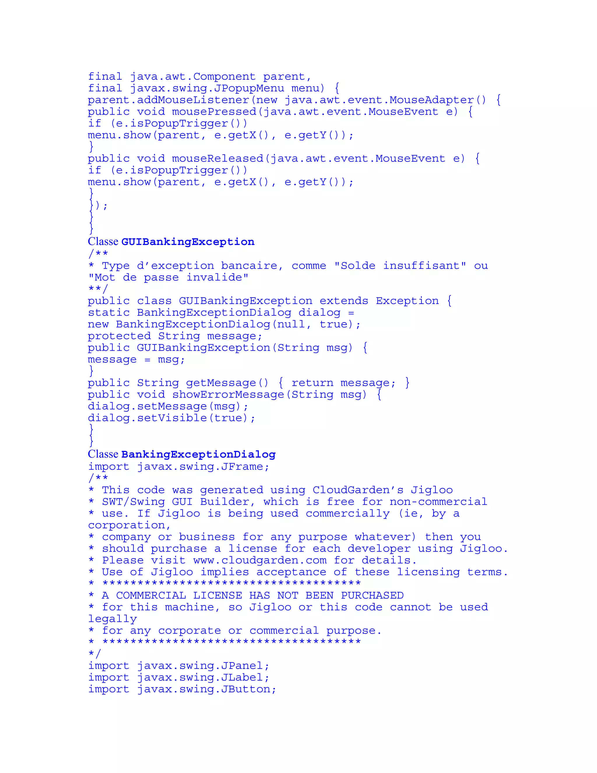 final java.awt.Component parent, 
final javax.swing.JPopupMenu menu) { 
parent.addMouseListener(new java.awt.event.MouseAdapter() { 
public void mousePressed(java.awt.event.MouseEvent e) { 
if (e.isPopupTrigger()) 
menu.show(parent, e.getX(), e.getY()); 
} 
public void mouseReleased(java.awt.event.MouseEvent e) { 
if (e.isPopupTrigger()) 
menu.show(parent, e.getX(), e.getY()); 
} 
}); 
} 
} 
Classe GUIBankingException 
/** 
* Type d’exception bancaire, comme "Solde insuffisant" ou 
"Mot de passe invalide" 
**/ 
public class GUIBankingException extends Exception { 
static BankingExceptionDialog dialog = 
new BankingExceptionDialog(null, true); 
protected String message; 
public GUIBankingException(String msg) { 
message = msg; 
} 
public String getMessage() { return message; } 
public void showErrorMessage(String msg) { 
dialog.setMessage(msg); 
dialog.setVisible(true); 
} 
} 
Classe BankingExceptionDialog 
import javax.swing.JFrame; 
/** 
* This code was generated using CloudGarden’s Jigloo 
* SWT/Swing GUI Builder, which is free for non-commercial 
* use. If Jigloo is being used commercially (ie, by a 
corporation, 
* company or business for any purpose whatever) then you 
* should purchase a license for each developer using Jigloo. 
* Please visit www.cloudgarden.com for details. 
* Use of Jigloo implies acceptance of these licensing terms. 
* ************************************* 
* A COMMERCIAL LICENSE HAS NOT BEEN PURCHASED 
* for this machine, so Jigloo or this code cannot be used 
legally 
* for any corporate or commercial purpose. 
* ************************************* 
*/ 
import javax.swing.JPanel; 
import javax.swing.JLabel; 
import javax.swing.JButton; 
 