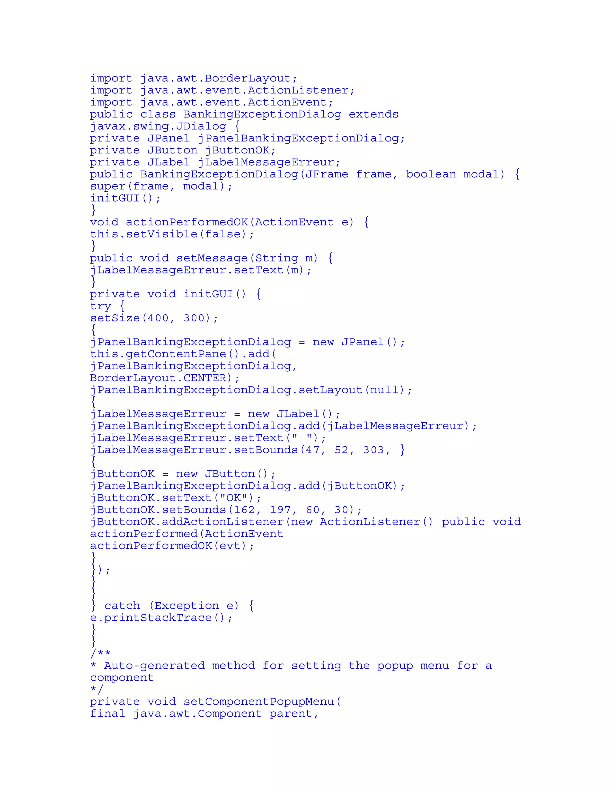 import java.awt.BorderLayout; 
import java.awt.event.ActionListener; 
import java.awt.event.ActionEvent; 
public class BankingExceptionDialog extends 
javax.swing.JDialog { 
private JPanel jPanelBankingExceptionDialog; 
private JButton jButtonOK; 
private JLabel jLabelMessageErreur; 
public BankingExceptionDialog(JFrame frame, boolean modal) { 
super(frame, modal); 
initGUI(); 
} 
void actionPerformedOK(ActionEvent e) { 
this.setVisible(false); 
} 
public void setMessage(String m) { 
jLabelMessageErreur.setText(m); 
} 
private void initGUI() { 
try { 
setSize(400, 300); 
{ 
jPanelBankingExceptionDialog = new JPanel(); 
this.getContentPane().add( 
jPanelBankingExceptionDialog, 
BorderLayout.CENTER); 
jPanelBankingExceptionDialog.setLayout(null); 
{ 
jLabelMessageErreur = new JLabel(); 
jPanelBankingExceptionDialog.add(jLabelMessageErreur); 
jLabelMessageErreur.setText(" "); 
jLabelMessageErreur.setBounds(47, 52, 303, } 
{ 
jButtonOK = new JButton(); 
jPanelBankingExceptionDialog.add(jButtonOK); 
jButtonOK.setText("OK"); 
jButtonOK.setBounds(162, 197, 60, 30); 
jButtonOK.addActionListener(new ActionListener() public void 
actionPerformed(ActionEvent 
actionPerformedOK(evt); 
} 
}); 
} 
} 
} catch (Exception e) { 
e.printStackTrace(); 
} 
} 
/** 
* Auto-generated method for setting the popup menu for a 
component 
*/ 
private void setComponentPopupMenu( 
final java.awt.Component parent, 
 