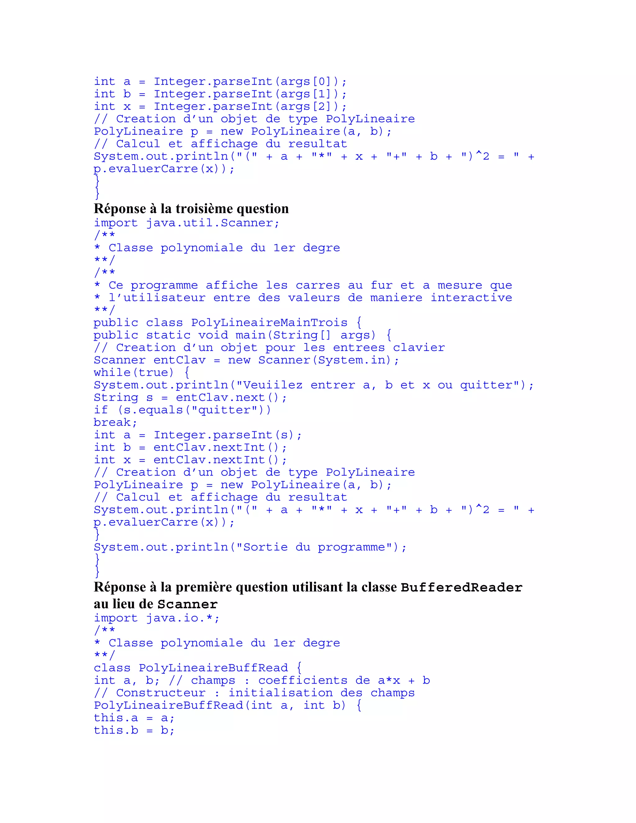 int a = Integer.parseInt(args[0]); 
int b = Integer.parseInt(args[1]); 
int x = Integer.parseInt(args[2]); 
// Creation d’un objet de type PolyLineaire 
PolyLineaire p = new PolyLineaire(a, b); 
// Calcul et affichage du resultat 
System.out.println("(" + a + "*" + x + "+" + b + ")^2 = " + 
p.evaluerCarre(x)); 
} 
} 
Réponse à la troisième question 
import java.util.Scanner; 
/** 
* Classe polynomiale du 1er degre 
**/ 
/** 
* Ce programme affiche les carres au fur et a mesure que 
* l’utilisateur entre des valeurs de maniere interactive 
**/ 
public class PolyLineaireMainTrois { 
public static void main(String[] args) { 
// Creation d’un objet pour les entrees clavier 
Scanner entClav = new Scanner(System.in); 
while(true) { 
System.out.println("Veuiilez entrer a, b et x ou quitter"); 
String s = entClav.next(); 
if (s.equals("quitter")) 
break; 
int a = Integer.parseInt(s); 
int b = entClav.nextInt(); 
int x = entClav.nextInt(); 
// Creation d’un objet de type PolyLineaire 
PolyLineaire p = new PolyLineaire(a, b); 
// Calcul et affichage du resultat 
System.out.println("(" + a + "*" + x + "+" + b + ")^2 = " + 
p.evaluerCarre(x)); 
} 
System.out.println("Sortie du programme"); 
} 
} 
Réponse à la première question utilisant la classe BufferedReader 
au lieu de Scanner 
import java.io.*; 
/** 
* Classe polynomiale du 1er degre 
**/ 
class PolyLineaireBuffRead { 
int a, b; // champs : coefficients de a*x + b 
// Constructeur : initialisation des champs 
PolyLineaireBuffRead(int a, int b) { 
this.a = a; 
this.b = b; 
 