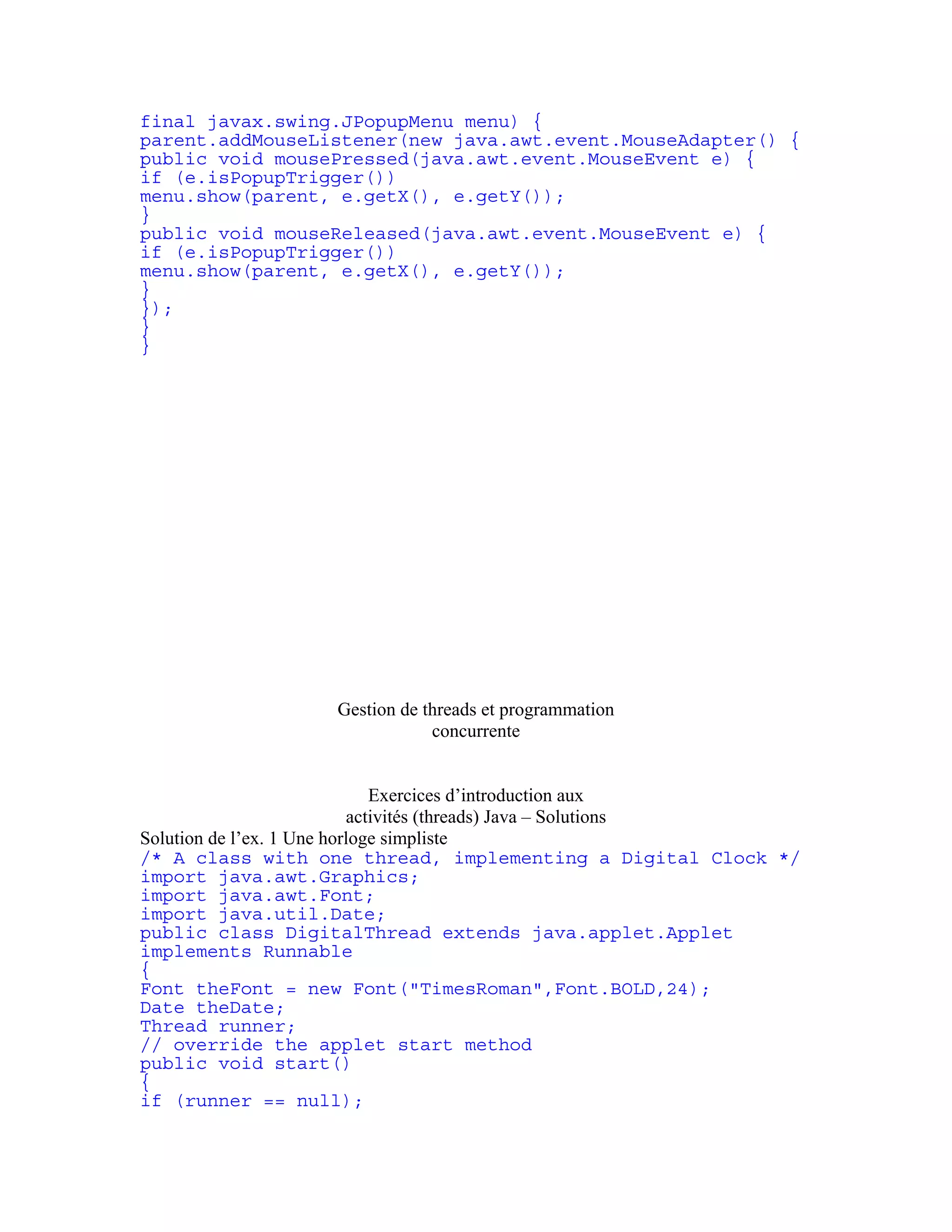 final javax.swing.JPopupMenu menu) { 
parent.addMouseListener(new java.awt.event.MouseAdapter() { 
public void mousePressed(java.awt.event.MouseEvent e) { 
if (e.isPopupTrigger()) 
menu.show(parent, e.getX(), e.getY()); 
} 
public void mouseReleased(java.awt.event.MouseEvent e) { 
if (e.isPopupTrigger()) 
menu.show(parent, e.getX(), e.getY()); 
} 
}); 
} 
} 
Gestion de threads et programmation 
concurrente 
Exercices d’introduction aux 
activités (threads) Java – Solutions 
Solution de l’ex. 1 Une horloge simpliste 
/* A class with one thread, implementing a Digital Clock */ 
import java.awt.Graphics; 
import java.awt.Font; 
import java.util.Date; 
public class DigitalThread extends java.applet.Applet 
implements Runnable 
{ 
Font theFont = new Font("TimesRoman",Font.BOLD,24); 
Date theDate; 
Thread runner; 
// override the applet start method 
public void start() 
{ 
if (runner == null); 
 