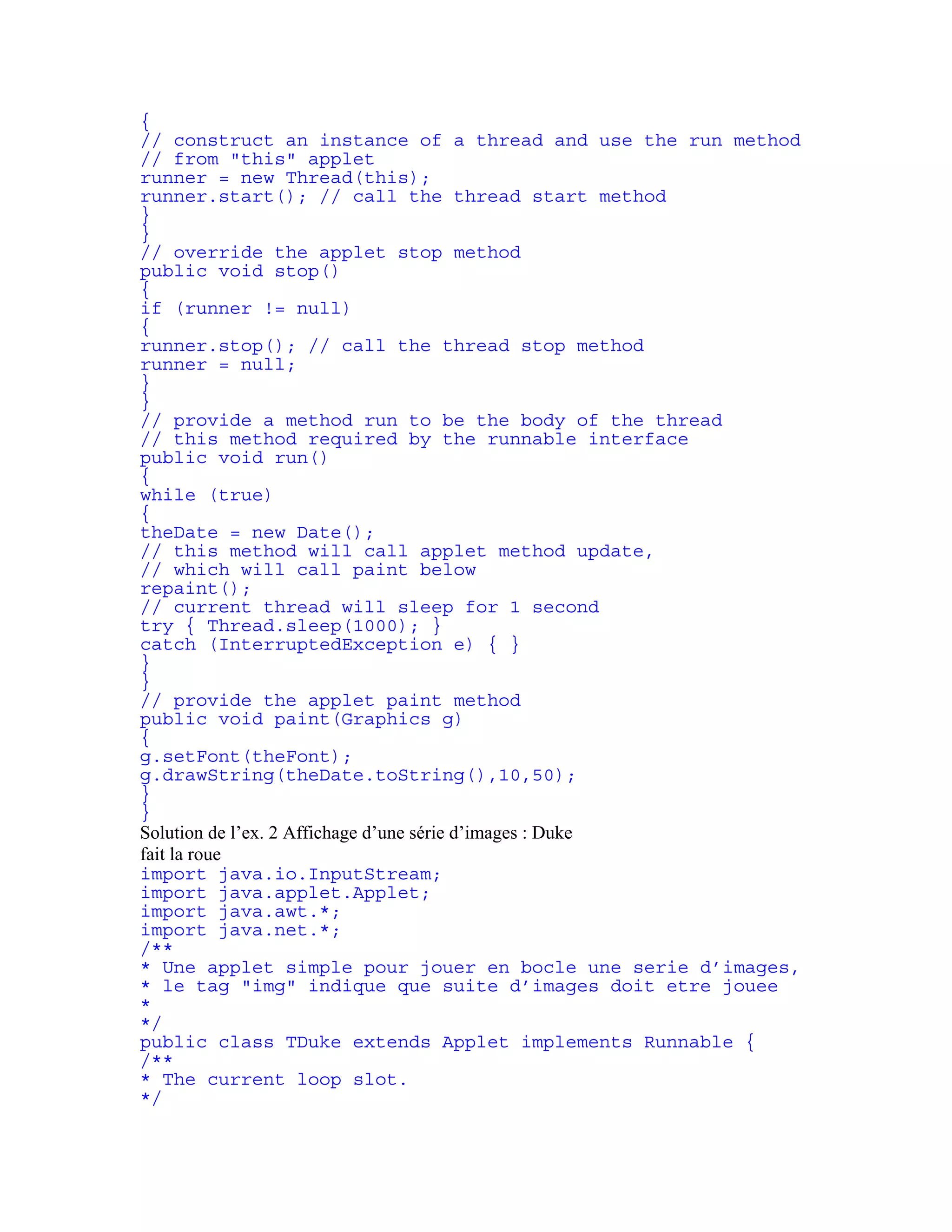{ 
// construct an instance of a thread and use the run method 
// from "this" applet 
runner = new Thread(this); 
runner.start(); // call the thread start method 
} 
} 
// override the applet stop method 
public void stop() 
{ 
if (runner != null) 
{ 
runner.stop(); // call the thread stop method 
runner = null; 
} 
} 
// provide a method run to be the body of the thread 
// this method required by the runnable interface 
public void run() 
{ 
while (true) 
{ 
theDate = new Date(); 
// this method will call applet method update, 
// which will call paint below 
repaint(); 
// current thread will sleep for 1 second 
try { Thread.sleep(1000); } 
catch (InterruptedException e) { } 
} 
} 
// provide the applet paint method 
public void paint(Graphics g) 
{ 
g.setFont(theFont); 
g.drawString(theDate.toString(),10,50); 
} 
} 
Solution de l’ex. 2 Affichage d’une série d’images : Duke 
fait la roue 
import java.io.InputStream; 
import java.applet.Applet; 
import java.awt.*; 
import java.net.*; 
/** 
* Une applet simple pour jouer en bocle une serie d’images, 
* le tag "img" indique que suite d’images doit etre jouee 
* 
*/ 
public class TDuke extends Applet implements Runnable { 
/** 
* The current loop slot. 
*/ 
 