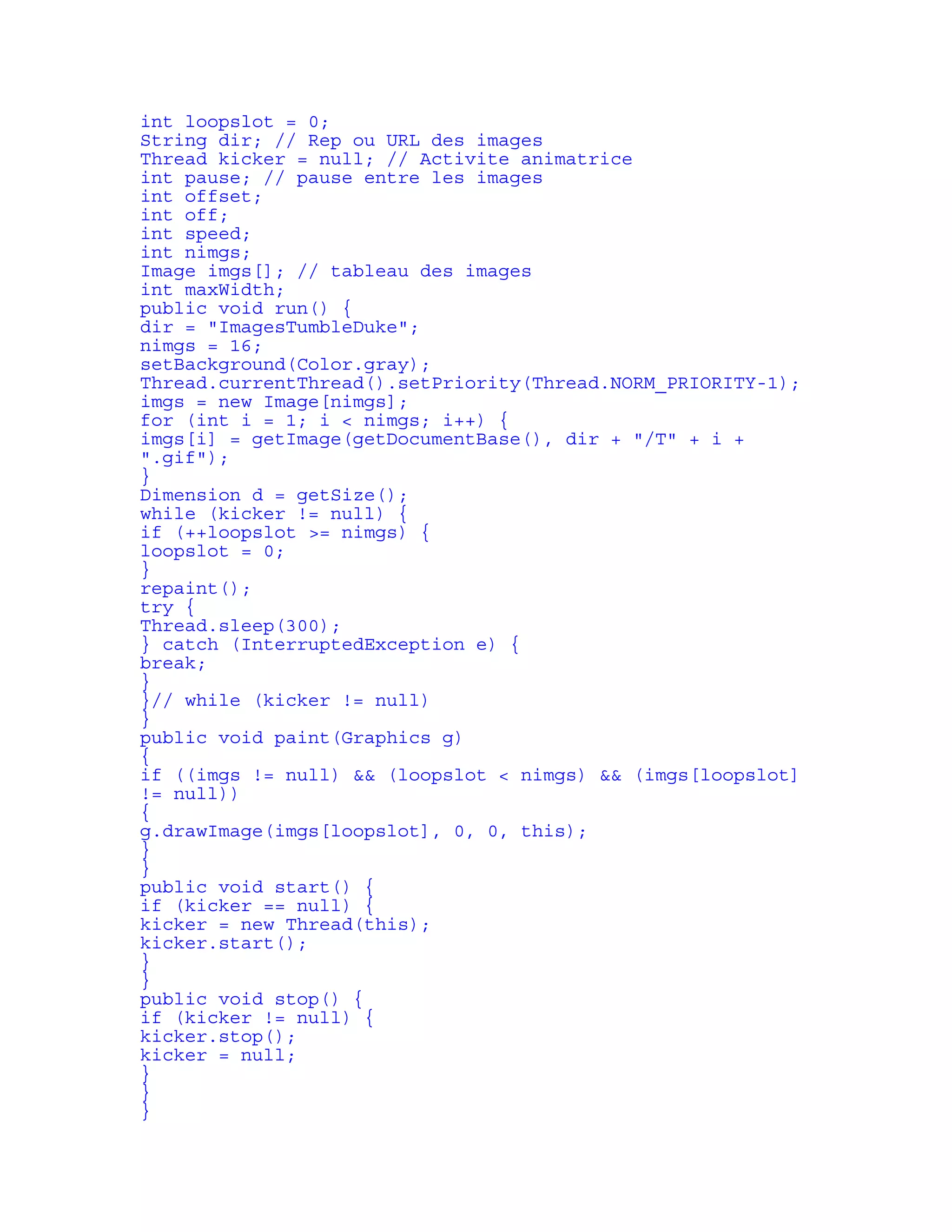 int loopslot = 0; 
String dir; // Rep ou URL des images 
Thread kicker = null; // Activite animatrice 
int pause; // pause entre les images 
int offset; 
int off; 
int speed; 
int nimgs; 
Image imgs[]; // tableau des images 
int maxWidth; 
public void run() { 
dir = "ImagesTumbleDuke"; 
nimgs = 16; 
setBackground(Color.gray); 
Thread.currentThread().setPriority(Thread.NORM_PRIORITY-1); 
imgs = new Image[nimgs]; 
for (int i = 1; i < nimgs; i++) { 
imgs[i] = getImage(getDocumentBase(), dir + "/T" + i + 
".gif"); 
} 
Dimension d = getSize(); 
while (kicker != null) { 
if (++loopslot >= nimgs) { 
loopslot = 0; 
} 
repaint(); 
try { 
Thread.sleep(300); 
} catch (InterruptedException e) { 
break; 
} 
}// while (kicker != null) 
} 
public void paint(Graphics g) 
{ 
if ((imgs != null) && (loopslot < nimgs) && (imgs[loopslot] 
!= null)) 
{ 
g.drawImage(imgs[loopslot], 0, 0, this); 
} 
} 
public void start() { 
if (kicker == null) { 
kicker = new Thread(this); 
kicker.start(); 
} 
} 
public void stop() { 
if (kicker != null) { 
kicker.stop(); 
kicker = null; 
} 
} 
} 
 
