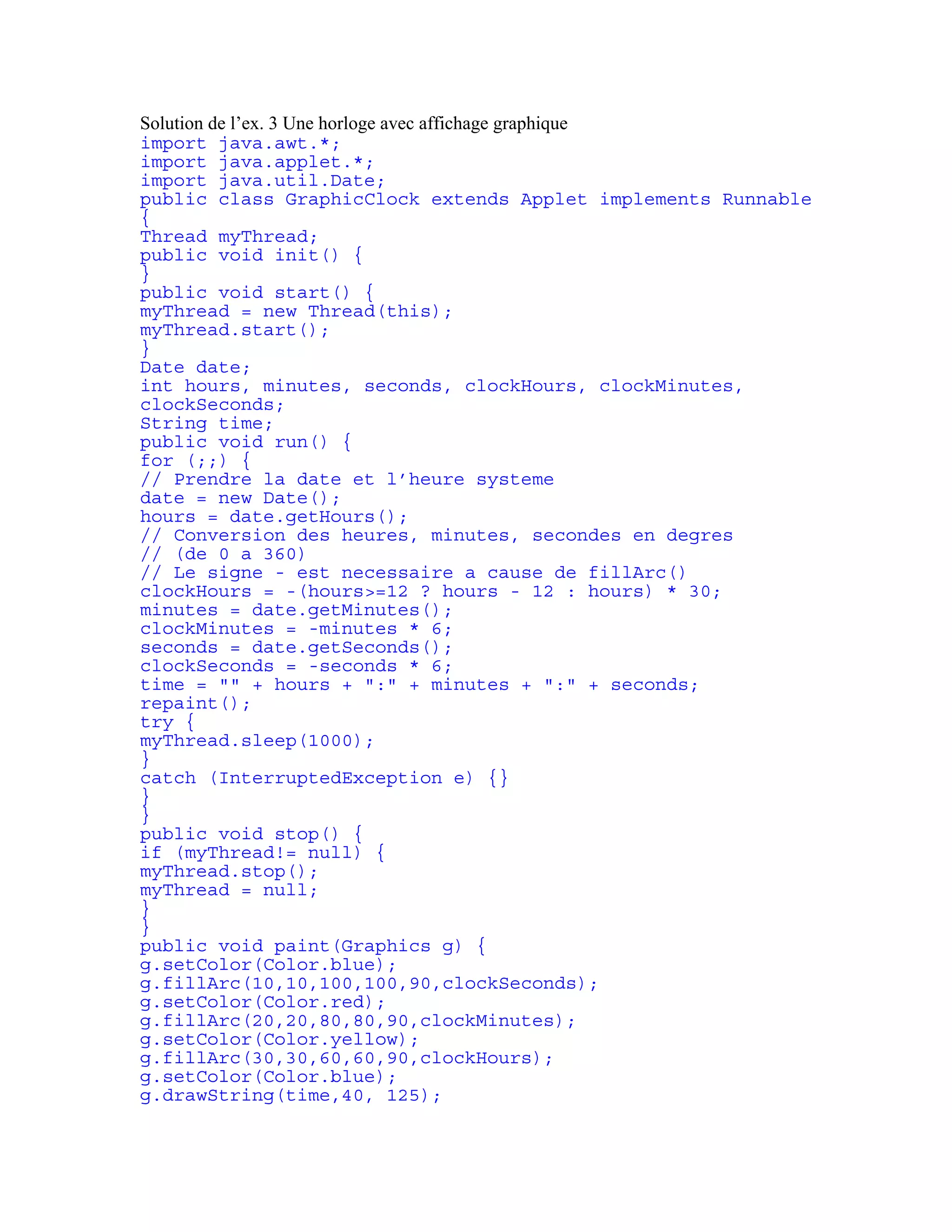 Solution de l’ex. 3 Une horloge avec affichage graphique 
import java.awt.*; 
import java.applet.*; 
import java.util.Date; 
public class GraphicClock extends Applet implements Runnable 
{ 
Thread myThread; 
public void init() { 
} 
public void start() { 
myThread = new Thread(this); 
myThread.start(); 
} 
Date date; 
int hours, minutes, seconds, clockHours, clockMinutes, 
clockSeconds; 
String time; 
public void run() { 
for (;;) { 
// Prendre la date et l’heure systeme 
date = new Date(); 
hours = date.getHours(); 
// Conversion des heures, minutes, secondes en degres 
// (de 0 a 360) 
// Le signe - est necessaire a cause de fillArc() 
clockHours = -(hours>=12 ? hours - 12 : hours) * 30; 
minutes = date.getMinutes(); 
clockMinutes = -minutes * 6; 
seconds = date.getSeconds(); 
clockSeconds = -seconds * 6; 
time = "" + hours + ":" + minutes + ":" + seconds; 
repaint(); 
try { 
myThread.sleep(1000); 
} 
catch (InterruptedException e) {} 
} 
} 
public void stop() { 
if (myThread!= null) { 
myThread.stop(); 
myThread = null; 
} 
} 
public void paint(Graphics g) { 
g.setColor(Color.blue); 
g.fillArc(10,10,100,100,90,clockSeconds); 
g.setColor(Color.red); 
g.fillArc(20,20,80,80,90,clockMinutes); 
g.setColor(Color.yellow); 
g.fillArc(30,30,60,60,90,clockHours); 
g.setColor(Color.blue); 
g.drawString(time,40, 125); 
 