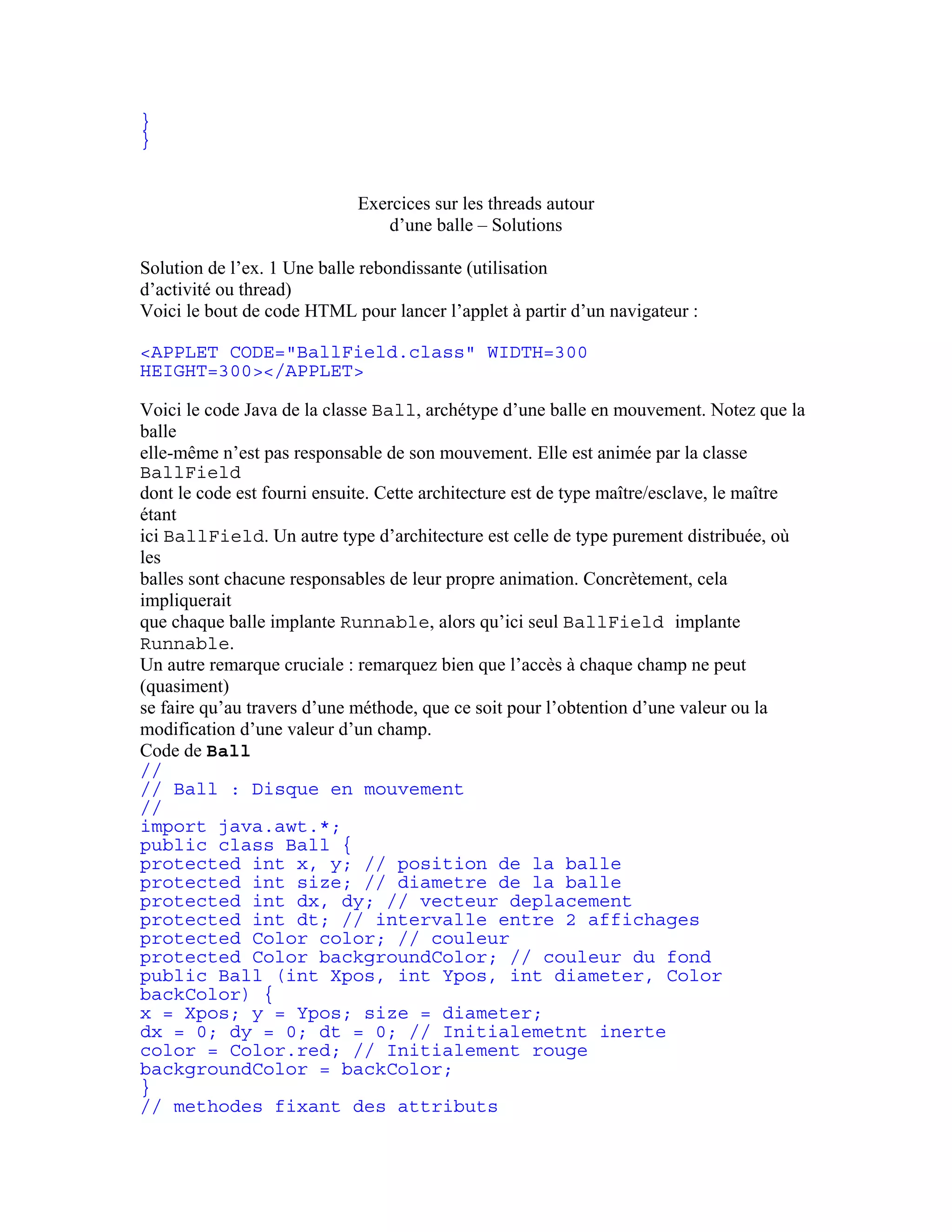 } 
} 
Exercices sur les threads autour 
d’une balle – Solutions 
Solution de l’ex. 1 Une balle rebondissante (utilisation 
d’activité ou thread) 
Voici le bout de code HTML pour lancer l’applet à partir d’un navigateur : 
<APPLET CODE="BallField.class" WIDTH=300 
HEIGHT=300></APPLET> 
Voici le code Java de la classe Ball, archétype d’une balle en mouvement. Notez que la 
balle 
elle-même n’est pas responsable de son mouvement. Elle est animée par la classe 
BallField 
dont le code est fourni ensuite. Cette architecture est de type maître/esclave, le maître 
étant 
ici BallField. Un autre type d’architecture est celle de type purement distribuée, où 
les 
balles sont chacune responsables de leur propre animation. Concrètement, cela 
impliquerait 
que chaque balle implante Runnable, alors qu’ici seul BallField implante 
Runnable. 
Un autre remarque cruciale : remarquez bien que l’accès à chaque champ ne peut 
(quasiment) 
se faire qu’au travers d’une méthode, que ce soit pour l’obtention d’une valeur ou la 
modification d’une valeur d’un champ. 
Code de Ball 
// 
// Ball : Disque en mouvement 
// 
import java.awt.*; 
public class Ball { 
protected int x, y; // position de la balle 
protected int size; // diametre de la balle 
protected int dx, dy; // vecteur deplacement 
protected int dt; // intervalle entre 2 affichages 
protected Color color; // couleur 
protected Color backgroundColor; // couleur du fond 
public Ball (int Xpos, int Ypos, int diameter, Color 
backColor) { 
x = Xpos; y = Ypos; size = diameter; 
dx = 0; dy = 0; dt = 0; // Initialemetnt inerte 
color = Color.red; // Initialement rouge 
backgroundColor = backColor; 
} 
// methodes fixant des attributs 
 