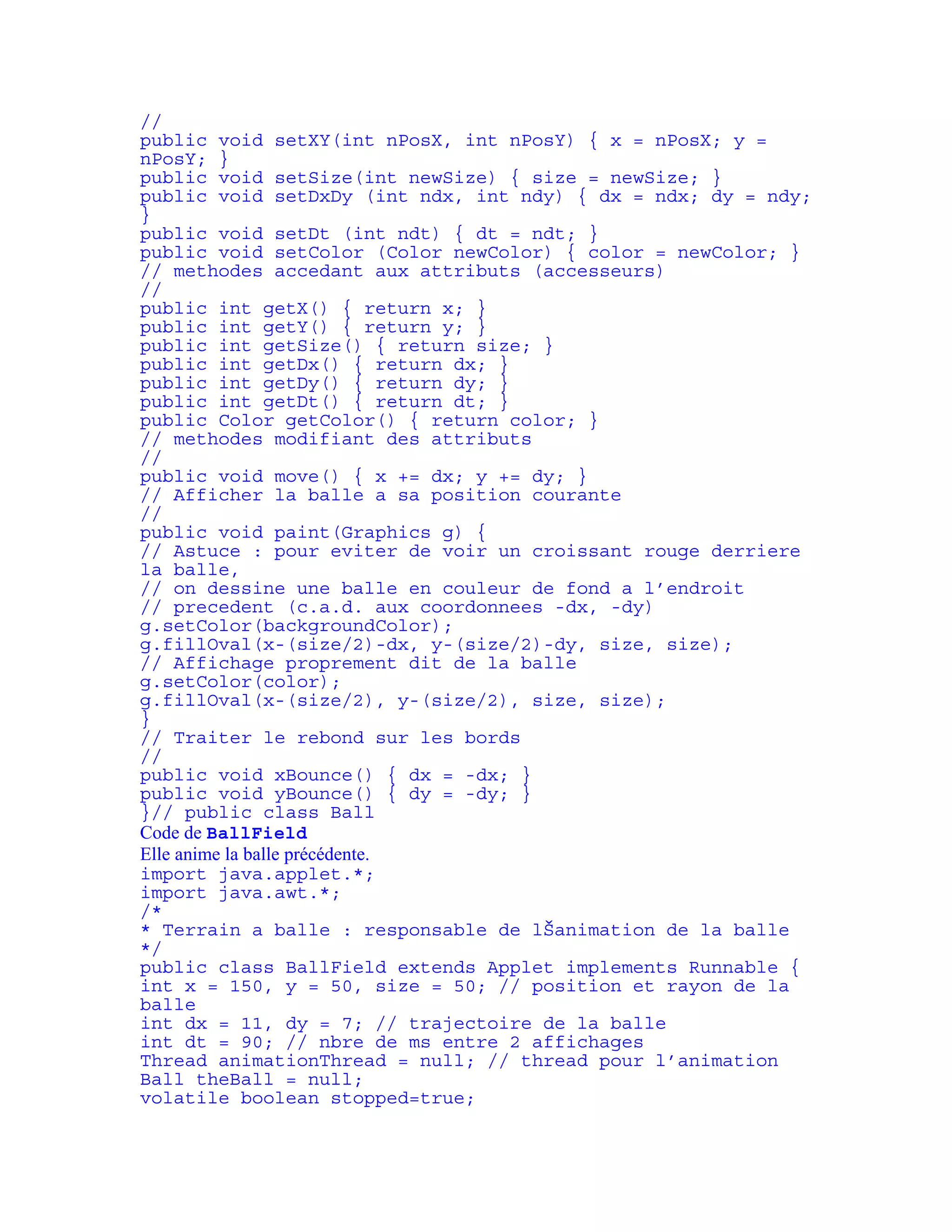 // 
public void setXY(int nPosX, int nPosY) { x = nPosX; y = 
nPosY; } 
public void setSize(int newSize) { size = newSize; } 
public void setDxDy (int ndx, int ndy) { dx = ndx; dy = ndy; 
} 
public void setDt (int ndt) { dt = ndt; } 
public void setColor (Color newColor) { color = newColor; } 
// methodes accedant aux attributs (accesseurs) 
// 
public int getX() { return x; } 
public int getY() { return y; } 
public int getSize() { return size; } 
public int getDx() { return dx; } 
public int getDy() { return dy; } 
public int getDt() { return dt; } 
public Color getColor() { return color; } 
// methodes modifiant des attributs 
// 
public void move() { x += dx; y += dy; } 
// Afficher la balle a sa position courante 
// 
public void paint(Graphics g) { 
// Astuce : pour eviter de voir un croissant rouge derriere 
la balle, 
// on dessine une balle en couleur de fond a l’endroit 
// precedent (c.a.d. aux coordonnees -dx, -dy) 
g.setColor(backgroundColor); 
g.fillOval(x-(size/2)-dx, y-(size/2)-dy, size, size); 
// Affichage proprement dit de la balle 
g.setColor(color); 
g.fillOval(x-(size/2), y-(size/2), size, size); 
} 
// Traiter le rebond sur les bords 
// 
public void xBounce() { dx = -dx; } 
public void yBounce() { dy = -dy; } 
}// public class Ball 
Code de BallField 
Elle anime la balle précédente. 
import java.applet.*; 
import java.awt.*; 
/* 
* Terrain a balle : responsable de lŠanimation de la balle 
*/ 
public class BallField extends Applet implements Runnable { 
int x = 150, y = 50, size = 50; // position et rayon de la 
balle 
int dx = 11, dy = 7; // trajectoire de la balle 
int dt = 90; // nbre de ms entre 2 affichages 
Thread animationThread = null; // thread pour l’animation 
Ball theBall = null; 
volatile boolean stopped=true; 
 
