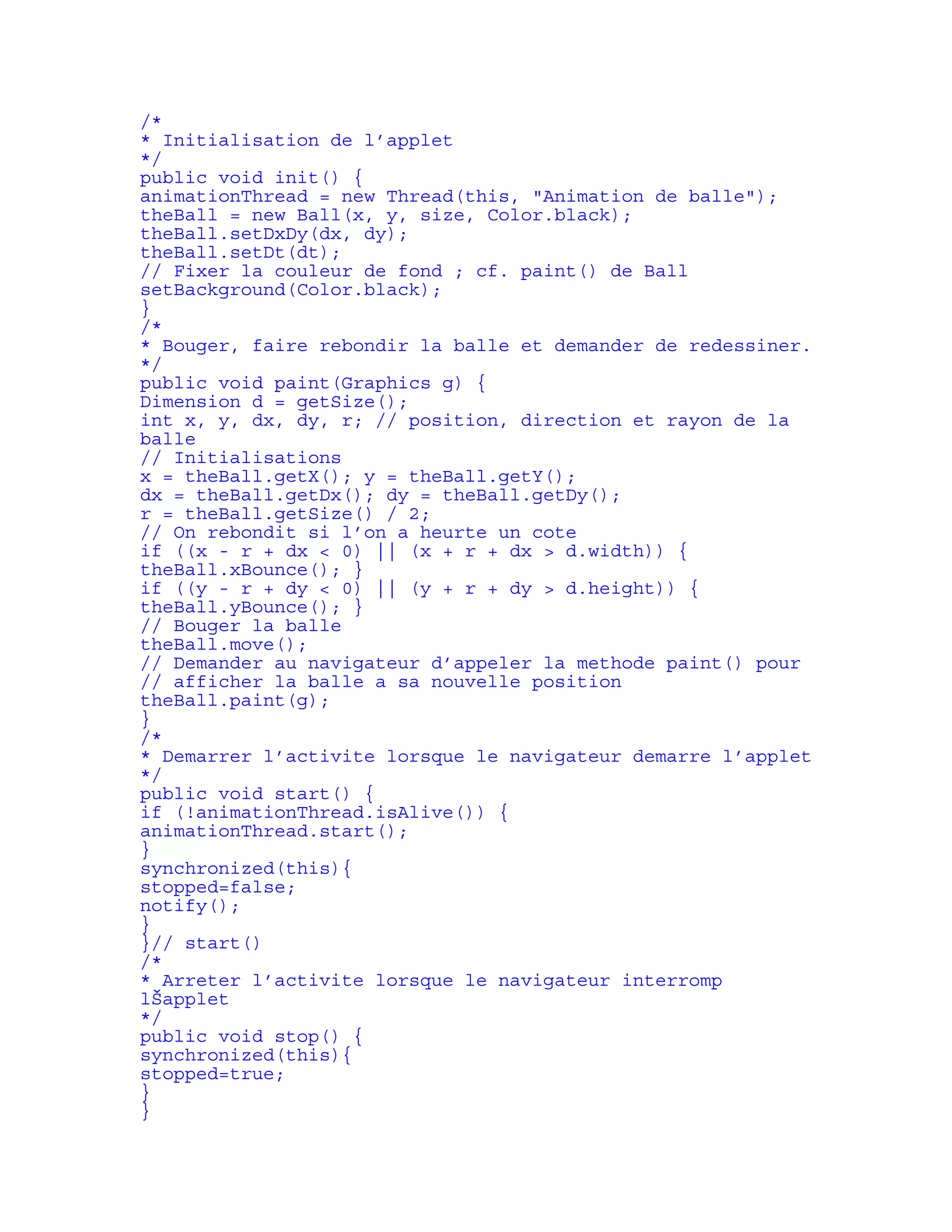 /* 
* Initialisation de l’applet 
*/ 
public void init() { 
animationThread = new Thread(this, "Animation de balle"); 
theBall = new Ball(x, y, size, Color.black); 
theBall.setDxDy(dx, dy); 
theBall.setDt(dt); 
// Fixer la couleur de fond ; cf. paint() de Ball 
setBackground(Color.black); 
} 
/* 
* Bouger, faire rebondir la balle et demander de redessiner. 
*/ 
public void paint(Graphics g) { 
Dimension d = getSize(); 
int x, y, dx, dy, r; // position, direction et rayon de la 
balle 
// Initialisations 
x = theBall.getX(); y = theBall.getY(); 
dx = theBall.getDx(); dy = theBall.getDy(); 
r = theBall.getSize() / 2; 
// On rebondit si l’on a heurte un cote 
if ((x - r + dx < 0) || (x + r + dx > d.width)) { 
theBall.xBounce(); } 
if ((y - r + dy < 0) || (y + r + dy > d.height)) { 
theBall.yBounce(); } 
// Bouger la balle 
theBall.move(); 
// Demander au navigateur d’appeler la methode paint() pour 
// afficher la balle a sa nouvelle position 
theBall.paint(g); 
} 
/* 
* Demarrer l’activite lorsque le navigateur demarre l’applet 
*/ 
public void start() { 
if (!animationThread.isAlive()) { 
animationThread.start(); 
} 
synchronized(this){ 
stopped=false; 
notify(); 
} 
}// start() 
/* 
* Arreter l’activite lorsque le navigateur interromp 
lŠapplet 
*/ 
public void stop() { 
synchronized(this){ 
stopped=true; 
} 
} 
 