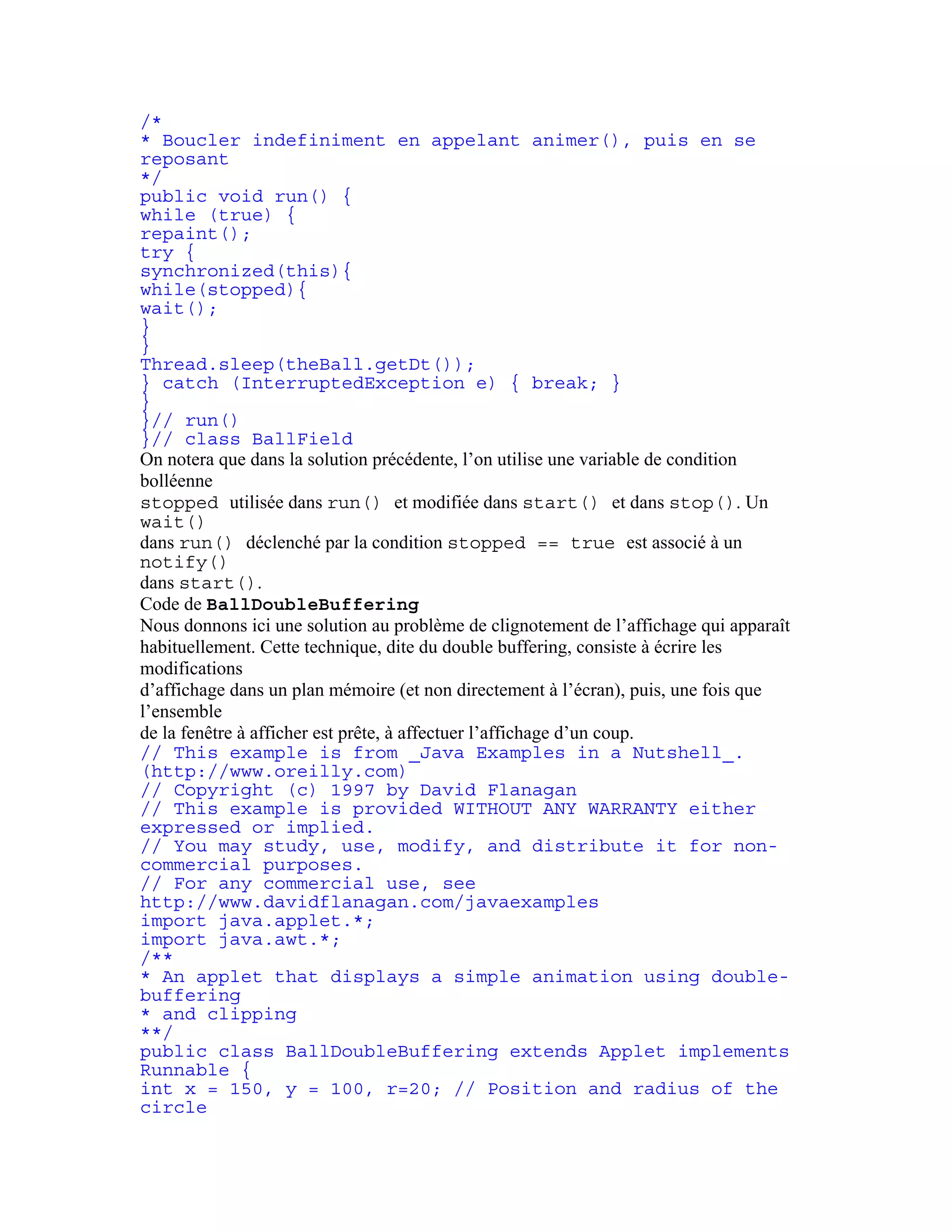 /* 
* Boucler indefiniment en appelant animer(), puis en se 
reposant 
*/ 
public void run() { 
while (true) { 
repaint(); 
try { 
synchronized(this){ 
while(stopped){ 
wait(); 
} 
} 
Thread.sleep(theBall.getDt()); 
} catch (InterruptedException e) { break; } 
} 
}// run() 
}// class BallField 
On notera que dans la solution précédente, l’on utilise une variable de condition 
bolléenne 
stopped utilisée dans run() et modifiée dans start() et dans stop(). Un 
wait() 
dans run() déclenché par la condition stopped == true est associé à un 
notify() 
dans start(). 
Code de BallDoubleBuffering 
Nous donnons ici une solution au problème de clignotement de l’affichage qui apparaît 
habituellement. Cette technique, dite du double buffering, consiste à écrire les 
modifications 
d’affichage dans un plan mémoire (et non directement à l’écran), puis, une fois que 
l’ensemble 
de la fenêtre à afficher est prête, à affectuer l’affichage d’un coup. 
// This example is from _Java Examples in a Nutshell_. 
(http://www.oreilly.com) 
// Copyright (c) 1997 by David Flanagan 
// This example is provided WITHOUT ANY WARRANTY either 
expressed or implied. 
// You may study, use, modify, and distribute it for non-commercial 
purposes. 
// For any commercial use, see 
http://www.davidflanagan.com/javaexamples 
import java.applet.*; 
import java.awt.*; 
/** 
* An applet that displays a simple animation using double-buffering 
* and clipping 
**/ 
public class BallDoubleBuffering extends Applet implements 
Runnable { 
int x = 150, y = 100, r=20; // Position and radius of the 
circle 
 