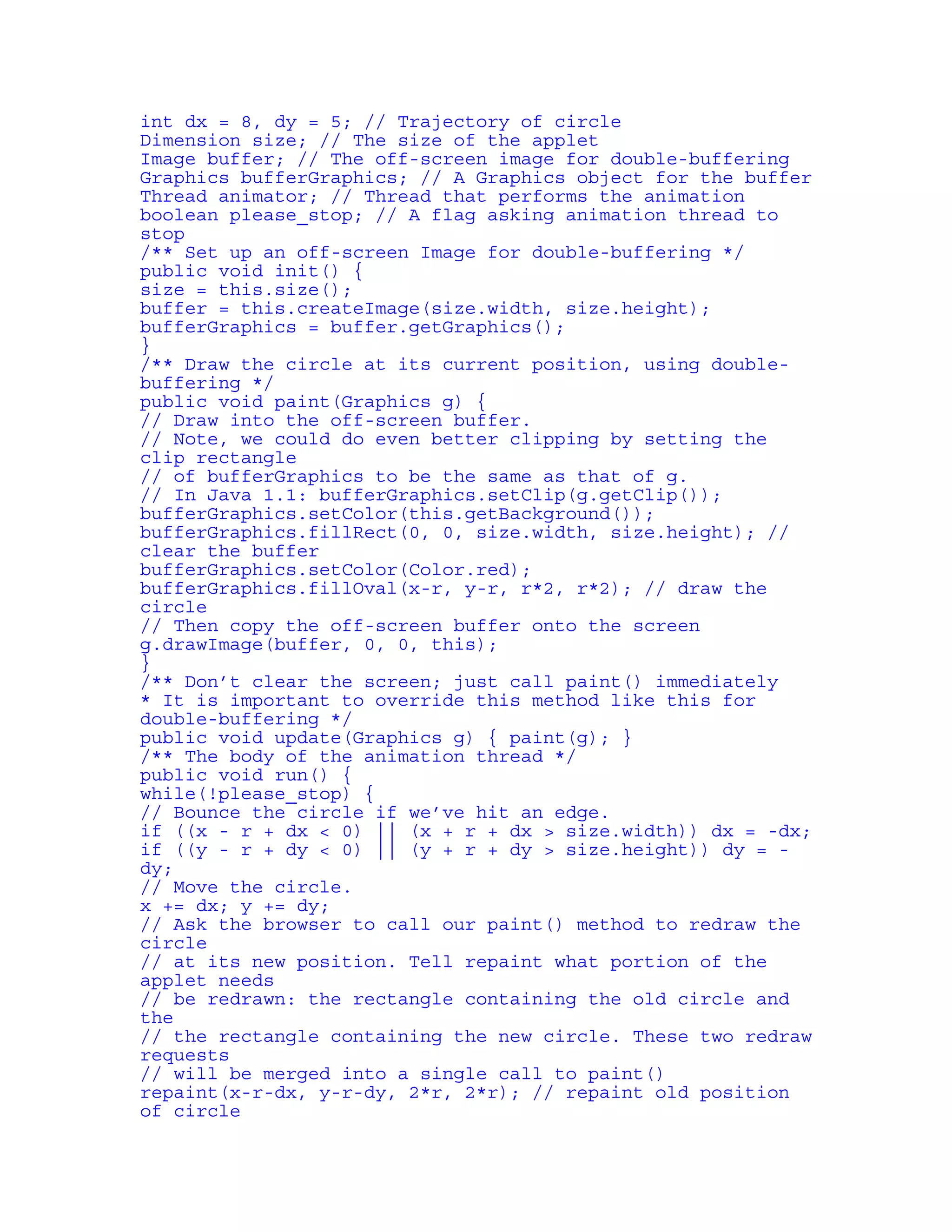 int dx = 8, dy = 5; // Trajectory of circle 
Dimension size; // The size of the applet 
Image buffer; // The off-screen image for double-buffering 
Graphics bufferGraphics; // A Graphics object for the buffer 
Thread animator; // Thread that performs the animation 
boolean please_stop; // A flag asking animation thread to 
stop 
/** Set up an off-screen Image for double-buffering */ 
public void init() { 
size = this.size(); 
buffer = this.createImage(size.width, size.height); 
bufferGraphics = buffer.getGraphics(); 
} 
/** Draw the circle at its current position, using double-buffering 
*/ 
public void paint(Graphics g) { 
// Draw into the off-screen buffer. 
// Note, we could do even better clipping by setting the 
clip rectangle 
// of bufferGraphics to be the same as that of g. 
// In Java 1.1: bufferGraphics.setClip(g.getClip()); 
bufferGraphics.setColor(this.getBackground()); 
bufferGraphics.fillRect(0, 0, size.width, size.height); // 
clear the buffer 
bufferGraphics.setColor(Color.red); 
bufferGraphics.fillOval(x-r, y-r, r*2, r*2); // draw the 
circle 
// Then copy the off-screen buffer onto the screen 
g.drawImage(buffer, 0, 0, this); 
} 
/** Don’t clear the screen; just call paint() immediately 
* It is important to override this method like this for 
double-buffering */ 
public void update(Graphics g) { paint(g); } 
/** The body of the animation thread */ 
public void run() { 
while(!please_stop) { 
// Bounce the circle if we’ve hit an edge. 
if ((x - r + dx < 0) || (x + r + dx > size.width)) dx = -dx; 
if ((y - r + dy < 0) || (y + r + dy > size.height)) dy = - 
dy; 
// Move the circle. 
x += dx; y += dy; 
// Ask the browser to call our paint() method to redraw the 
circle 
// at its new position. Tell repaint what portion of the 
applet needs 
// be redrawn: the rectangle containing the old circle and 
the 
// the rectangle containing the new circle. These two redraw 
requests 
// will be merged into a single call to paint() 
repaint(x-r-dx, y-r-dy, 2*r, 2*r); // repaint old position 
of circle 
 