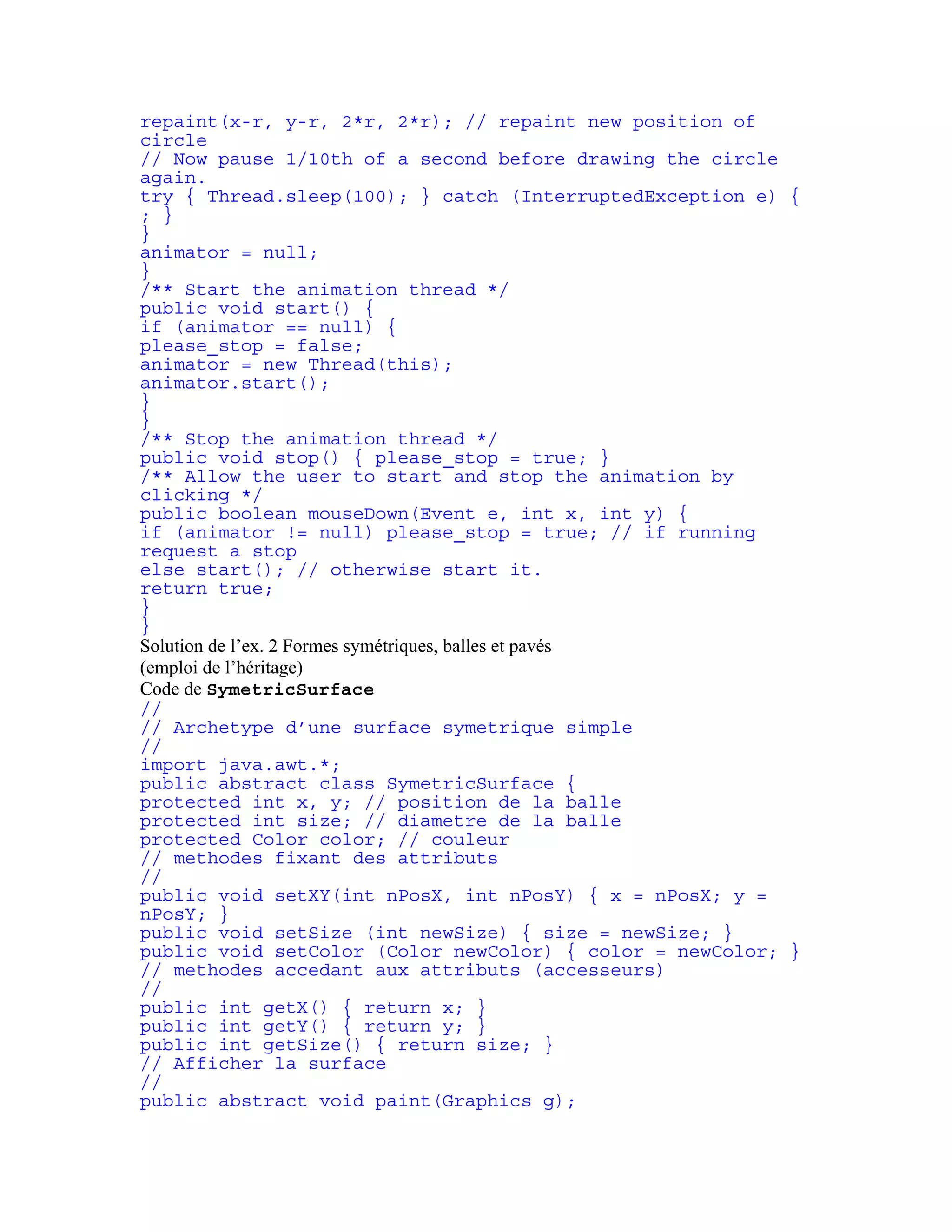 repaint(x-r, y-r, 2*r, 2*r); // repaint new position of 
circle 
// Now pause 1/10th of a second before drawing the circle 
again. 
try { Thread.sleep(100); } catch (InterruptedException e) { 
; } 
} 
animator = null; 
} 
/** Start the animation thread */ 
public void start() { 
if (animator == null) { 
please_stop = false; 
animator = new Thread(this); 
animator.start(); 
} 
} 
/** Stop the animation thread */ 
public void stop() { please_stop = true; } 
/** Allow the user to start and stop the animation by 
clicking */ 
public boolean mouseDown(Event e, int x, int y) { 
if (animator != null) please_stop = true; // if running 
request a stop 
else start(); // otherwise start it. 
return true; 
} 
} 
Solution de l’ex. 2 Formes symétriques, balles et pavés 
(emploi de l’héritage) 
Code de SymetricSurface 
// 
// Archetype d’une surface symetrique simple 
// 
import java.awt.*; 
public abstract class SymetricSurface { 
protected int x, y; // position de la balle 
protected int size; // diametre de la balle 
protected Color color; // couleur 
// methodes fixant des attributs 
// 
public void setXY(int nPosX, int nPosY) { x = nPosX; y = 
nPosY; } 
public void setSize (int newSize) { size = newSize; } 
public void setColor (Color newColor) { color = newColor; } 
// methodes accedant aux attributs (accesseurs) 
// 
public int getX() { return x; } 
public int getY() { return y; } 
public int getSize() { return size; } 
// Afficher la surface 
// 
public abstract void paint(Graphics g); 
 