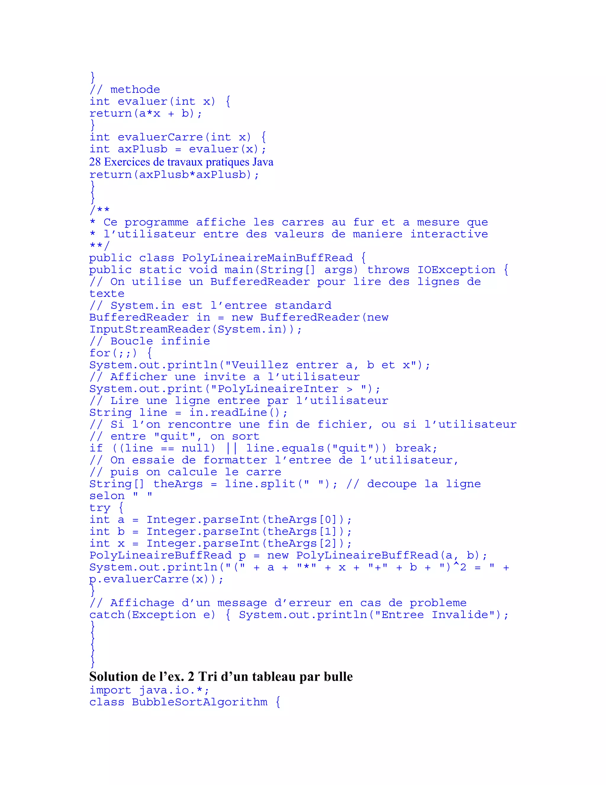 } 
// methode 
int evaluer(int x) { 
return(a*x + b); 
} 
int evaluerCarre(int x) { 
int axPlusb = evaluer(x); 
28 Exercices de travaux pratiques Java 
return(axPlusb*axPlusb); 
} 
} 
/** 
* Ce programme affiche les carres au fur et a mesure que 
* l’utilisateur entre des valeurs de maniere interactive 
**/ 
public class PolyLineaireMainBuffRead { 
public static void main(String[] args) throws IOException { 
// On utilise un BufferedReader pour lire des lignes de 
texte 
// System.in est l’entree standard 
BufferedReader in = new BufferedReader(new 
InputStreamReader(System.in)); 
// Boucle infinie 
for(;;) { 
System.out.println("Veuillez entrer a, b et x"); 
// Afficher une invite a l’utilisateur 
System.out.print("PolyLineaireInter > "); 
// Lire une ligne entree par l’utilisateur 
String line = in.readLine(); 
// Si l’on rencontre une fin de fichier, ou si l’utilisateur 
// entre "quit", on sort 
if ((line == null) || line.equals("quit")) break; 
// On essaie de formatter l’entree de l’utilisateur, 
// puis on calcule le carre 
String[] theArgs = line.split(" "); // decoupe la ligne 
selon " " 
try { 
int a = Integer.parseInt(theArgs[0]); 
int b = Integer.parseInt(theArgs[1]); 
int x = Integer.parseInt(theArgs[2]); 
PolyLineaireBuffRead p = new PolyLineaireBuffRead(a, b); 
System.out.println("(" + a + "*" + x + "+" + b + ")^2 = " + 
p.evaluerCarre(x)); 
} 
// Affichage d’un message d’erreur en cas de probleme 
catch(Exception e) { System.out.println("Entree Invalide"); 
} 
} 
} 
} 
Solution de l’ex. 2 Tri d’un tableau par bulle 
import java.io.*; 
class BubbleSortAlgorithm { 
 