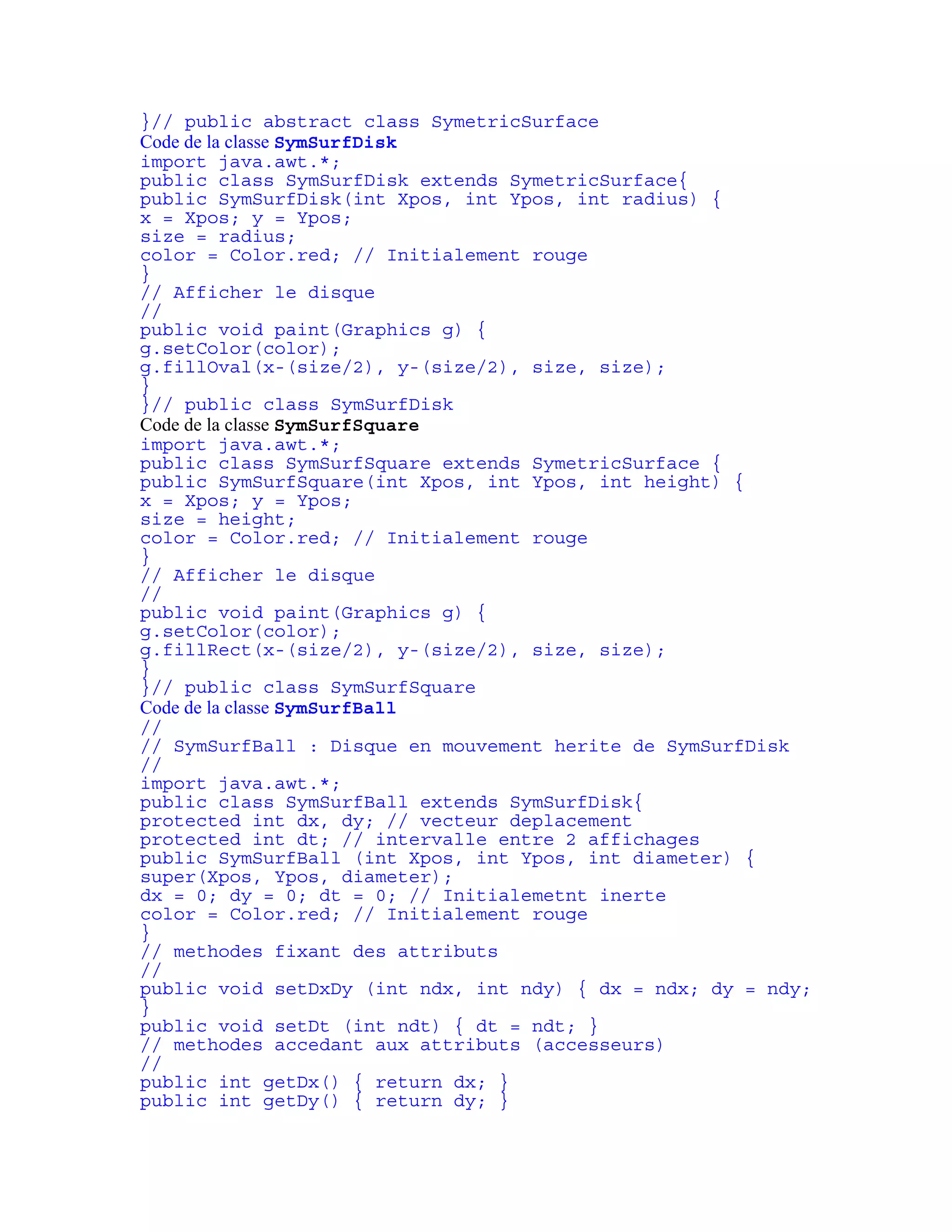}// public abstract class SymetricSurface 
Code de la classe SymSurfDisk 
import java.awt.*; 
public class SymSurfDisk extends SymetricSurface{ 
public SymSurfDisk(int Xpos, int Ypos, int radius) { 
x = Xpos; y = Ypos; 
size = radius; 
color = Color.red; // Initialement rouge 
} 
// Afficher le disque 
// 
public void paint(Graphics g) { 
g.setColor(color); 
g.fillOval(x-(size/2), y-(size/2), size, size); 
} 
}// public class SymSurfDisk 
Code de la classe SymSurfSquare 
import java.awt.*; 
public class SymSurfSquare extends SymetricSurface { 
public SymSurfSquare(int Xpos, int Ypos, int height) { 
x = Xpos; y = Ypos; 
size = height; 
color = Color.red; // Initialement rouge 
} 
// Afficher le disque 
// 
public void paint(Graphics g) { 
g.setColor(color); 
g.fillRect(x-(size/2), y-(size/2), size, size); 
} 
}// public class SymSurfSquare 
Code de la classe SymSurfBall 
// 
// SymSurfBall : Disque en mouvement herite de SymSurfDisk 
// 
import java.awt.*; 
public class SymSurfBall extends SymSurfDisk{ 
protected int dx, dy; // vecteur deplacement 
protected int dt; // intervalle entre 2 affichages 
public SymSurfBall (int Xpos, int Ypos, int diameter) { 
super(Xpos, Ypos, diameter); 
dx = 0; dy = 0; dt = 0; // Initialemetnt inerte 
color = Color.red; // Initialement rouge 
} 
// methodes fixant des attributs 
// 
public void setDxDy (int ndx, int ndy) { dx = ndx; dy = ndy; 
} 
public void setDt (int ndt) { dt = ndt; } 
// methodes accedant aux attributs (accesseurs) 
// 
public int getDx() { return dx; } 
public int getDy() { return dy; } 
 