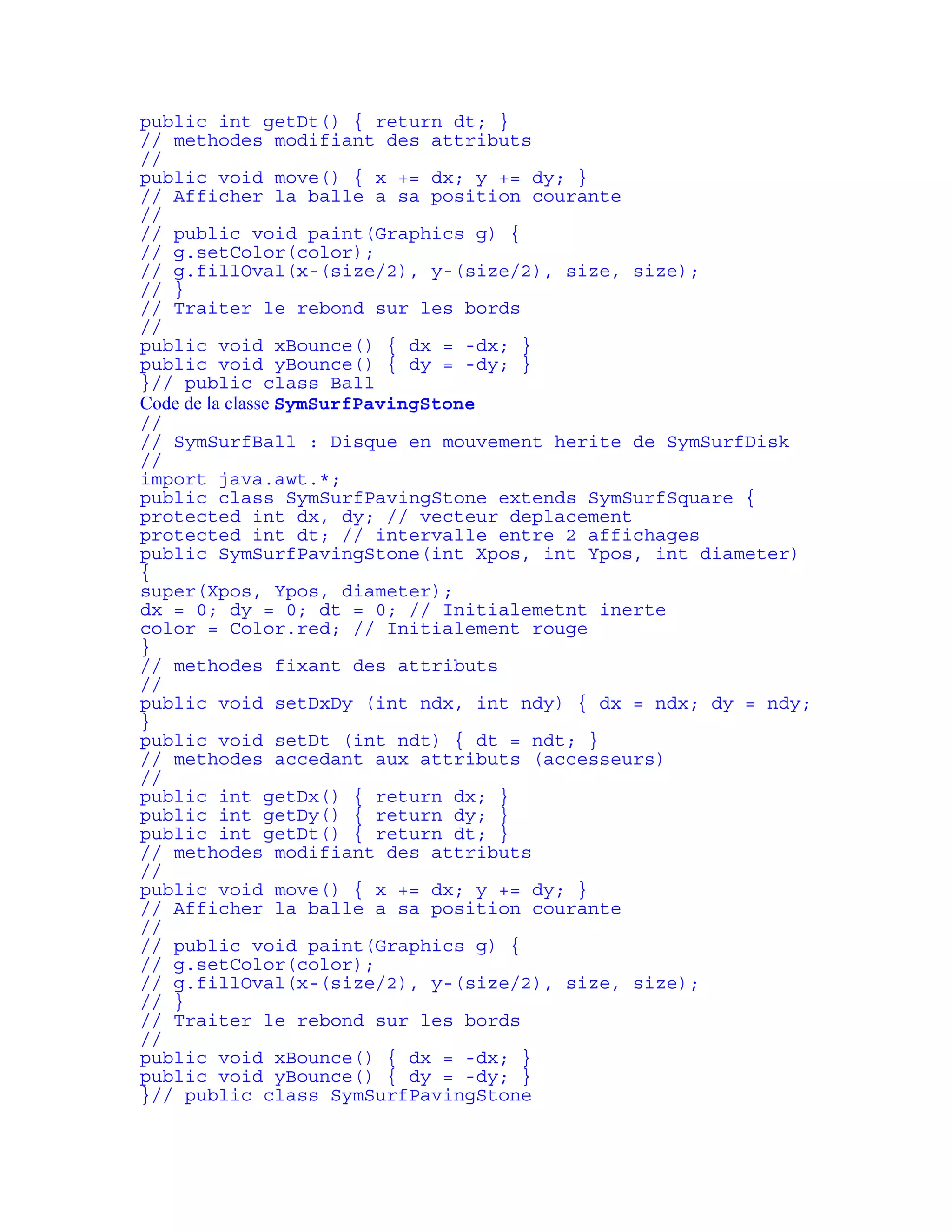 public int getDt() { return dt; } 
// methodes modifiant des attributs 
// 
public void move() { x += dx; y += dy; } 
// Afficher la balle a sa position courante 
// 
// public void paint(Graphics g) { 
// g.setColor(color); 
// g.fillOval(x-(size/2), y-(size/2), size, size); 
// } 
// Traiter le rebond sur les bords 
// 
public void xBounce() { dx = -dx; } 
public void yBounce() { dy = -dy; } 
}// public class Ball 
Code de la classe SymSurfPavingStone 
// 
// SymSurfBall : Disque en mouvement herite de SymSurfDisk 
// 
import java.awt.*; 
public class SymSurfPavingStone extends SymSurfSquare { 
protected int dx, dy; // vecteur deplacement 
protected int dt; // intervalle entre 2 affichages 
public SymSurfPavingStone(int Xpos, int Ypos, int diameter) 
{ 
super(Xpos, Ypos, diameter); 
dx = 0; dy = 0; dt = 0; // Initialemetnt inerte 
color = Color.red; // Initialement rouge 
} 
// methodes fixant des attributs 
// 
public void setDxDy (int ndx, int ndy) { dx = ndx; dy = ndy; 
} 
public void setDt (int ndt) { dt = ndt; } 
// methodes accedant aux attributs (accesseurs) 
// 
public int getDx() { return dx; } 
public int getDy() { return dy; } 
public int getDt() { return dt; } 
// methodes modifiant des attributs 
// 
public void move() { x += dx; y += dy; } 
// Afficher la balle a sa position courante 
// 
// public void paint(Graphics g) { 
// g.setColor(color); 
// g.fillOval(x-(size/2), y-(size/2), size, size); 
// } 
// Traiter le rebond sur les bords 
// 
public void xBounce() { dx = -dx; } 
public void yBounce() { dy = -dy; } 
}// public class SymSurfPavingStone 
 