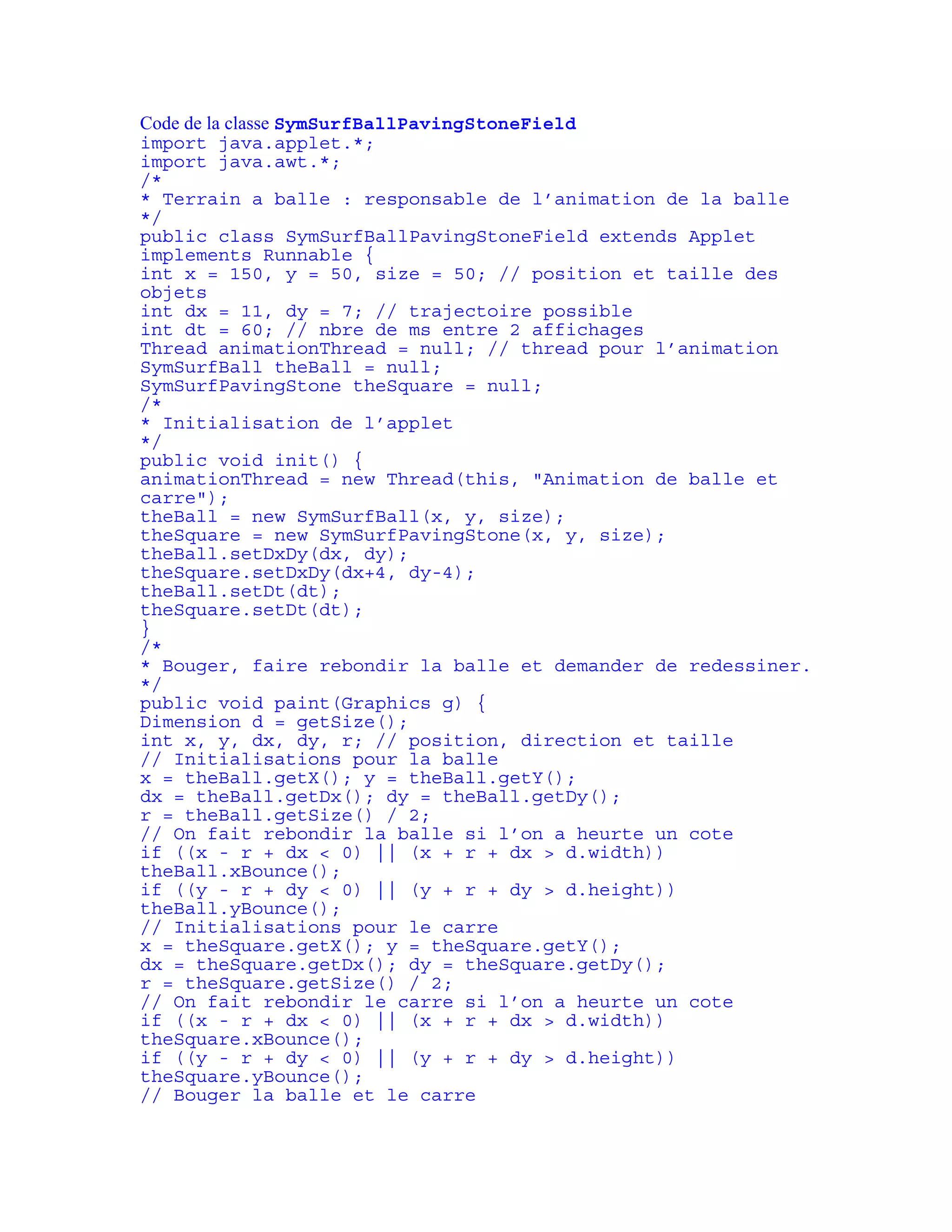 Code de la classe SymSurfBallPavingStoneField 
import java.applet.*; 
import java.awt.*; 
/* 
* Terrain a balle : responsable de l’animation de la balle 
*/ 
public class SymSurfBallPavingStoneField extends Applet 
implements Runnable { 
int x = 150, y = 50, size = 50; // position et taille des 
objets 
int dx = 11, dy = 7; // trajectoire possible 
int dt = 60; // nbre de ms entre 2 affichages 
Thread animationThread = null; // thread pour l’animation 
SymSurfBall theBall = null; 
SymSurfPavingStone theSquare = null; 
/* 
* Initialisation de l’applet 
*/ 
public void init() { 
animationThread = new Thread(this, "Animation de balle et 
carre"); 
theBall = new SymSurfBall(x, y, size); 
theSquare = new SymSurfPavingStone(x, y, size); 
theBall.setDxDy(dx, dy); 
theSquare.setDxDy(dx+4, dy-4); 
theBall.setDt(dt); 
theSquare.setDt(dt); 
} 
/* 
* Bouger, faire rebondir la balle et demander de redessiner. 
*/ 
public void paint(Graphics g) { 
Dimension d = getSize(); 
int x, y, dx, dy, r; // position, direction et taille 
// Initialisations pour la balle 
x = theBall.getX(); y = theBall.getY(); 
dx = theBall.getDx(); dy = theBall.getDy(); 
r = theBall.getSize() / 2; 
// On fait rebondir la balle si l’on a heurte un cote 
if ((x - r + dx < 0) || (x + r + dx > d.width)) 
theBall.xBounce(); 
if ((y - r + dy < 0) || (y + r + dy > d.height)) 
theBall.yBounce(); 
// Initialisations pour le carre 
x = theSquare.getX(); y = theSquare.getY(); 
dx = theSquare.getDx(); dy = theSquare.getDy(); 
r = theSquare.getSize() / 2; 
// On fait rebondir le carre si l’on a heurte un cote 
if ((x - r + dx < 0) || (x + r + dx > d.width)) 
theSquare.xBounce(); 
if ((y - r + dy < 0) || (y + r + dy > d.height)) 
theSquare.yBounce(); 
// Bouger la balle et le carre 
 