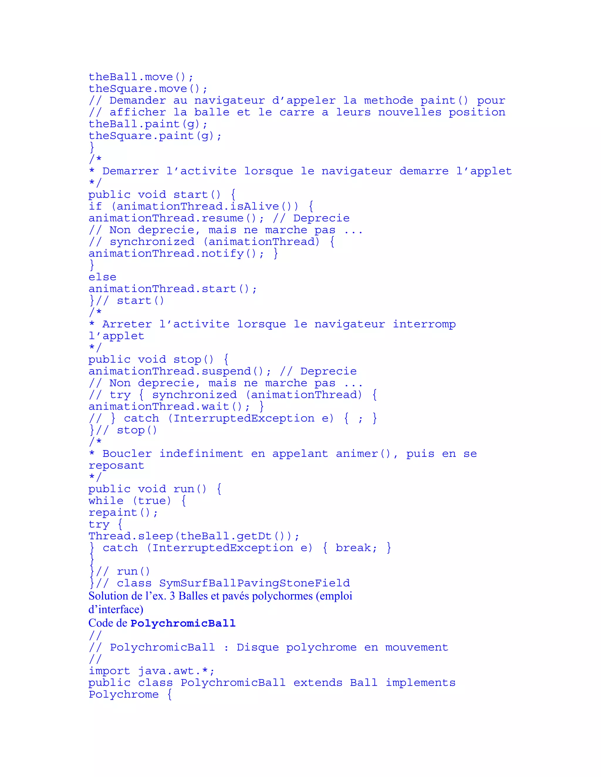 theBall.move(); 
theSquare.move(); 
// Demander au navigateur d’appeler la methode paint() pour 
// afficher la balle et le carre a leurs nouvelles position 
theBall.paint(g); 
theSquare.paint(g); 
} 
/* 
* Demarrer l’activite lorsque le navigateur demarre l’applet 
*/ 
public void start() { 
if (animationThread.isAlive()) { 
animationThread.resume(); // Deprecie 
// Non deprecie, mais ne marche pas ... 
// synchronized (animationThread) { 
animationThread.notify(); } 
} 
else 
animationThread.start(); 
}// start() 
/* 
* Arreter l’activite lorsque le navigateur interromp 
l’applet 
*/ 
public void stop() { 
animationThread.suspend(); // Deprecie 
// Non deprecie, mais ne marche pas ... 
// try { synchronized (animationThread) { 
animationThread.wait(); } 
// } catch (InterruptedException e) { ; } 
}// stop() 
/* 
* Boucler indefiniment en appelant animer(), puis en se 
reposant 
*/ 
public void run() { 
while (true) { 
repaint(); 
try { 
Thread.sleep(theBall.getDt()); 
} catch (InterruptedException e) { break; } 
} 
}// run() 
}// class SymSurfBallPavingStoneField 
Solution de l’ex. 3 Balles et pavés polychormes (emploi 
d’interface) 
Code de PolychromicBall 
// 
// PolychromicBall : Disque polychrome en mouvement 
// 
import java.awt.*; 
public class PolychromicBall extends Ball implements 
Polychrome { 
 
