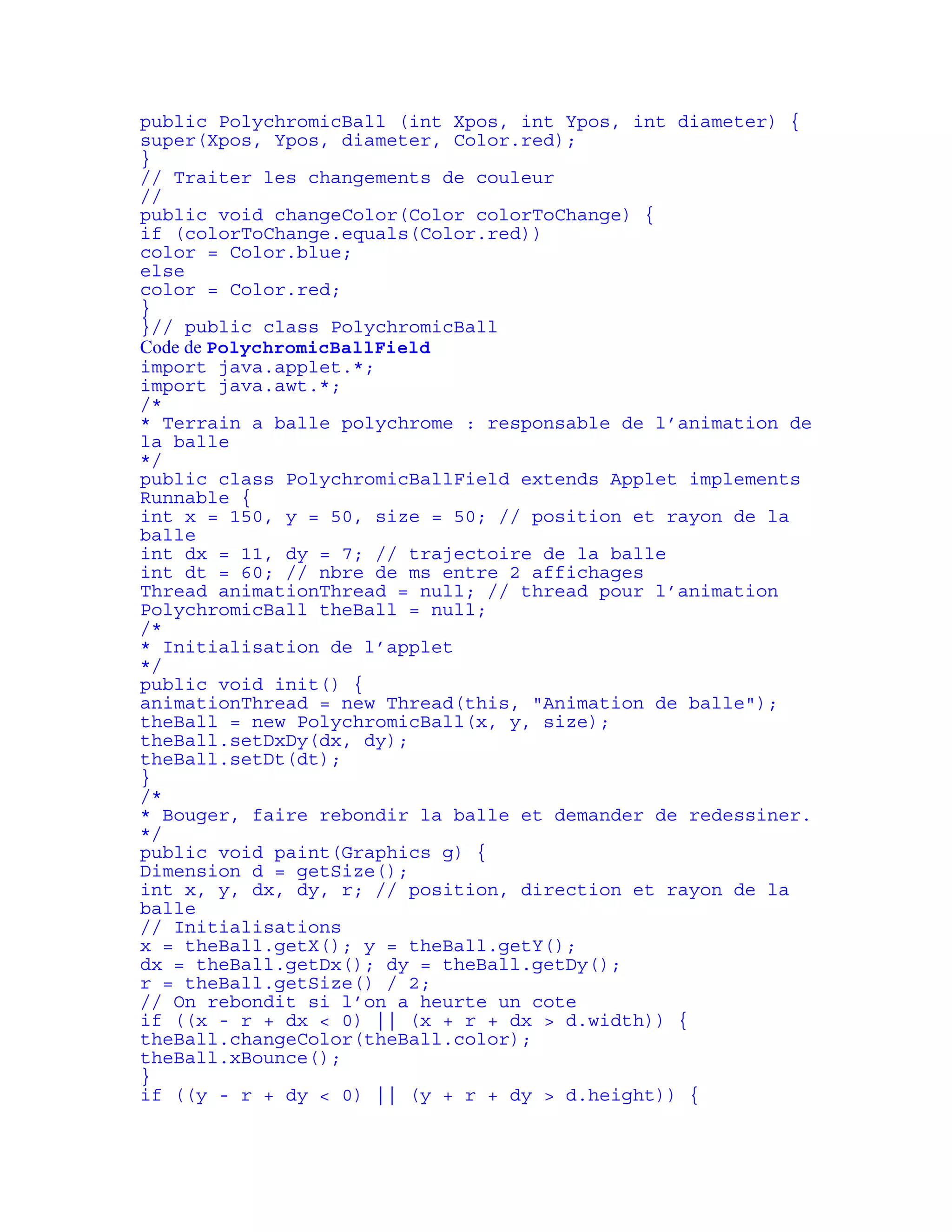 public PolychromicBall (int Xpos, int Ypos, int diameter) { 
super(Xpos, Ypos, diameter, Color.red); 
} 
// Traiter les changements de couleur 
// 
public void changeColor(Color colorToChange) { 
if (colorToChange.equals(Color.red)) 
color = Color.blue; 
else 
color = Color.red; 
} 
}// public class PolychromicBall 
Code de PolychromicBallField 
import java.applet.*; 
import java.awt.*; 
/* 
* Terrain a balle polychrome : responsable de l’animation de 
la balle 
*/ 
public class PolychromicBallField extends Applet implements 
Runnable { 
int x = 150, y = 50, size = 50; // position et rayon de la 
balle 
int dx = 11, dy = 7; // trajectoire de la balle 
int dt = 60; // nbre de ms entre 2 affichages 
Thread animationThread = null; // thread pour l’animation 
PolychromicBall theBall = null; 
/* 
* Initialisation de l’applet 
*/ 
public void init() { 
animationThread = new Thread(this, "Animation de balle"); 
theBall = new PolychromicBall(x, y, size); 
theBall.setDxDy(dx, dy); 
theBall.setDt(dt); 
} 
/* 
* Bouger, faire rebondir la balle et demander de redessiner. 
*/ 
public void paint(Graphics g) { 
Dimension d = getSize(); 
int x, y, dx, dy, r; // position, direction et rayon de la 
balle 
// Initialisations 
x = theBall.getX(); y = theBall.getY(); 
dx = theBall.getDx(); dy = theBall.getDy(); 
r = theBall.getSize() / 2; 
// On rebondit si l’on a heurte un cote 
if ((x - r + dx < 0) || (x + r + dx > d.width)) { 
theBall.changeColor(theBall.color); 
theBall.xBounce(); 
} 
if ((y - r + dy < 0) || (y + r + dy > d.height)) { 
 