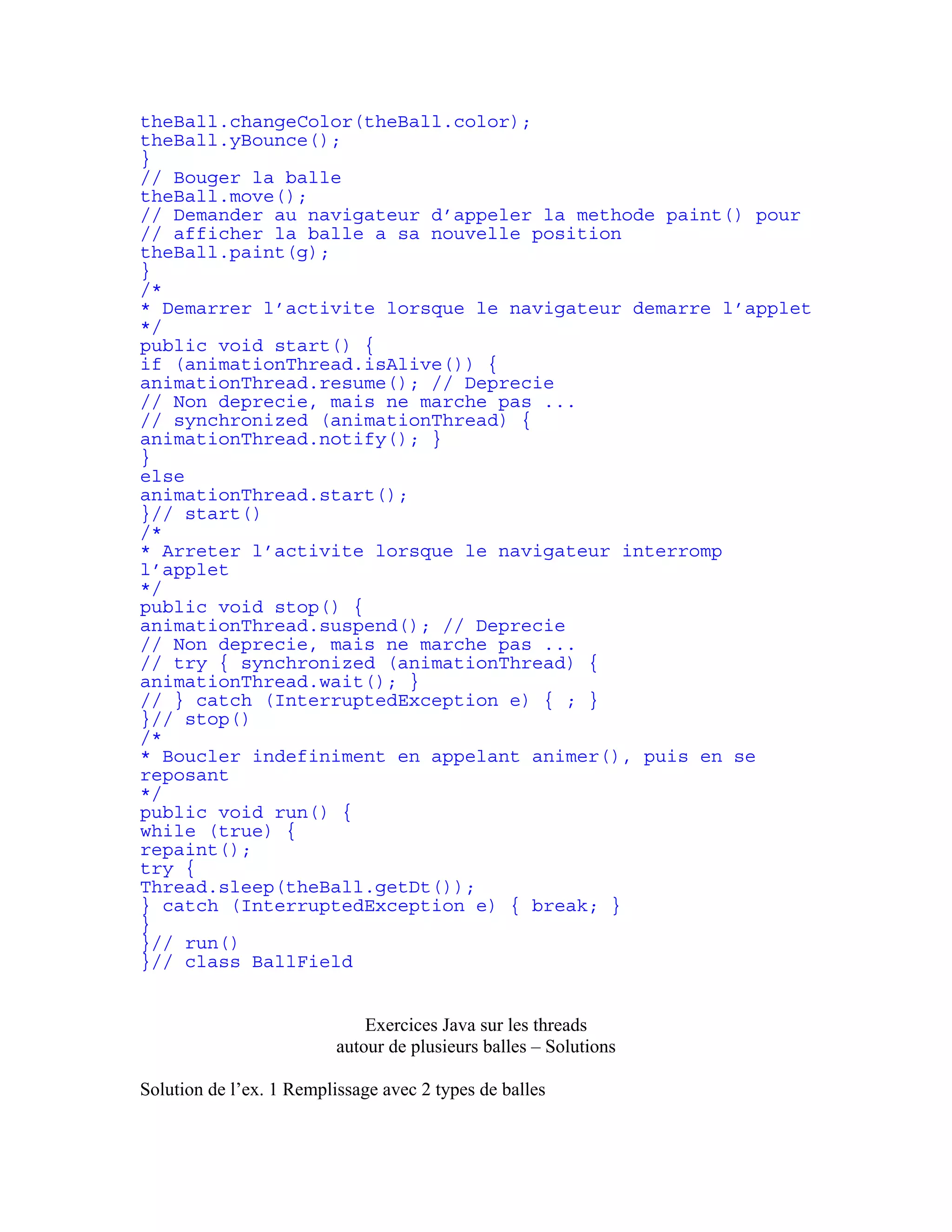 theBall.changeColor(theBall.color); 
theBall.yBounce(); 
} 
// Bouger la balle 
theBall.move(); 
// Demander au navigateur d’appeler la methode paint() pour 
// afficher la balle a sa nouvelle position 
theBall.paint(g); 
} 
/* 
* Demarrer l’activite lorsque le navigateur demarre l’applet 
*/ 
public void start() { 
if (animationThread.isAlive()) { 
animationThread.resume(); // Deprecie 
// Non deprecie, mais ne marche pas ... 
// synchronized (animationThread) { 
animationThread.notify(); } 
} 
else 
animationThread.start(); 
}// start() 
/* 
* Arreter l’activite lorsque le navigateur interromp 
l’applet 
*/ 
public void stop() { 
animationThread.suspend(); // Deprecie 
// Non deprecie, mais ne marche pas ... 
// try { synchronized (animationThread) { 
animationThread.wait(); } 
// } catch (InterruptedException e) { ; } 
}// stop() 
/* 
* Boucler indefiniment en appelant animer(), puis en se 
reposant 
*/ 
public void run() { 
while (true) { 
repaint(); 
try { 
Thread.sleep(theBall.getDt()); 
} catch (InterruptedException e) { break; } 
} 
}// run() 
}// class BallField 
Exercices Java sur les threads 
autour de plusieurs balles – Solutions 
Solution de l’ex. 1 Remplissage avec 2 types de balles 
 