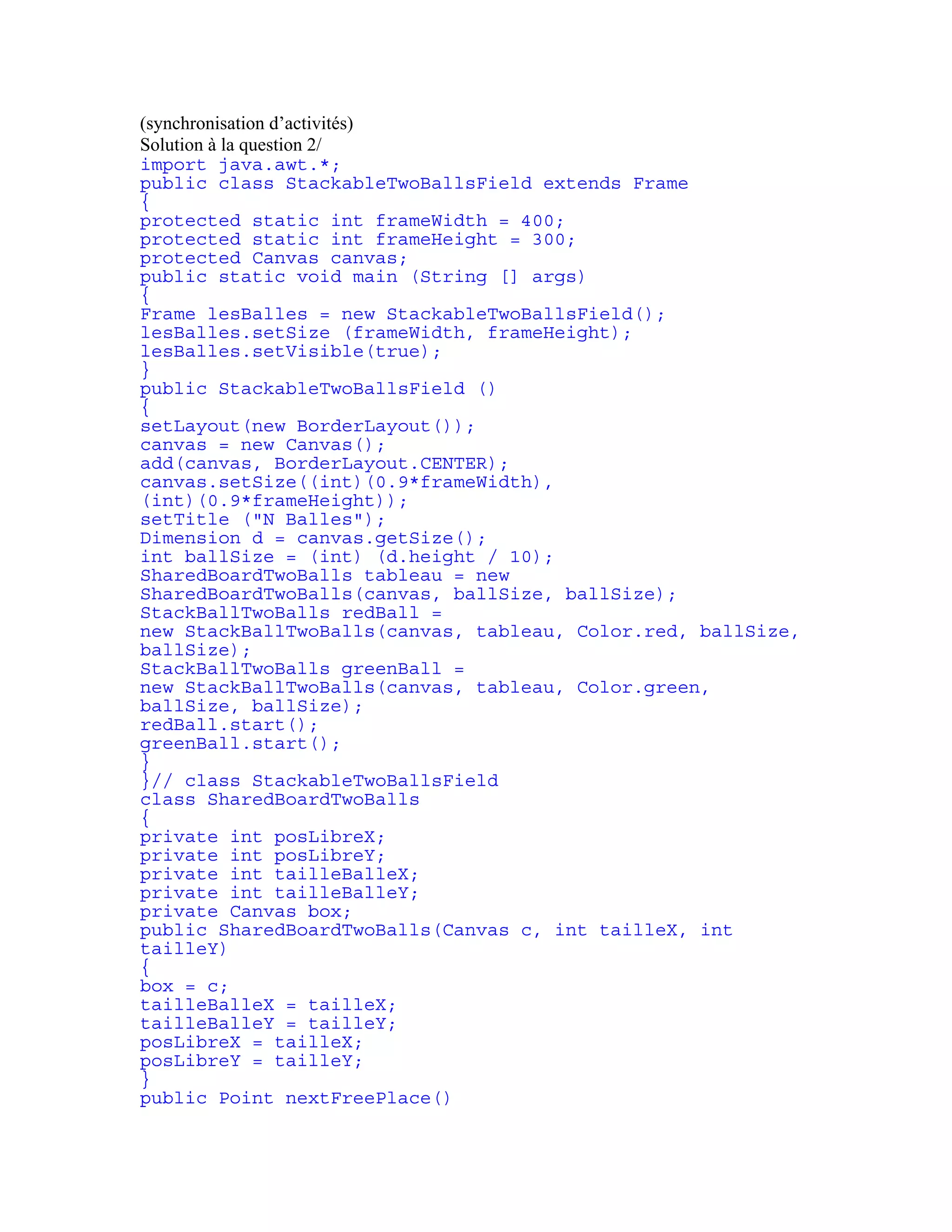 (synchronisation d’activités) 
Solution à la question 2/ 
import java.awt.*; 
public class StackableTwoBallsField extends Frame 
{ 
protected static int frameWidth = 400; 
protected static int frameHeight = 300; 
protected Canvas canvas; 
public static void main (String [] args) 
{ 
Frame lesBalles = new StackableTwoBallsField(); 
lesBalles.setSize (frameWidth, frameHeight); 
lesBalles.setVisible(true); 
} 
public StackableTwoBallsField () 
{ 
setLayout(new BorderLayout()); 
canvas = new Canvas(); 
add(canvas, BorderLayout.CENTER); 
canvas.setSize((int)(0.9*frameWidth), 
(int)(0.9*frameHeight)); 
setTitle ("N Balles"); 
Dimension d = canvas.getSize(); 
int ballSize = (int) (d.height / 10); 
SharedBoardTwoBalls tableau = new 
SharedBoardTwoBalls(canvas, ballSize, ballSize); 
StackBallTwoBalls redBall = 
new StackBallTwoBalls(canvas, tableau, Color.red, ballSize, 
ballSize); 
StackBallTwoBalls greenBall = 
new StackBallTwoBalls(canvas, tableau, Color.green, 
ballSize, ballSize); 
redBall.start(); 
greenBall.start(); 
} 
}// class StackableTwoBallsField 
class SharedBoardTwoBalls 
{ 
private int posLibreX; 
private int posLibreY; 
private int tailleBalleX; 
private int tailleBalleY; 
private Canvas box; 
public SharedBoardTwoBalls(Canvas c, int tailleX, int 
tailleY) 
{ 
box = c; 
tailleBalleX = tailleX; 
tailleBalleY = tailleY; 
posLibreX = tailleX; 
posLibreY = tailleY; 
} 
public Point nextFreePlace() 
 
