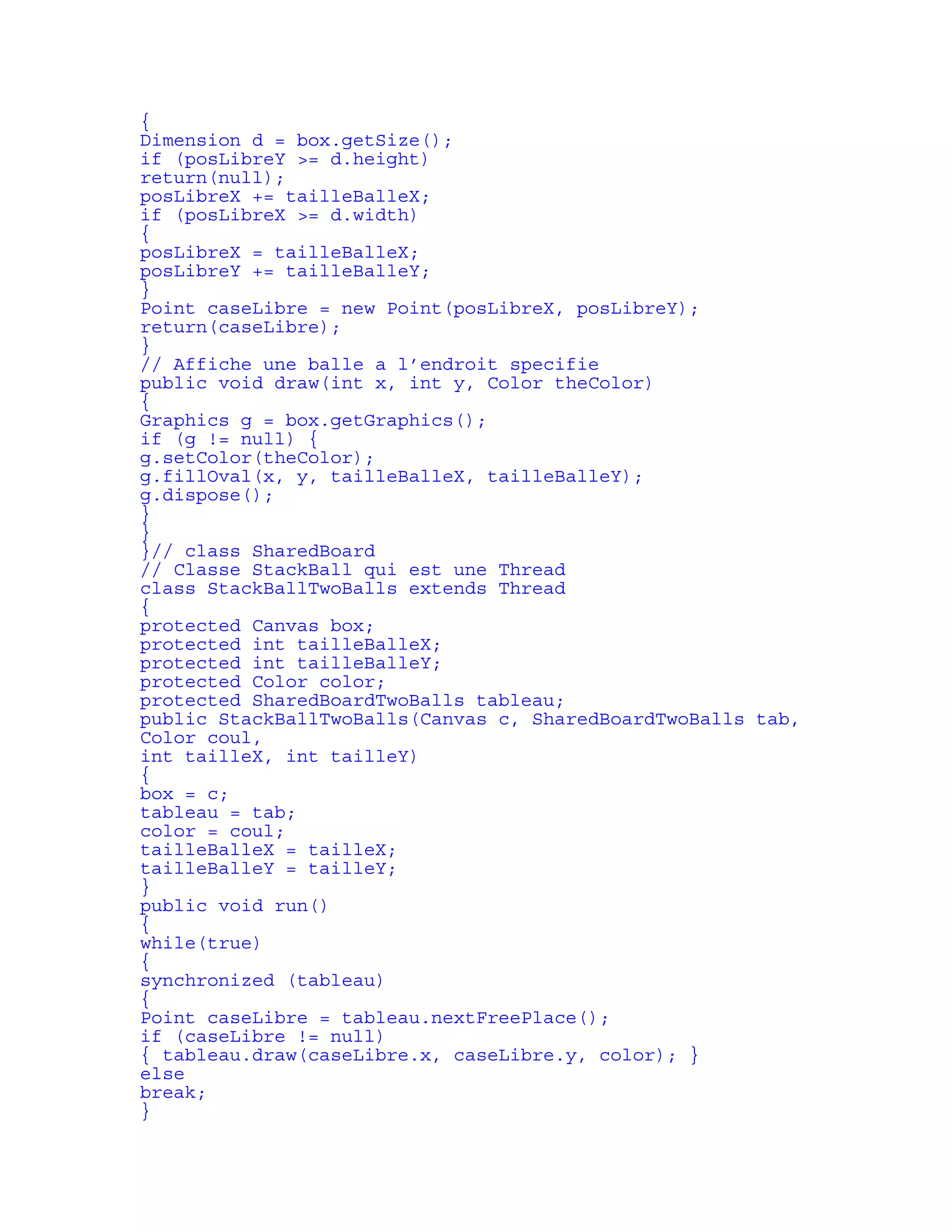 { 
Dimension d = box.getSize(); 
if (posLibreY >= d.height) 
return(null); 
posLibreX += tailleBalleX; 
if (posLibreX >= d.width) 
{ 
posLibreX = tailleBalleX; 
posLibreY += tailleBalleY; 
} 
Point caseLibre = new Point(posLibreX, posLibreY); 
return(caseLibre); 
} 
// Affiche une balle a l’endroit specifie 
public void draw(int x, int y, Color theColor) 
{ 
Graphics g = box.getGraphics(); 
if (g != null) { 
g.setColor(theColor); 
g.fillOval(x, y, tailleBalleX, tailleBalleY); 
g.dispose(); 
} 
} 
}// class SharedBoard 
// Classe StackBall qui est une Thread 
class StackBallTwoBalls extends Thread 
{ 
protected Canvas box; 
protected int tailleBalleX; 
protected int tailleBalleY; 
protected Color color; 
protected SharedBoardTwoBalls tableau; 
public StackBallTwoBalls(Canvas c, SharedBoardTwoBalls tab, 
Color coul, 
int tailleX, int tailleY) 
{ 
box = c; 
tableau = tab; 
color = coul; 
tailleBalleX = tailleX; 
tailleBalleY = tailleY; 
} 
public void run() 
{ 
while(true) 
{ 
synchronized (tableau) 
{ 
Point caseLibre = tableau.nextFreePlace(); 
if (caseLibre != null) 
{ tableau.draw(caseLibre.x, caseLibre.y, color); } 
else 
break; 
} 
 