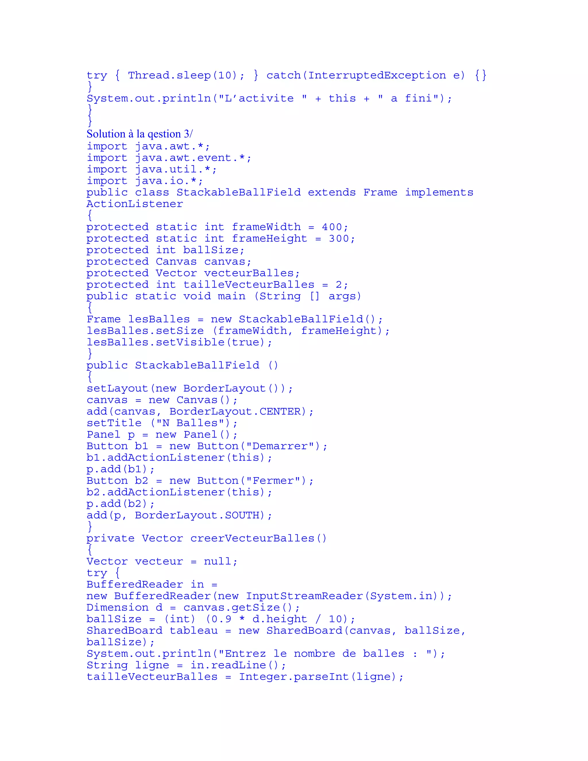 try { Thread.sleep(10); } catch(InterruptedException e) {} 
} 
System.out.println("L’activite " + this + " a fini"); 
} 
} 
Solution à la qestion 3/ 
import java.awt.*; 
import java.awt.event.*; 
import java.util.*; 
import java.io.*; 
public class StackableBallField extends Frame implements 
ActionListener 
{ 
protected static int frameWidth = 400; 
protected static int frameHeight = 300; 
protected int ballSize; 
protected Canvas canvas; 
protected Vector vecteurBalles; 
protected int tailleVecteurBalles = 2; 
public static void main (String [] args) 
{ 
Frame lesBalles = new StackableBallField(); 
lesBalles.setSize (frameWidth, frameHeight); 
lesBalles.setVisible(true); 
} 
public StackableBallField () 
{ 
setLayout(new BorderLayout()); 
canvas = new Canvas(); 
add(canvas, BorderLayout.CENTER); 
setTitle ("N Balles"); 
Panel p = new Panel(); 
Button b1 = new Button("Demarrer"); 
b1.addActionListener(this); 
p.add(b1); 
Button b2 = new Button("Fermer"); 
b2.addActionListener(this); 
p.add(b2); 
add(p, BorderLayout.SOUTH); 
} 
private Vector creerVecteurBalles() 
{ 
Vector vecteur = null; 
try { 
BufferedReader in = 
new BufferedReader(new InputStreamReader(System.in)); 
Dimension d = canvas.getSize(); 
ballSize = (int) (0.9 * d.height / 10); 
SharedBoard tableau = new SharedBoard(canvas, ballSize, 
ballSize); 
System.out.println("Entrez le nombre de balles : "); 
String ligne = in.readLine(); 
tailleVecteurBalles = Integer.parseInt(ligne); 
 