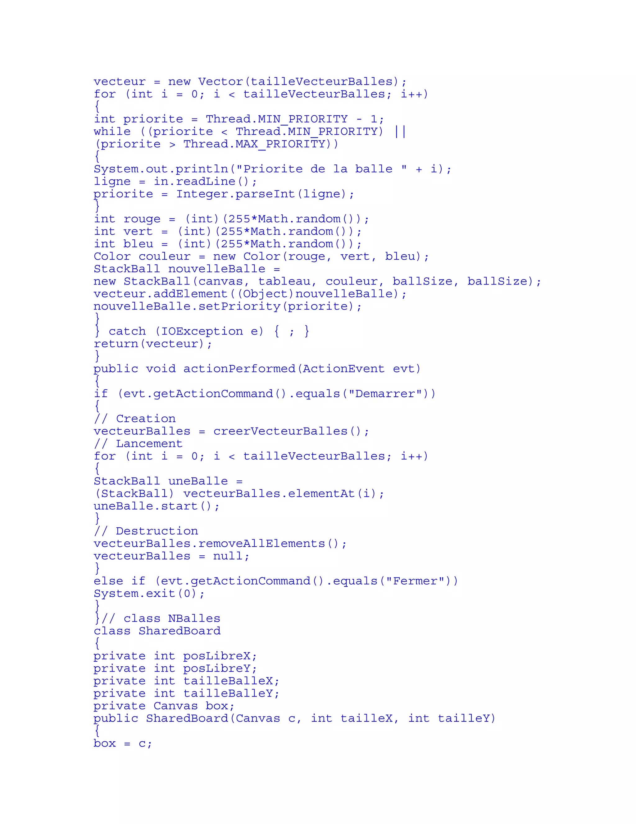 vecteur = new Vector(tailleVecteurBalles); 
for (int i = 0; i < tailleVecteurBalles; i++) 
{ 
int priorite = Thread.MIN_PRIORITY - 1; 
while ((priorite < Thread.MIN_PRIORITY) || 
(priorite > Thread.MAX_PRIORITY)) 
{ 
System.out.println("Priorite de la balle " + i); 
ligne = in.readLine(); 
priorite = Integer.parseInt(ligne); 
} 
int rouge = (int)(255*Math.random()); 
int vert = (int)(255*Math.random()); 
int bleu = (int)(255*Math.random()); 
Color couleur = new Color(rouge, vert, bleu); 
StackBall nouvelleBalle = 
new StackBall(canvas, tableau, couleur, ballSize, ballSize); 
vecteur.addElement((Object)nouvelleBalle); 
nouvelleBalle.setPriority(priorite); 
} 
} catch (IOException e) { ; } 
return(vecteur); 
} 
public void actionPerformed(ActionEvent evt) 
{ 
if (evt.getActionCommand().equals("Demarrer")) 
{ 
// Creation 
vecteurBalles = creerVecteurBalles(); 
// Lancement 
for (int i = 0; i < tailleVecteurBalles; i++) 
{ 
StackBall uneBalle = 
(StackBall) vecteurBalles.elementAt(i); 
uneBalle.start(); 
} 
// Destruction 
vecteurBalles.removeAllElements(); 
vecteurBalles = null; 
} 
else if (evt.getActionCommand().equals("Fermer")) 
System.exit(0); 
} 
}// class NBalles 
class SharedBoard 
{ 
private int posLibreX; 
private int posLibreY; 
private int tailleBalleX; 
private int tailleBalleY; 
private Canvas box; 
public SharedBoard(Canvas c, int tailleX, int tailleY) 
{ 
box = c; 
 