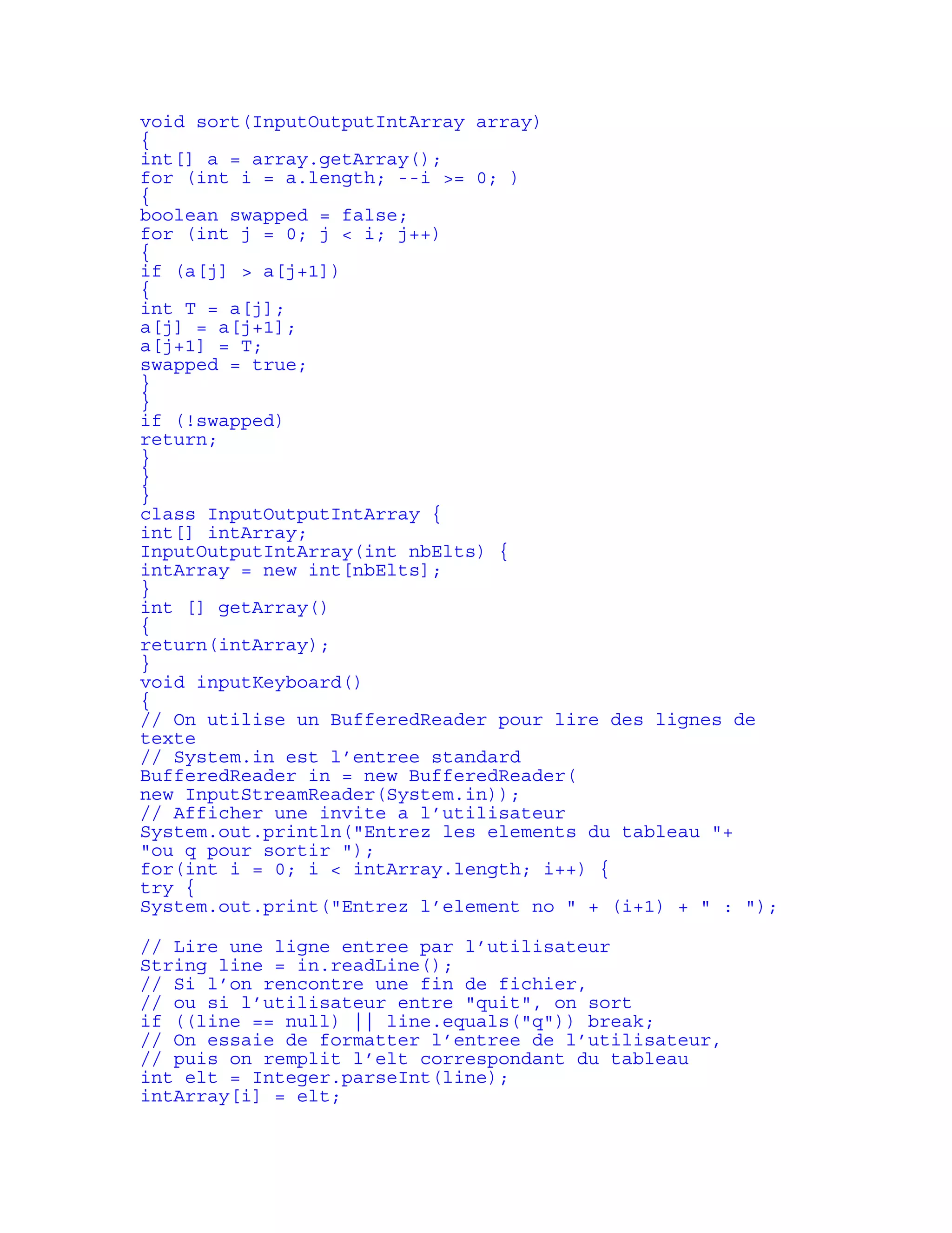 void sort(InputOutputIntArray array) 
{ 
int[] a = array.getArray(); 
for (int i = a.length; --i >= 0; ) 
{ 
boolean swapped = false; 
for (int j = 0; j < i; j++) 
{ 
if (a[j] > a[j+1]) 
{ 
int T = a[j]; 
a[j] = a[j+1]; 
a[j+1] = T; 
swapped = true; 
} 
} 
if (!swapped) 
return; 
} 
} 
} 
class InputOutputIntArray { 
int[] intArray; 
InputOutputIntArray(int nbElts) { 
intArray = new int[nbElts]; 
} 
int [] getArray() 
{ 
return(intArray); 
} 
void inputKeyboard() 
{ 
// On utilise un BufferedReader pour lire des lignes de 
texte 
// System.in est l’entree standard 
BufferedReader in = new BufferedReader( 
new InputStreamReader(System.in)); 
// Afficher une invite a l’utilisateur 
System.out.println("Entrez les elements du tableau "+ 
"ou q pour sortir "); 
for(int i = 0; i < intArray.length; i++) { 
try { 
System.out.print("Entrez l’element no " + (i+1) + " : "); 
// Lire une ligne entree par l’utilisateur 
String line = in.readLine(); 
// Si l’on rencontre une fin de fichier, 
// ou si l’utilisateur entre "quit", on sort 
if ((line == null) || line.equals("q")) break; 
// On essaie de formatter l’entree de l’utilisateur, 
// puis on remplit l’elt correspondant du tableau 
int elt = Integer.parseInt(line); 
intArray[i] = elt; 
 