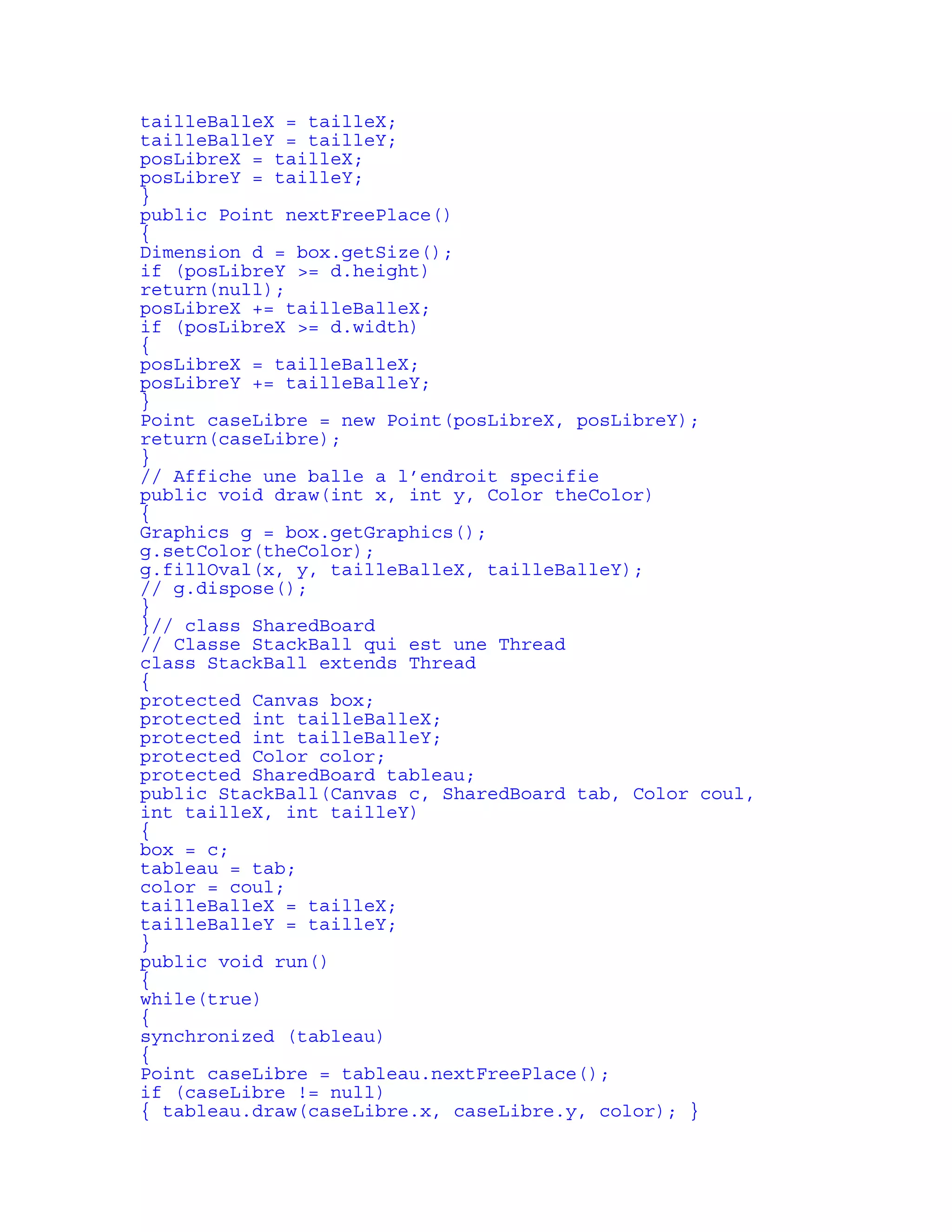 tailleBalleX = tailleX; 
tailleBalleY = tailleY; 
posLibreX = tailleX; 
posLibreY = tailleY; 
} 
public Point nextFreePlace() 
{ 
Dimension d = box.getSize(); 
if (posLibreY >= d.height) 
return(null); 
posLibreX += tailleBalleX; 
if (posLibreX >= d.width) 
{ 
posLibreX = tailleBalleX; 
posLibreY += tailleBalleY; 
} 
Point caseLibre = new Point(posLibreX, posLibreY); 
return(caseLibre); 
} 
// Affiche une balle a l’endroit specifie 
public void draw(int x, int y, Color theColor) 
{ 
Graphics g = box.getGraphics(); 
g.setColor(theColor); 
g.fillOval(x, y, tailleBalleX, tailleBalleY); 
// g.dispose(); 
} 
}// class SharedBoard 
// Classe StackBall qui est une Thread 
class StackBall extends Thread 
{ 
protected Canvas box; 
protected int tailleBalleX; 
protected int tailleBalleY; 
protected Color color; 
protected SharedBoard tableau; 
public StackBall(Canvas c, SharedBoard tab, Color coul, 
int tailleX, int tailleY) 
{ 
box = c; 
tableau = tab; 
color = coul; 
tailleBalleX = tailleX; 
tailleBalleY = tailleY; 
} 
public void run() 
{ 
while(true) 
{ 
synchronized (tableau) 
{ 
Point caseLibre = tableau.nextFreePlace(); 
if (caseLibre != null) 
{ tableau.draw(caseLibre.x, caseLibre.y, color); } 
 