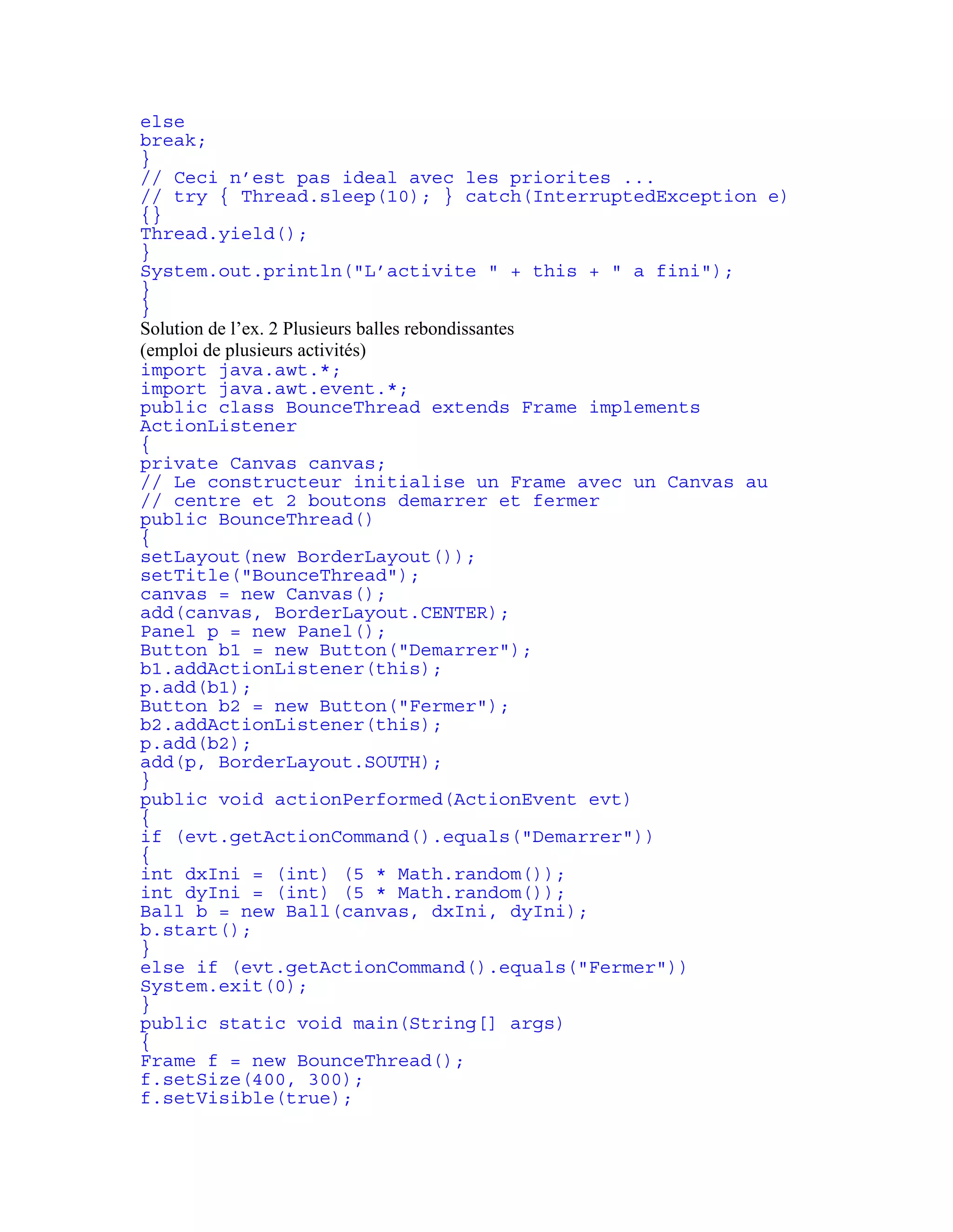 else 
break; 
} 
// Ceci n’est pas ideal avec les priorites ... 
// try { Thread.sleep(10); } catch(InterruptedException e) 
{} 
Thread.yield(); 
} 
System.out.println("L’activite " + this + " a fini"); 
} 
} 
Solution de l’ex. 2 Plusieurs balles rebondissantes 
(emploi de plusieurs activités) 
import java.awt.*; 
import java.awt.event.*; 
public class BounceThread extends Frame implements 
ActionListener 
{ 
private Canvas canvas; 
// Le constructeur initialise un Frame avec un Canvas au 
// centre et 2 boutons demarrer et fermer 
public BounceThread() 
{ 
setLayout(new BorderLayout()); 
setTitle("BounceThread"); 
canvas = new Canvas(); 
add(canvas, BorderLayout.CENTER); 
Panel p = new Panel(); 
Button b1 = new Button("Demarrer"); 
b1.addActionListener(this); 
p.add(b1); 
Button b2 = new Button("Fermer"); 
b2.addActionListener(this); 
p.add(b2); 
add(p, BorderLayout.SOUTH); 
} 
public void actionPerformed(ActionEvent evt) 
{ 
if (evt.getActionCommand().equals("Demarrer")) 
{ 
int dxIni = (int) (5 * Math.random()); 
int dyIni = (int) (5 * Math.random()); 
Ball b = new Ball(canvas, dxIni, dyIni); 
b.start(); 
} 
else if (evt.getActionCommand().equals("Fermer")) 
System.exit(0); 
} 
public static void main(String[] args) 
{ 
Frame f = new BounceThread(); 
f.setSize(400, 300); 
f.setVisible(true); 
 