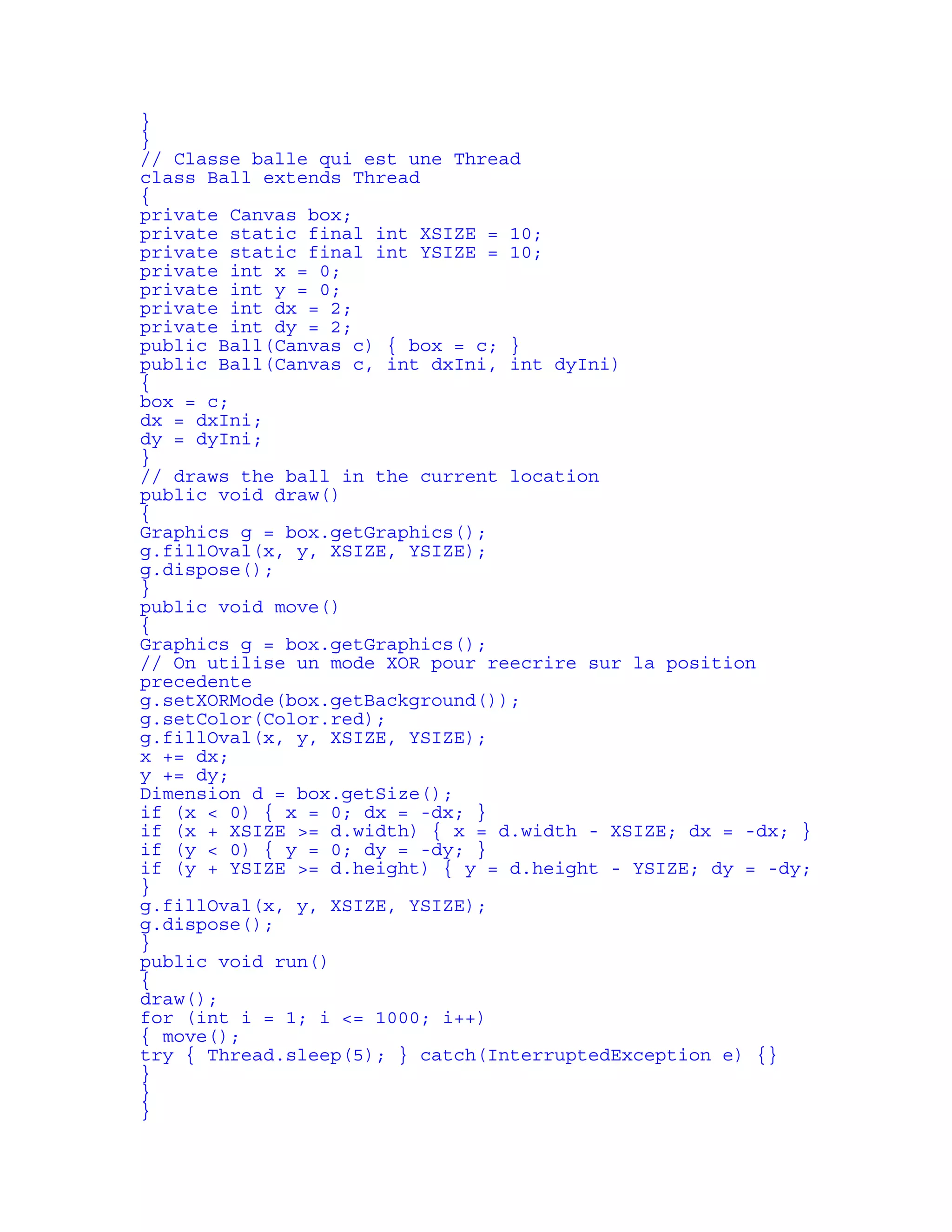 } 
} 
// Classe balle qui est une Thread 
class Ball extends Thread 
{ 
private Canvas box; 
private static final int XSIZE = 10; 
private static final int YSIZE = 10; 
private int x = 0; 
private int y = 0; 
private int dx = 2; 
private int dy = 2; 
public Ball(Canvas c) { box = c; } 
public Ball(Canvas c, int dxIni, int dyIni) 
{ 
box = c; 
dx = dxIni; 
dy = dyIni; 
} 
// draws the ball in the current location 
public void draw() 
{ 
Graphics g = box.getGraphics(); 
g.fillOval(x, y, XSIZE, YSIZE); 
g.dispose(); 
} 
public void move() 
{ 
Graphics g = box.getGraphics(); 
// On utilise un mode XOR pour reecrire sur la position 
precedente 
g.setXORMode(box.getBackground()); 
g.setColor(Color.red); 
g.fillOval(x, y, XSIZE, YSIZE); 
x += dx; 
y += dy; 
Dimension d = box.getSize(); 
if (x < 0) { x = 0; dx = -dx; } 
if (x + XSIZE >= d.width) { x = d.width - XSIZE; dx = -dx; } 
if (y < 0) { y = 0; dy = -dy; } 
if (y + YSIZE >= d.height) { y = d.height - YSIZE; dy = -dy; 
} 
g.fillOval(x, y, XSIZE, YSIZE); 
g.dispose(); 
} 
public void run() 
{ 
draw(); 
for (int i = 1; i <= 1000; i++) 
{ move(); 
try { Thread.sleep(5); } catch(InterruptedException e) {} 
} 
} 
} 
 