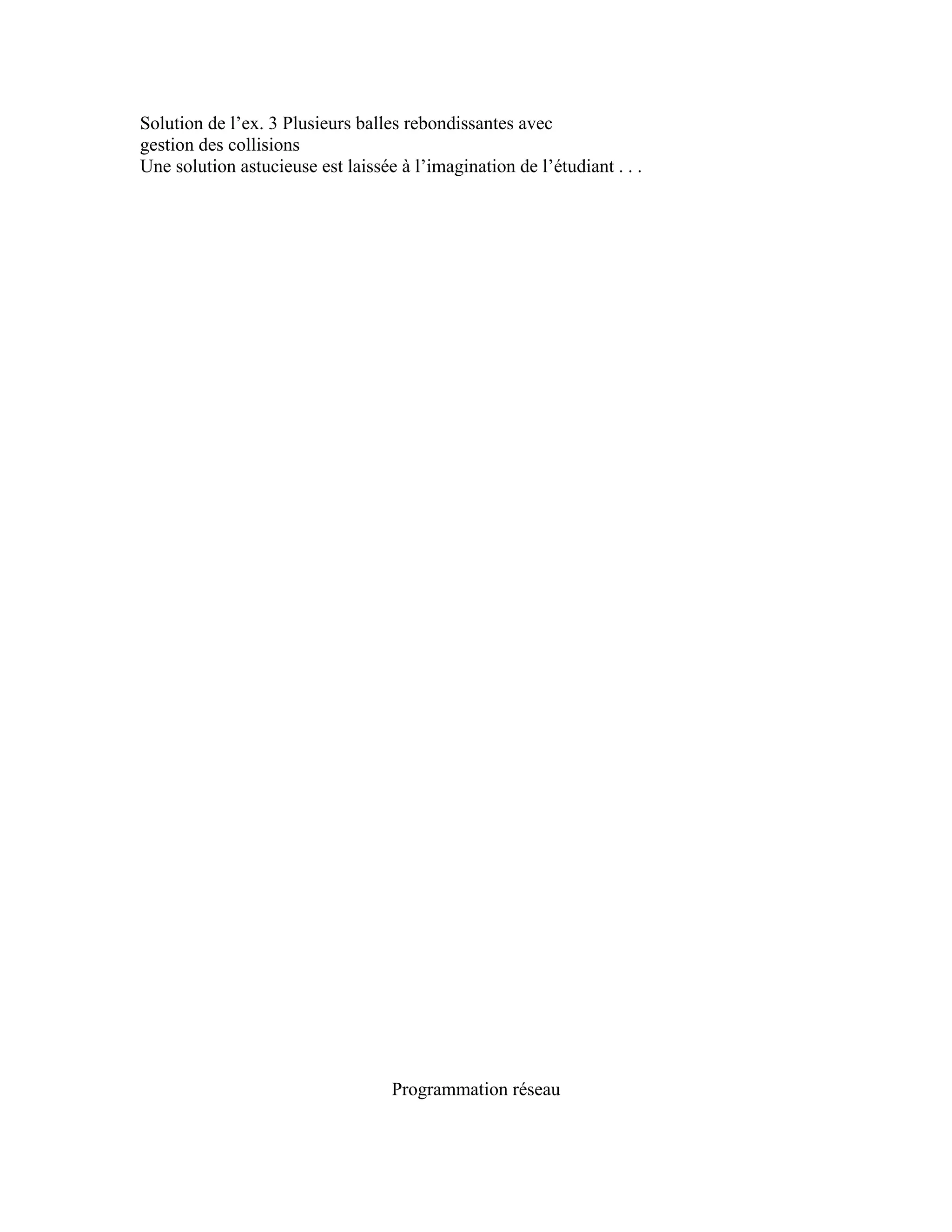 Solution de l’ex. 3 Plusieurs balles rebondissantes avec 
gestion des collisions 
Une solution astucieuse est laissée à l’imagination de l’étudiant . . . 
Programmation réseau 
 