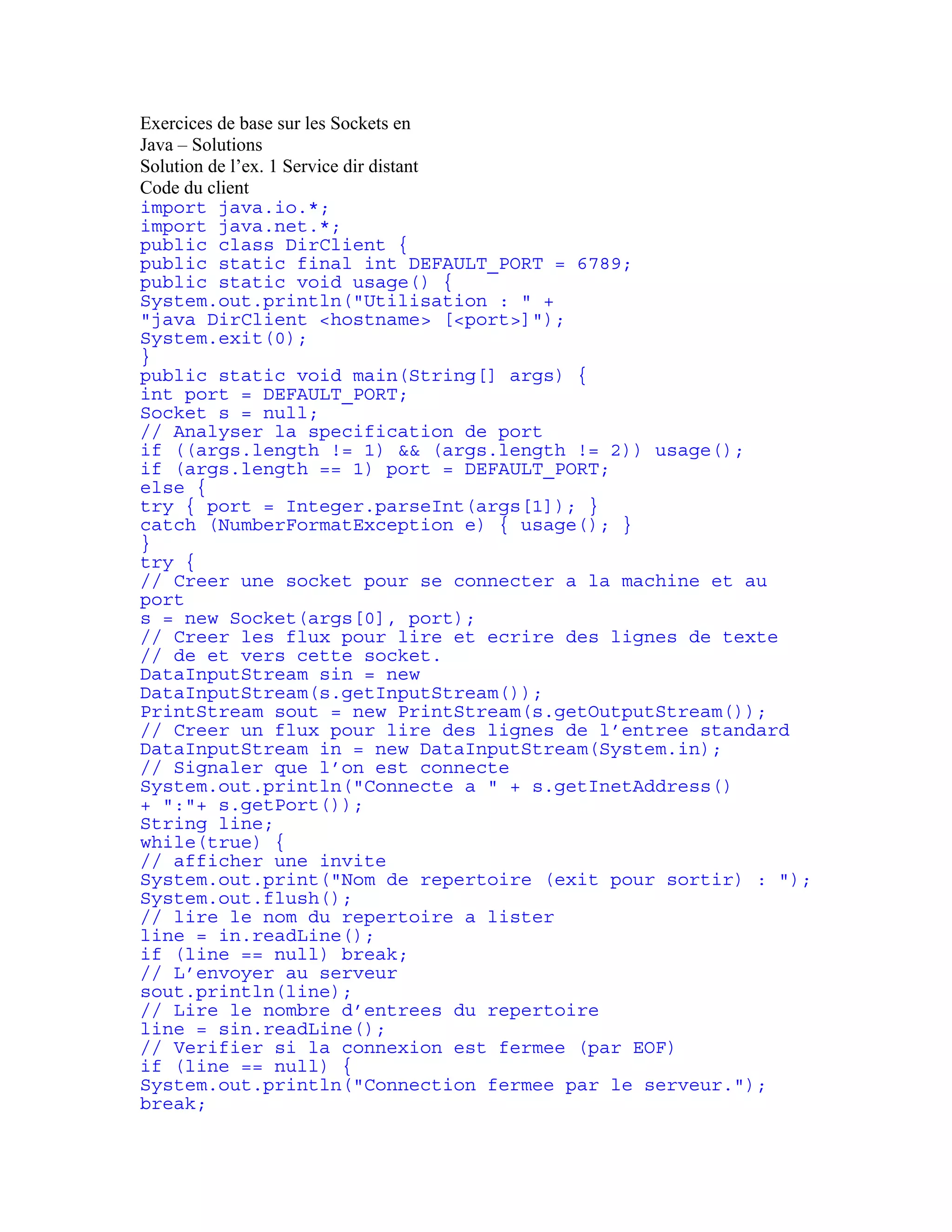 Exercices de base sur les Sockets en 
Java – Solutions 
Solution de l’ex. 1 Service dir distant 
Code du client 
import java.io.*; 
import java.net.*; 
public class DirClient { 
public static final int DEFAULT_PORT = 6789; 
public static void usage() { 
System.out.println("Utilisation : " + 
"java DirClient <hostname> [<port>]"); 
System.exit(0); 
} 
public static void main(String[] args) { 
int port = DEFAULT_PORT; 
Socket s = null; 
// Analyser la specification de port 
if ((args.length != 1) && (args.length != 2)) usage(); 
if (args.length == 1) port = DEFAULT_PORT; 
else { 
try { port = Integer.parseInt(args[1]); } 
catch (NumberFormatException e) { usage(); } 
} 
try { 
// Creer une socket pour se connecter a la machine et au 
port 
s = new Socket(args[0], port); 
// Creer les flux pour lire et ecrire des lignes de texte 
// de et vers cette socket. 
DataInputStream sin = new 
DataInputStream(s.getInputStream()); 
PrintStream sout = new PrintStream(s.getOutputStream()); 
// Creer un flux pour lire des lignes de l’entree standard 
DataInputStream in = new DataInputStream(System.in); 
// Signaler que l’on est connecte 
System.out.println("Connecte a " + s.getInetAddress() 
+ ":"+ s.getPort()); 
String line; 
while(true) { 
// afficher une invite 
System.out.print("Nom de repertoire (exit pour sortir) : "); 
System.out.flush(); 
// lire le nom du repertoire a lister 
line = in.readLine(); 
if (line == null) break; 
// L’envoyer au serveur 
sout.println(line); 
// Lire le nombre d’entrees du repertoire 
line = sin.readLine(); 
// Verifier si la connexion est fermee (par EOF) 
if (line == null) { 
System.out.println("Connection fermee par le serveur."); 
break; 
 