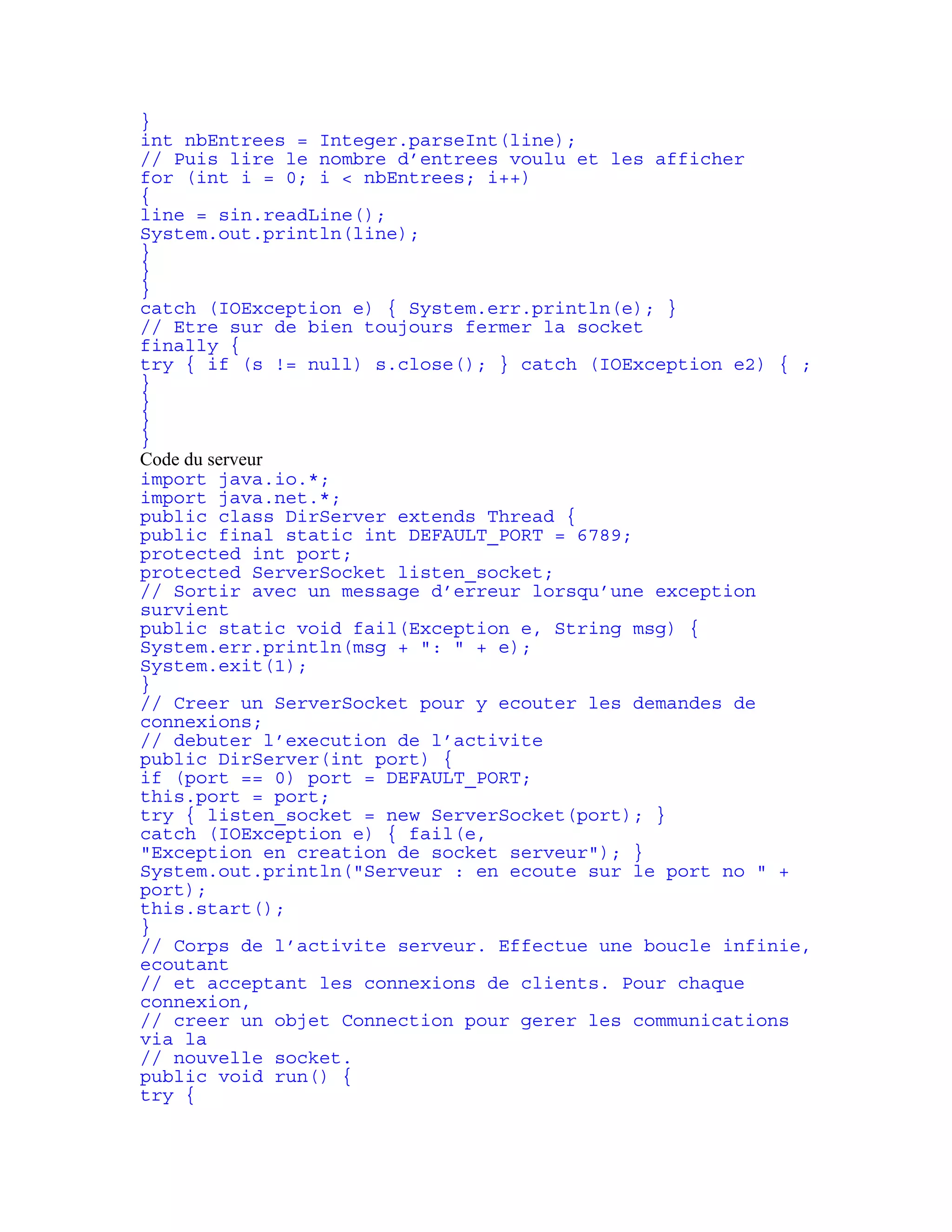 } 
int nbEntrees = Integer.parseInt(line); 
// Puis lire le nombre d’entrees voulu et les afficher 
for (int i = 0; i < nbEntrees; i++) 
{ 
line = sin.readLine(); 
System.out.println(line); 
} 
} 
} 
catch (IOException e) { System.err.println(e); } 
// Etre sur de bien toujours fermer la socket 
finally { 
try { if (s != null) s.close(); } catch (IOException e2) { ; 
} 
} 
} 
} 
Code du serveur 
import java.io.*; 
import java.net.*; 
public class DirServer extends Thread { 
public final static int DEFAULT_PORT = 6789; 
protected int port; 
protected ServerSocket listen_socket; 
// Sortir avec un message d’erreur lorsqu’une exception 
survient 
public static void fail(Exception e, String msg) { 
System.err.println(msg + ": " + e); 
System.exit(1); 
} 
// Creer un ServerSocket pour y ecouter les demandes de 
connexions; 
// debuter l’execution de l’activite 
public DirServer(int port) { 
if (port == 0) port = DEFAULT_PORT; 
this.port = port; 
try { listen_socket = new ServerSocket(port); } 
catch (IOException e) { fail(e, 
"Exception en creation de socket serveur"); } 
System.out.println("Serveur : en ecoute sur le port no " + 
port); 
this.start(); 
} 
// Corps de l’activite serveur. Effectue une boucle infinie, 
ecoutant 
// et acceptant les connexions de clients. Pour chaque 
connexion, 
// creer un objet Connection pour gerer les communications 
via la 
// nouvelle socket. 
public void run() { 
try { 
 