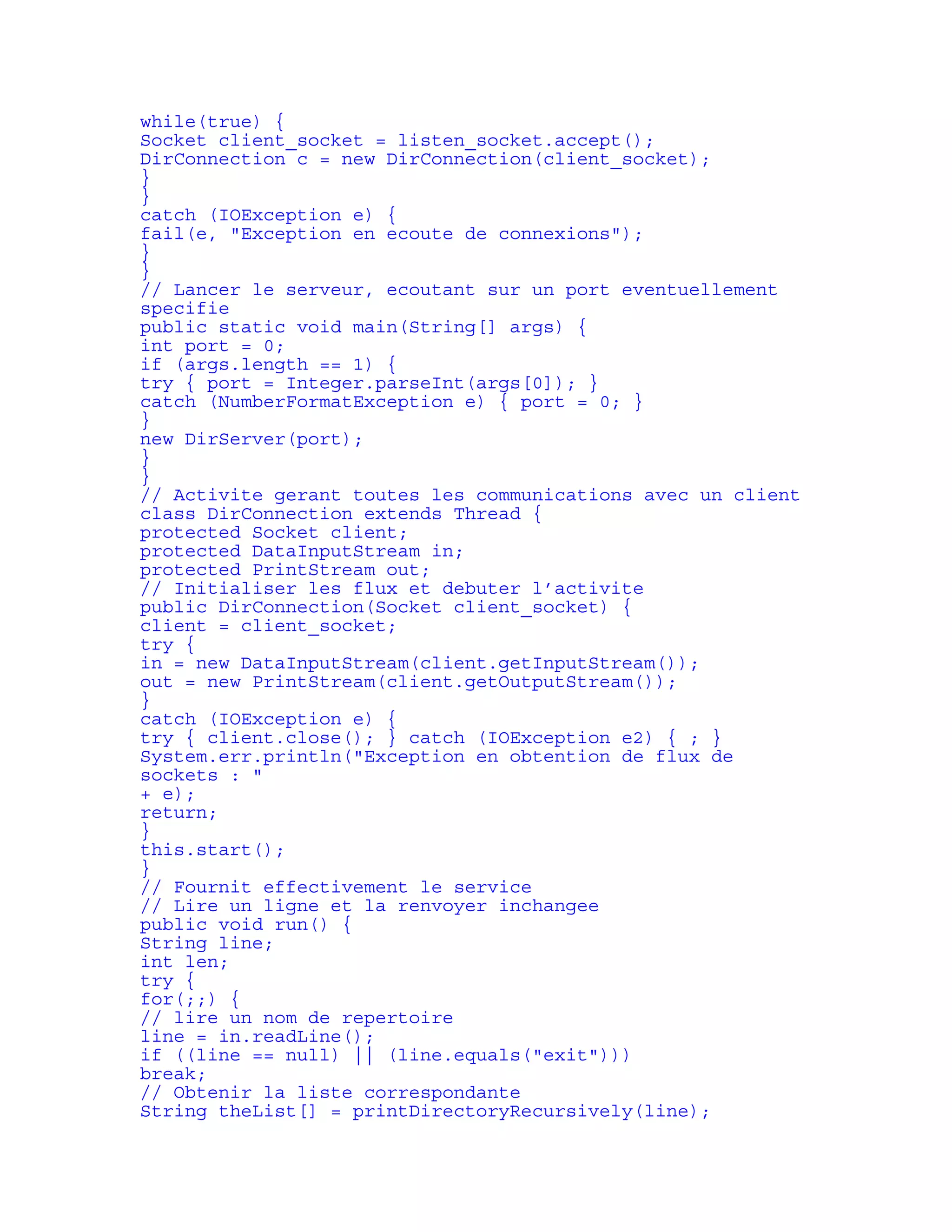 while(true) { 
Socket client_socket = listen_socket.accept(); 
DirConnection c = new DirConnection(client_socket); 
} 
} 
catch (IOException e) { 
fail(e, "Exception en ecoute de connexions"); 
} 
} 
// Lancer le serveur, ecoutant sur un port eventuellement 
specifie 
public static void main(String[] args) { 
int port = 0; 
if (args.length == 1) { 
try { port = Integer.parseInt(args[0]); } 
catch (NumberFormatException e) { port = 0; } 
} 
new DirServer(port); 
} 
} 
// Activite gerant toutes les communications avec un client 
class DirConnection extends Thread { 
protected Socket client; 
protected DataInputStream in; 
protected PrintStream out; 
// Initialiser les flux et debuter l’activite 
public DirConnection(Socket client_socket) { 
client = client_socket; 
try { 
in = new DataInputStream(client.getInputStream()); 
out = new PrintStream(client.getOutputStream()); 
} 
catch (IOException e) { 
try { client.close(); } catch (IOException e2) { ; } 
System.err.println("Exception en obtention de flux de 
sockets : " 
+ e); 
return; 
} 
this.start(); 
} 
// Fournit effectivement le service 
// Lire un ligne et la renvoyer inchangee 
public void run() { 
String line; 
int len; 
try { 
for(;;) { 
// lire un nom de repertoire 
line = in.readLine(); 
if ((line == null) || (line.equals("exit"))) 
break; 
// Obtenir la liste correspondante 
String theList[] = printDirectoryRecursively(line); 
 