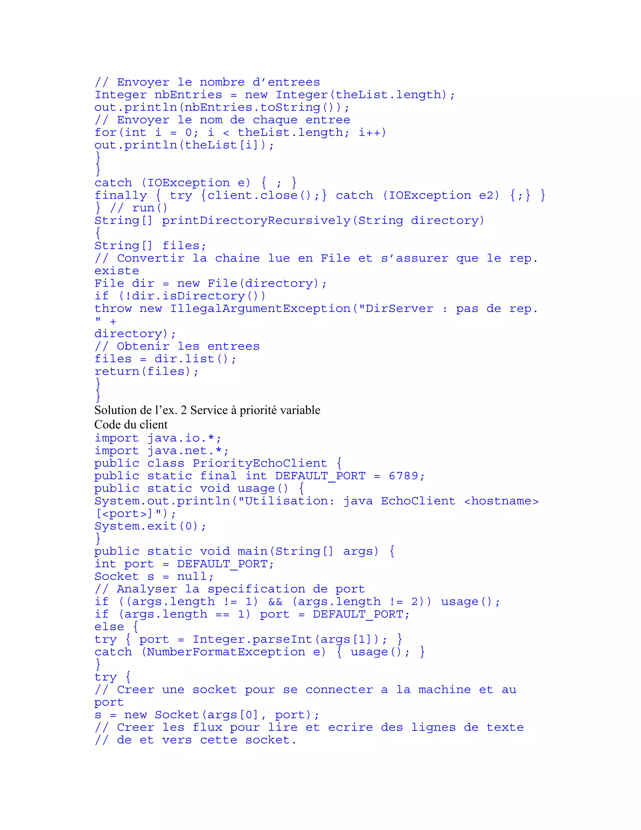 // Envoyer le nombre d’entrees 
Integer nbEntries = new Integer(theList.length); 
out.println(nbEntries.toString()); 
// Envoyer le nom de chaque entree 
for(int i = 0; i < theList.length; i++) 
out.println(theList[i]); 
} 
} 
catch (IOException e) { ; } 
finally { try {client.close();} catch (IOException e2) {;} } 
} // run() 
String[] printDirectoryRecursively(String directory) 
{ 
String[] files; 
// Convertir la chaine lue en File et s’assurer que le rep. 
existe 
File dir = new File(directory); 
if (!dir.isDirectory()) 
throw new IllegalArgumentException("DirServer : pas de rep. 
" + 
directory); 
// Obtenir les entrees 
files = dir.list(); 
return(files); 
} 
} 
Solution de l’ex. 2 Service à priorité variable 
Code du client 
import java.io.*; 
import java.net.*; 
public class PriorityEchoClient { 
public static final int DEFAULT_PORT = 6789; 
public static void usage() { 
System.out.println("Utilisation: java EchoClient <hostname> 
[<port>]"); 
System.exit(0); 
} 
public static void main(String[] args) { 
int port = DEFAULT_PORT; 
Socket s = null; 
// Analyser la specification de port 
if ((args.length != 1) && (args.length != 2)) usage(); 
if (args.length == 1) port = DEFAULT_PORT; 
else { 
try { port = Integer.parseInt(args[1]); } 
catch (NumberFormatException e) { usage(); } 
} 
try { 
// Creer une socket pour se connecter a la machine et au 
port 
s = new Socket(args[0], port); 
// Creer les flux pour lire et ecrire des lignes de texte 
// de et vers cette socket. 
 