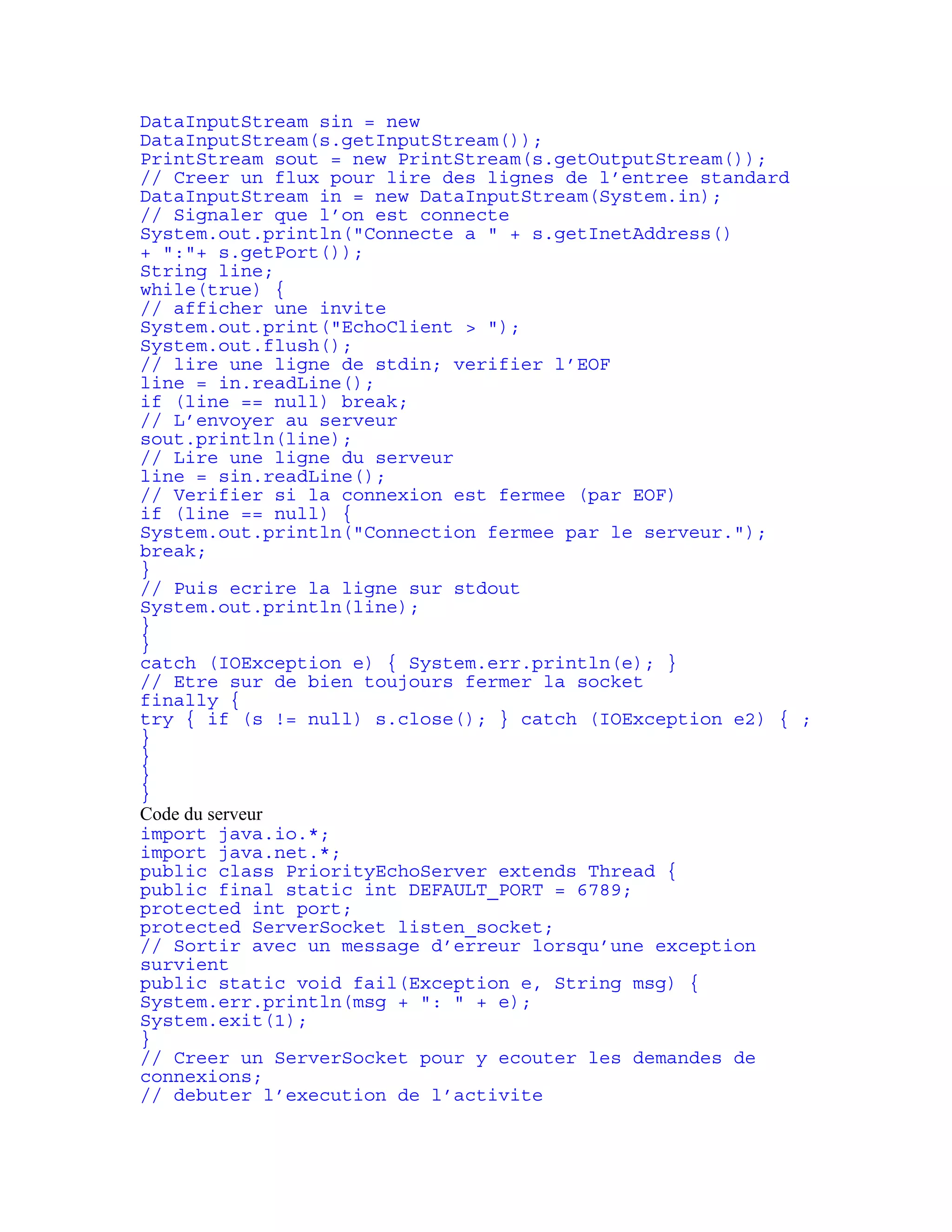 DataInputStream sin = new 
DataInputStream(s.getInputStream()); 
PrintStream sout = new PrintStream(s.getOutputStream()); 
// Creer un flux pour lire des lignes de l’entree standard 
DataInputStream in = new DataInputStream(System.in); 
// Signaler que l’on est connecte 
System.out.println("Connecte a " + s.getInetAddress() 
+ ":"+ s.getPort()); 
String line; 
while(true) { 
// afficher une invite 
System.out.print("EchoClient > "); 
System.out.flush(); 
// lire une ligne de stdin; verifier l’EOF 
line = in.readLine(); 
if (line == null) break; 
// L’envoyer au serveur 
sout.println(line); 
// Lire une ligne du serveur 
line = sin.readLine(); 
// Verifier si la connexion est fermee (par EOF) 
if (line == null) { 
System.out.println("Connection fermee par le serveur."); 
break; 
} 
// Puis ecrire la ligne sur stdout 
System.out.println(line); 
} 
} 
catch (IOException e) { System.err.println(e); } 
// Etre sur de bien toujours fermer la socket 
finally { 
try { if (s != null) s.close(); } catch (IOException e2) { ; 
} 
} 
} 
} 
Code du serveur 
import java.io.*; 
import java.net.*; 
public class PriorityEchoServer extends Thread { 
public final static int DEFAULT_PORT = 6789; 
protected int port; 
protected ServerSocket listen_socket; 
// Sortir avec un message d’erreur lorsqu’une exception 
survient 
public static void fail(Exception e, String msg) { 
System.err.println(msg + ": " + e); 
System.exit(1); 
} 
// Creer un ServerSocket pour y ecouter les demandes de 
connexions; 
// debuter l’execution de l’activite 
 