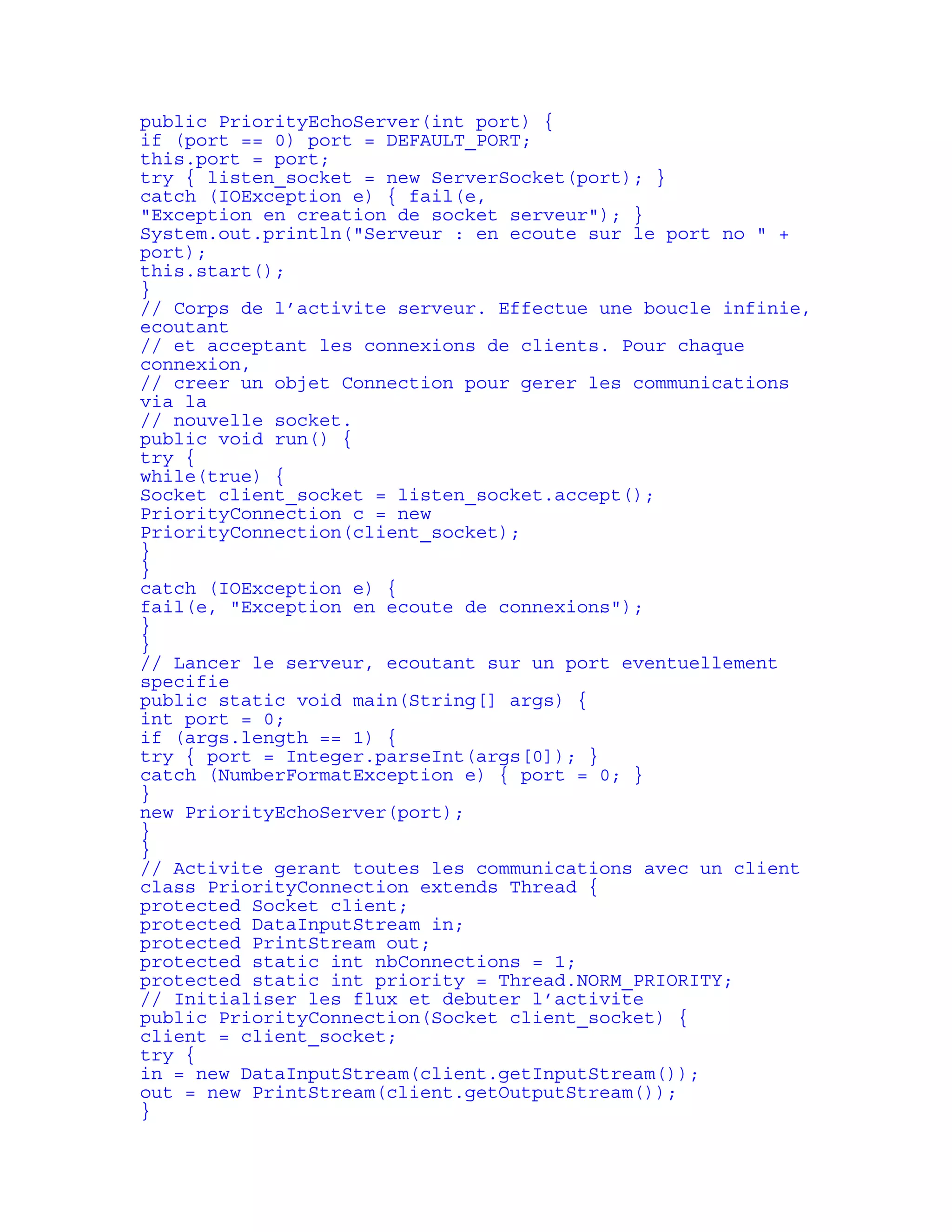 public PriorityEchoServer(int port) { 
if (port == 0) port = DEFAULT_PORT; 
this.port = port; 
try { listen_socket = new ServerSocket(port); } 
catch (IOException e) { fail(e, 
"Exception en creation de socket serveur"); } 
System.out.println("Serveur : en ecoute sur le port no " + 
port); 
this.start(); 
} 
// Corps de l’activite serveur. Effectue une boucle infinie, 
ecoutant 
// et acceptant les connexions de clients. Pour chaque 
connexion, 
// creer un objet Connection pour gerer les communications 
via la 
// nouvelle socket. 
public void run() { 
try { 
while(true) { 
Socket client_socket = listen_socket.accept(); 
PriorityConnection c = new 
PriorityConnection(client_socket); 
} 
} 
catch (IOException e) { 
fail(e, "Exception en ecoute de connexions"); 
} 
} 
// Lancer le serveur, ecoutant sur un port eventuellement 
specifie 
public static void main(String[] args) { 
int port = 0; 
if (args.length == 1) { 
try { port = Integer.parseInt(args[0]); } 
catch (NumberFormatException e) { port = 0; } 
} 
new PriorityEchoServer(port); 
} 
} 
// Activite gerant toutes les communications avec un client 
class PriorityConnection extends Thread { 
protected Socket client; 
protected DataInputStream in; 
protected PrintStream out; 
protected static int nbConnections = 1; 
protected static int priority = Thread.NORM_PRIORITY; 
// Initialiser les flux et debuter l’activite 
public PriorityConnection(Socket client_socket) { 
client = client_socket; 
try { 
in = new DataInputStream(client.getInputStream()); 
out = new PrintStream(client.getOutputStream()); 
} 
 